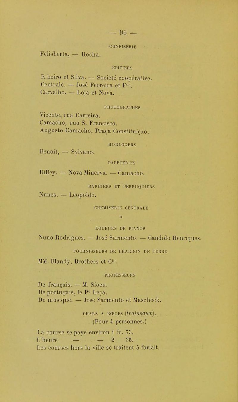 CONFISERIE Felisberta, — Roeha. ÉPICIERS Ribeiro et Silva. — Société coopérative. Centrale. — José Ferrcira et Fos. Carvalho. — Loja et Nova. PHOTOGRAPHES Vicente, rua Carreira. Camacho, rua S. Francisco. Augusto Camacho, Praça Constituiçâo.' HORLOGERS Benoit, — Sylvano. PAPETERIES Dilley. — Nova Minerva. — Camacho. BARBIERS ET PERRUQUIERS Nunes. — Leopoldo. CHEMISERIE CENTRALE J> LOUEURS DE PIANOS Nuno Rodrigues. — José Sarmento. — Candido Henriques. FOURNISSEURS DE CHARBON DE TERRE MM. Blandy, Brothers et Ci0. PROFESSEURS De français. — M. Sioeu. De portugais, le Pe Leça. De musique. — José Sarmento et Mascheck. chars a bœufs (traîneaux). (Pour 4 personnes.) La course se paye environ 1 fr. 7,'i. L'heure — — 2 35. Les courses hors la ville se traitent à forfait.