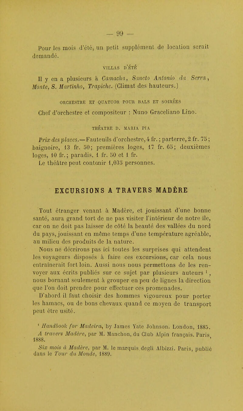 Pour les mois d'été, un petit supplément de location serait demandé. villas d'été Il y en a plusieurs à Gâmacha, Sancto Antonio da Serra, Monte, S. Martinho, Trapiche. (Climat des hauteurs.) ORCHESTRE ET QUATUOR POUR BALS ET SOIRÉES Chef d'orchestre et compositeur : Nuno Graceliano Lino. THÉÂTRE D. MARIA PIA Prix des places.—Fauteuils d'orchestre, 4 fr. ; parterre, 2 fr. 75 ; baignoire, 13 fr. 50; premières loges, 17 fr. 65; deuxièmes loges, 10 fr. ; paradis, 1 fr. 50 et 1 fr. Le théâtre peut contenir 1,035 personnes. EXCURSIONS A TRAVERS MADÈRE Tout étranger venant à Madère, et jouissant d'une bonne santé, aura grand tort de ne pas visiter l'intérieur de notre île, car on ne doit pas laisser de côté la beauté des vallées du nord du pays, jouissant en même temps d'une température agréable, au milieu des produits de la nature. Nous ne décrirons pas ici toutes les surprises qui attendent les voyageurs disposés à faire ces excursions, car cela nous entraînerait fort loin. Aussi nous nous permettons de les l'en- voyer aux écrits publiés sur ce sujet par plusieurs auteurs 1 , nous bornant seulement à grouper en peu de lignes la direction que l'on doit prendre pour effectuer ces promenades. D'abord il faut choisir des hommes vigoureux pour porter les hamacs, ou de bons chevaux quand ce moyen de transport peut être usité. 1 Handbook for Madeira, by James Yatc Johnson. London, 1885. A travers Madère, par M. Manchon, du Club Alpin français. Paris 1888. Six mois à Madère, par M. le marquis degli Albizzi. Paris, publié clans le Tour du Monde, 1889.