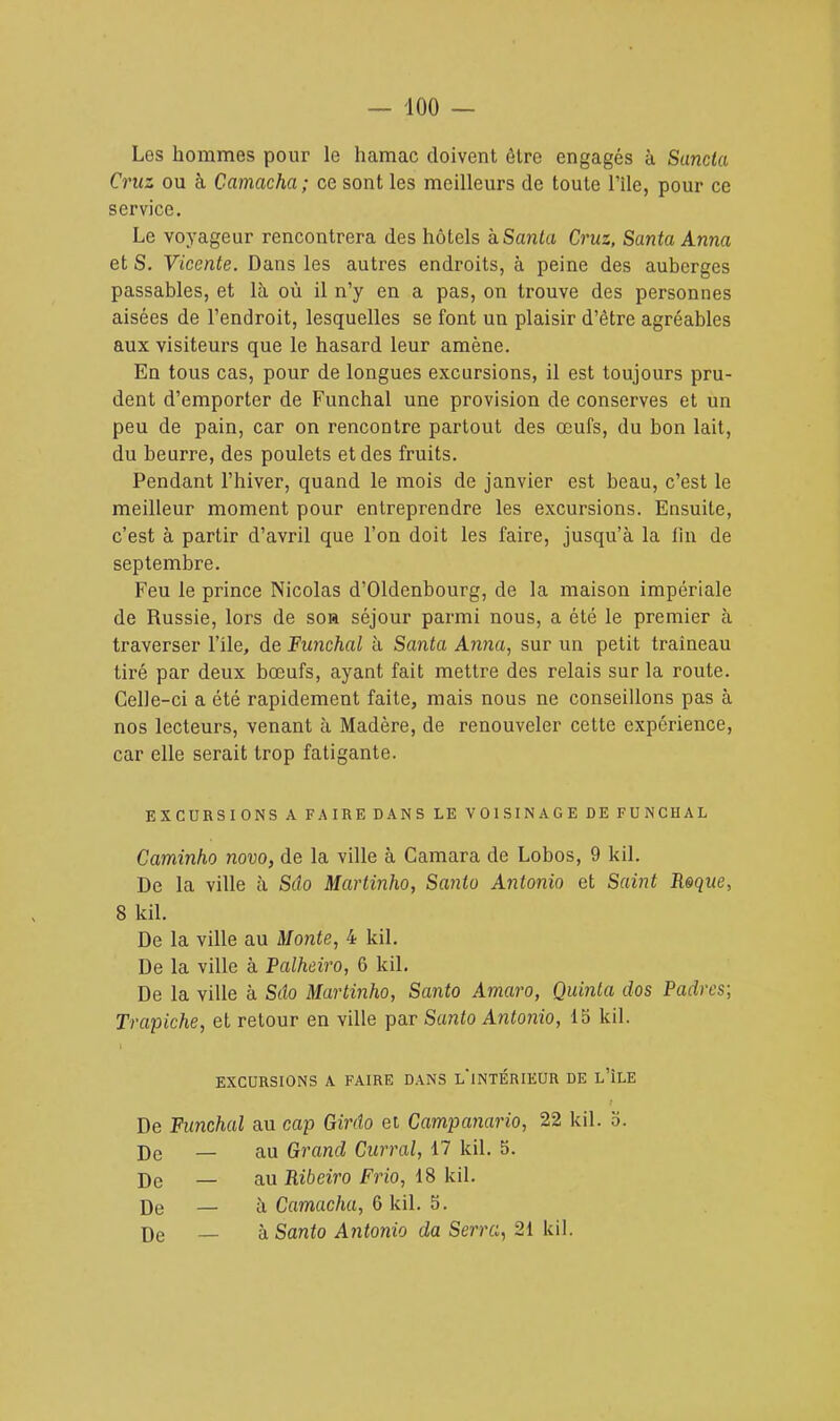 Les hommes pour le hamac doivent être engagés à Sancla Ci 'us ou à Camacha ; ce sont les meilleurs de toute l'Ile, pour ce service. Le voyageur rencontrera des hôtels kSanta Cruz, Santa Anna et S. Viccnte. Dans les autres endroits, à peine des auberges passables, et là où il n'y en a pas, on trouve des personnes aisées de l'endroit, lesquelles se font un plaisir d'être agréables aux visiteurs que le hasard leur amène. En tous cas, pour de longues excursions, il est toujours pru- dent d'emporter de Funchal une provision de conserves et un peu de pain, car on rencontre partout des œufs, du bon lait, du beurre, des poulets et des fruits. Pendant l'hiver, quand le mois de janvier est beau, c'est le meilleur moment pour entreprendre les excursions. Ensuite, c'est à partir d'avril que l'on doit les faire, jusqu'à la fin de septembre. Feu le prince Nicolas d'Oldenbourg, de la maison impériale de Russie, lors de soh séjour parmi nous, a été le premier à traverser l'île, de Funchal à Santa Anna, sur un petit traîneau tiré par deux bœufs, ayant fait mettre des relais sur la route. Celle-ci a été rapidement faite, mais nous ne conseillons pas à nos lecteurs, venant à Madère, de renouveler cette expérience, car elle serait trop fatigante. EXCURSIONS A FAIRE DANS LE VOISINAGE DE FUNCHAL Caminho novo, de la ville à Camara de Lobos, 9 kil. De la ville à Silo Martinho, Santo Antonio et Saint Roque, 8 kil. De la ville au Monte, 4 kil. De la ville à Palheiro, 6 kil. De la ville à Silo Martinho, Santo Amaro, Quinla dos Padres; Trapiche, et retour en ville par Santo Antonio, 15 kil. EXCURSIONS A FAIRE DANS L INTÉRIEUR DE L'ÎLE De Funchal au cap Girdo et Campanario, 22 kil. b. De — au Grand Cuirai, 17 kil. 5. De — au Ribeiro Frio, 18 kil. De — à Camacha, 6 kil. 5. De — h Santo Antonio da Serra, 21 kil.