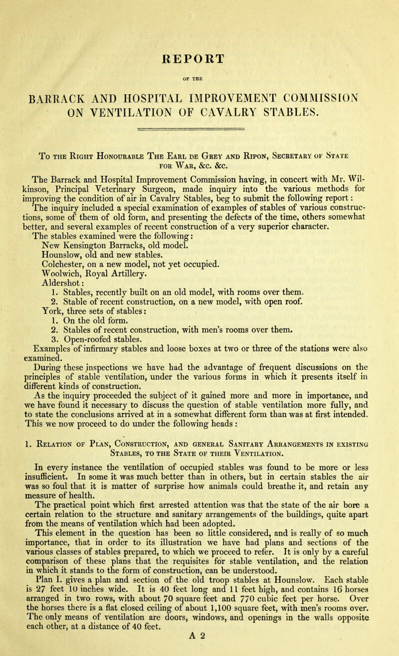 BARRACK AND HOSPITAL IMPROVEMENT COMMISSION ON VENTILATION OF CAVALRY STABLES. To the Right Honourable The Earl de Grey and Ripon, Secretary of State for War, &c. &c. The Barrack and Hospital Improvement Commission having, in concert with Mr. Wil- kinson, Principal Veterinary Surgeon, made inquiry into the various methods for improving the condition of air in Cavalry Stables, beg to submit the following report: The inquiry included a special examination of examples of stables of various construc- tions, some of them of old form, and presenting the defects of the time, others somewhat better, and several examples of recent construction of a very superior character. The stables examined were the following: New Kensington Barracks, old model. Hounslow, old and new stables. Colchester, on a new model, not yet occupied. Woolwich, Royal Artillery. Aldershot: 1. Stables, recently built on an old model, with rooms over them. 2. Stable of recent construction, on a new model, with open roof. York, three sets of stables: 1. On the old form. 2. Stables of recent construction, with men's rooms over them. 3. Open-roofed stables. Examples of infirmary stables and loose boxes at two or three of the stations were also examined. During these inspections we have had the advantage of frequent discussions on the principles of stable ventilation, under the various forms in which it presents itself in different kinds of construction. As the inquiry proceeded the subject of it gained more and more in importance, and we have found it necessary to discuss the question of stable ventilation more fully, and to state the conclusions arrived at in a somewhat different form than was at first intended. This we now proceed to do under the following heads : 1. Relation of Plan, Construction, and general Sanitary Arrangements in existing Stables, to the State of their Ventilation. In every instance the ventilation of occupied stables was found to be more or less insufficient. In some it was much better than in others, but in certain stables the air was so foul that it is matter of surprise how animals could breathe it, and retain any measure of health. The practical point which first arrested attention was that the state of the air bore a certain relation to the structure and sanitary arrangements of the buildings, quite apart from the means of ventilation which had been adopted. This element in the question has been so little considered, and is really of so much importance, that in order to its illustration we have had plans and sections of the various classes of stables prepared, to which we proceed to refer. It is only by a careful comparison of these plans that the requisites for stable ventilation, and the relation in which it stands to the form of construction, can be understood. Plan I. gives a plan and section of the old troop stables at Hounslow. Each stable is 27 feet 10 inches wide. It is 40 feet long and 11 feet high, and contains 16 horses arranged in two rows, with about 70 square feet and 770 cubic feet per horse. Over the horses there is a flat closed ceiling of about 1,100 square feet, with men's rooms over. The only means of ventilation are doors, windows, and openings in the walls opposite each other, at a distance of 40 feet. A 2