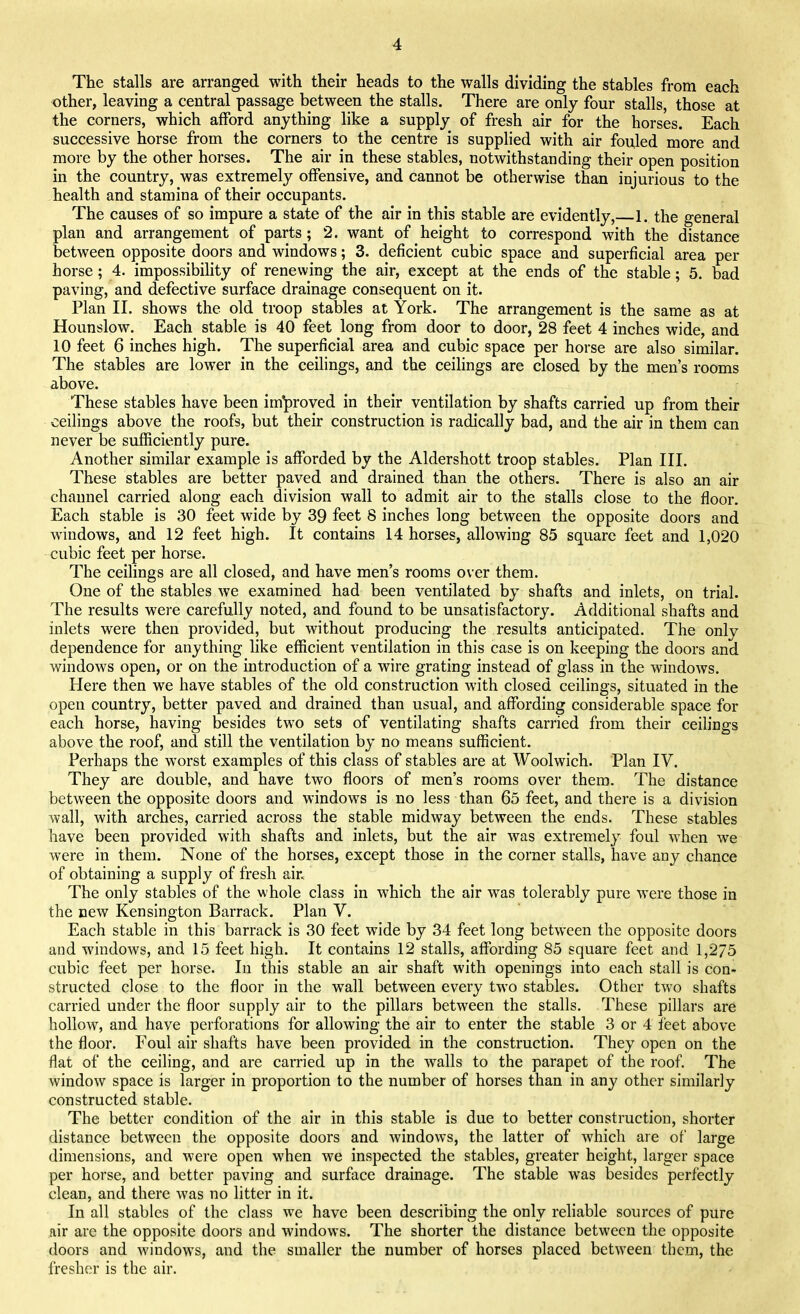 The stalls are arranged with their heads to the walls dividing the stables from each other, leaving a central passage between the stalls. There are only four stalls, those at the corners, which afford anything like a supply of fresh air for the horses. Each successive horse from the corners to the centre is supplied with air fouled more and more by the other horses. The air in these stables, notwithstanding their open position in the country, was extremely offensive, and cannot be otherwise than injurious to the health and stamina of their occupants. The causes of so impure a state of the air in this stable are evidently,—h the general plan and arrangement of parts; 2. want of height to correspond with the distance between opposite doors and windows; 3. deficient cubic space and superficial area per horse; 4. impossibility of renewing the air, except at the ends of the stable; 5. bad paving, and defective surface drainage consequent on it. Plan II. shows the old troop stables at York. The arrangement is the same as at Hounslow. Each stable is 40 feet long from door to door, 28 feet 4 inches wide, and 10 feet 6 inches high. The superficial area and cubic space per horse are also similar. The stables are lower in the ceilings, and the ceilings are closed by the men's rooms above. These stables have been improved in their ventilation by shafts carried up from their ceilings above the roofs, but their construction is radically bad, and the air in them can never be sufficiently pure. Another similar example is afforded by the Aldershott troop stables. Plan III. These stables are better paved and drained than the others. There is also an air channel carried along each division wall to admit air to the stalls close to the floor. Each stable is 30 feet wide by 39 feet 8 inches long between the opposite doors and windows, and 12 feet high. It contains 14 horses, allowing 85 square feet and 1,020 cubic feet per horse. The ceilings are all closed, and have men's rooms over them. One of the stables we examined had been ventilated by shafts and inlets, on trial. The results were carefully noted, and found to be unsatisfactory. Additional shafts and inlets were then provided, but without producing the results anticipated. The only dependence for anything like efficient ventilation in this case is on keeping the doors and windows open, or on the introduction of a wire grating instead of glass in the windows. Here then we have stables of the old construction with closed ceilings, situated in the open country, better paved and drained than usual, and affording considerable space for each horse, having besides two sets of ventilating shafts carried from their ceilings above the roof, and still the ventilation by no means sufficient. Perhaps the worst examples of this class of stables are at Woolwich. Plan IV. They are double, and have two floors of men's rooms over them. The distance between the opposite doors and windows is no less than 65 feet, and there is a division wall, with arches, carried across the stable midway between the ends. These stables have been provided with shafts and inlets, but the air was extremely foul when we were in them. None of the horses, except those in the corner stalls, have any chance of obtaining a supply of fresh air The only stables of the whole class in which the air was tolerably pure were those in the new Kensington Barrack. Plan V. Each stable in this barrack is 30 feet wide by 34 feet long between the opposite doors and windows, and 15 feet high. It contains 12 stalls, affording 85 square feet and 1,275 cubic feet per horse. In this stable an air shaft with openings into each stall is con- structed close to the floor in the wall between every two stables. Other two shafts carried under the floor supply air to the pillars between the stalls. These pillars are hollow, and have perforations for allowing the air to enter the stable 3 or 4 feet above the floor. Foul air shafts have been provided in the construction. They open on the flat of the ceiling, and are carried up in the walls to the parapet of the roof. The window space is larger in proportion to the number of horses than in any other similarly constructed stable. The better condition of the air in this stable is due to better construction, shorter distance between the opposite doors and windows, the latter of which are of large dimensions, and were open when we inspected the stables, greater height, larger space per horse, and better paving and surface drainage. The stable was besides perfectly clean, and there was no litter in it. In all stables of the class we have been describing the only reliable sources of pure air are the opposite doors and windows. The shorter the distance between the opposite doors and window's, and the smaller the number of horses placed between them, the fresher is the air.