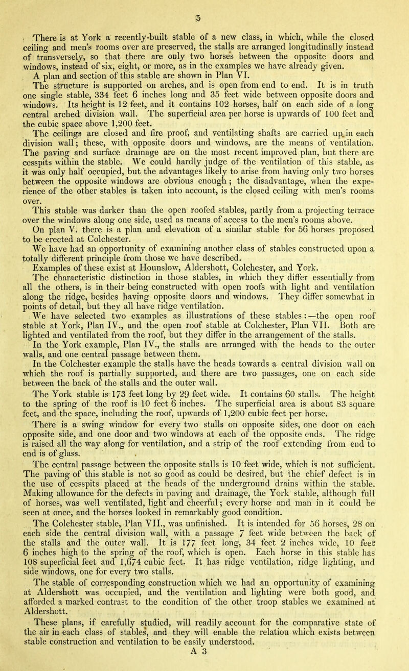 - There is at York a recently-built stable of a new class, in which, while the closed ceiling and men's rooms over are preserved, the stalls are arranged longitudinally instead of transversely, so that there are only two horses between the opposite doors and windows, instead of six, eight, or more, as in the examples we have already given. A plan and section of this stable are shown in Plan VI. The structure is supported on arches, and is open from end to end. It is in truth one single stable, 334 feet 6 inches long and 35 feet wide between opposite doors and windows. Its height is 12 feet, and it contains 102 horses, half on each side of a long central arched division wall. The superficial area per horse is upwards of 100 feet and the cubic space above 1,200 feet. The ceilings are closed and fire proof, and ventilating shafts are carried up. in each division wall; these, with opposite doors and windows, are the means of ventilation. The paving and surface drainage are on the most recent improved plan, but there are cesspits within the stable. We could hardly judge of the ventilation of this stable, as it was only half occupied, but the advantages likely to arise from having only two horses between the opposite windows are obvious enough ; the disadvantage, when the expe- rience of the other stables is taken into account, is the closed ceiling with men's rooms over. This stable was darker than the open roofed stables, partly from a projecting terrace over the windows along one side, used as means of access to the men's rooms above. On plan V* there is a plan and elevation of a similar stable for 56 horses proposed to be erected at Colchester. We have had an opportunity of examining another class of stables constructed upon a totally different principle from those we have described. Examples of these exist at Hounslow, Aldershott, Colchester, and York. The characteristic distinction in those stables, in which they differ essentially from all the others, is in their being constructed with open roofs with light and ventilation along the ridge, besides having opposite doors and windows. They differ somewhat in points of detail, but they all have ridge ventilation. We have selected two examples as illustrations of these stables : —the open roof stable at York, Plan IV., and the open roof stable at Colchester, Plan VII. Both are lighted and ventilated from the roof, but they differ in the arrangement of the stalls. In the York example, Plan IV., the stalls are arranged with the heads to the outer walls, and one central passage between them. In the Colchester example the stalls have the heads towards a central division wall on which the roof is partially supported, and there are two passages, one on each side between the back of the stalls and the outer wall. The York stable is 173 feet long by 29 feet wide. It contains 60 stalls. The height to the spring of the roof is 10 feet 6 inches. The superficial area is about 83 square feet, and the space, including the roof, upwards of 1,200 cubic feet per horse. There is a swing window for every two stalls on opposite sides, one door on each opposite side, and one door and two windows at each of the opposite ends. The ridge is raised all the way along for ventilation, and a strip of the roof extending from end to end is of glass. The central passage between the opposite stalls is 10 feet wide, which is not sufficient. The paving of this stable is not so good as could be desired, but the chief defect is in the use of cesspits placed at the heads of the underground drains within the stable. Making allowance for the defects in paving and drainage, the York stable, although full of horses, was well ventilated, light and cheerful; every horse and man in it could be seen at once, and the horses looked in remarkably good condition. The Colchester stable, Plan VII., was unfinished. It is intended for 56 horses, 28 on each side the central division wall, with a passage 7 feet wide between the back of the stalls and the outer wall. It is 177 feet long, 34 feet 2 inches wide, 10 feet 6 inches high to the spring of the roof, which is open. Each horse in this stable has 108 superficial feet and 1,674 cubic feet. It has ridge ventilation, ridge lighting, and side windows, one for every two stalls. The stable of corresponding construction which we had an opportunity of examining at Aldershott was occupied, and the ventilation and lighting were both good, and afforded a marked contrast to the condition of the other troop stables we examined at Aldershott. These plans, if carefully studied, will readily account for the comparative state of the air in each class of stables, and they will enable the relation which exists between stable construction and ventilation to be easily understood.