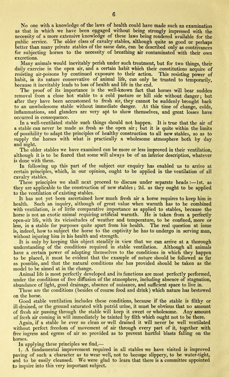 No one with a knowledge of the laws of health could have made such an examination as that in which we have been engaged without being strongly impressed with the necessity of a more extensive knowledge of these laws being rendered available for the public service. The older class of cavalry stables, although quite as good or perhaps better than many private stables of the same date, can be described only as contrivances for subjecting horses to the necessity of breathing air contaminated with their own excretions. Many animals would inevitably perish under such treatment, but for two things, their daily exercise in the open air, and a certain habit which their constitutions acquire of resisting air-poisons by continued exposure to their action. This resisting power of habit, in its nature conservative of animal life, can only be trusted to temporarily, because it inevitably leads to loss of health and life in the end. The proof of its importance is the well-known fact that horses will bear sudden removal from a close hot stable to a cold pasture or hill side without danger; but after they have been accustomed to fresh air, they cannot be suddenly brought back to an unwholesome stable without immediate danger. At this time of change, colds, inflammations, and glanders are very apt to show themselves, and great losses have occurred in consequence. In a well-ventilated stable such things should not happen. It is true that the air of a stable can never be made as fresh as the open air; but it is quite within the limits of possibility to adapt the principles of healthy construction to all new stables, so as to supply the horses with what is practically a wholesome atmosphere both by day and night. The older stables we have examined can be more or less improved in their ventilation, although it is to be feared that some will always be of an inferior description, whatever is done with them. In following up this part of the subject our enquiry has enabled us to arrive at certain principles, which, in our opinion, ought to be applied in the ventilation of all cavalry stables. These principles we shall next proceed to discuss under separate heads :—1st. as they are applicable to the construction of new stables ; 2d. as they ought to be applied to the ventilation of existing stables. It has not yet been ascertained how much fresh air a horse requires to keep him in health. Such an inquiry, although of great value when warmth has to be combined with ventilation, is of little comparative importance as applied to stables, because the horse is not an exotic animal requiring artificial warmth. He is taken from a perfectly open-air life, with its vicissitudes of weather and temperature, to be confined, more or less, in a stable for purposes quite apart from his health. The real question at issue is, indeed, how to subject the horse to the captivity he has to undergo in serving man, without injuring him in his health and strength. It is only by keeping this object steadily in view that we can arrive at a thorough understanding of the conditions required in stable ventilation. Although all animals have a certain power of adapting themselves to the conditions in which they happen to be placed, it must be evident that the example of nature should be followed as far as possible, and that the natural conditions she has provided should be taken as the model to be aimed at in the change. Animal life is most perfectly developed and its functions are most perfectly performed, under the conditions of free diffusion of the atmosphere, including absence of stagnation, abundance of light, good drainage, absence of nuisance, and sufficient space to live in. These are the conditions (besides of course food and drink) which nature has bestowed on the horse. Good stable ventilation includes these conditions, because if the stable is filthy or ill-drained, or the ground saturated with putrid urine, it must be obvious that no amount of fresh air passing through the stable will keep it sweet or wholesome. Any amount of fresh air coming in will immediately be tainted by filth which ought not to be there. Again, if a stable be ever so clean or well drained it will never be well ventilated without perfect freedom of movement of air through every part of it, together with free ingress and egress of air so provided as to prevent hurtful blasts falling on the horses. In applying these principles we find,— 1. A fundamental improvement required in all stables we have visited is improved paving of such a character as to wear well, not to beconpe slippery, to be water-tight, and to be easily cleansed. We were glad to learn that there is a committee appointed to inquire into this very important subject.