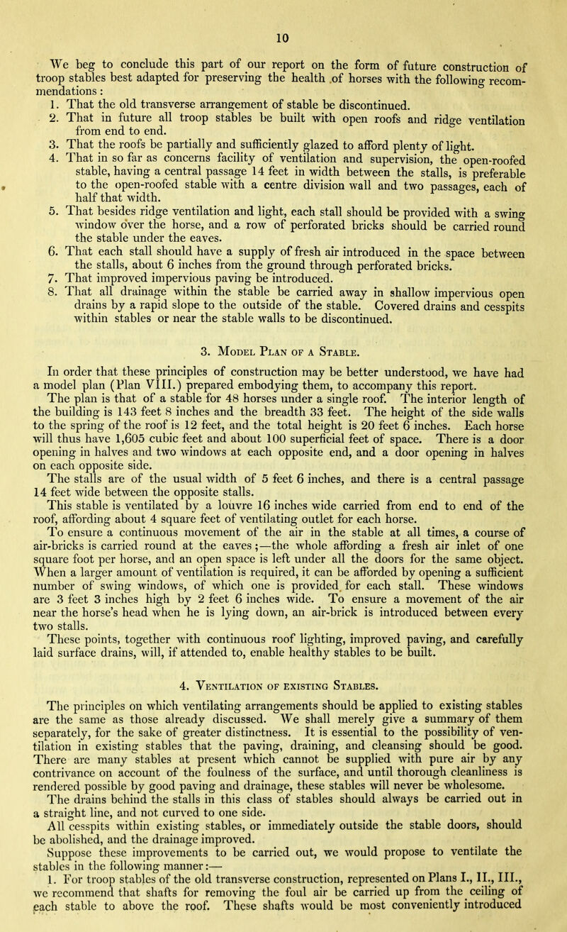 We beg to conclude this part of our report on the form of future construction of troop stables best adapted for preserving the health of horses with the following recom- mendations : 1. That the old transverse arrangement of stable be discontinued. 2. That in future all troop stables be built with open roofs and ridge ventilation from end to end. 3. That the roofs be partially and sufficiently glazed to afford plenty of light. 4. That in so far as concerns facility of ventilation and supervision, the open-roofed stable, having a central passage 14 feet in width between the stalls, is preferable to the open-roofed stable with a centre division wall and two passages, each of half that width. 5. That besides ridge ventilation and light, each stall should be provided with a swing window over the horse, and a row of perforated bricks should be carried round the stable under the eaves. 6. That each stall should have a supply of fresh air introduced in the space between the stalls, about 6 inches from the ground through perforated bricks. 7. That improved impervious paving be introduced. 8. That all drainage within the stable be carried away in shallow impervious open drains by a rapid slope to the outside of the stable. Covered drains and cesspits within stables or near the stable walls to be discontinued. 3. Model Plan of a Stable. In order that these principles of construction may be better understood, we have had a model plan (Plan VIII.) prepared embodying them, to accompany this report. The plan is that of a stable for 48 horses under a single roof. The interior length of the building is 143 feet 8 inches and the breadth 33 feet. The height of the side walls to the spring of the roof is 12 feet, and the total height is 20 feet 6 inches. Each horse will thus have 1,605 cubic feet and about 100 superficial feet of space. There is a door opening in halves and two windows at each opposite end, and a door opening in halves on each opposite side. The stalls are of the usual width of 5 feet 6 inches, and there is a central passage 14 feet wide between the opposite stalls. This stable is ventilated by a louvre 16 inches wide carried from end to end of the roof, affording about 4 square feet of ventilating outlet for each horse. To ensure a continuous movement of the air in the stable at all times, a course of air-bricks is carried round at the eaves;—the whole affording a fresh air inlet of one square foot per horse, and an open space is left under all the doors for the same object. When a larger amount of ventilation is required, it can be afforded by opening a sufficient number of swing windows, of which one is provided for each stall. These windows are 3 feet 3 inches high by 2 feet 6 inches wide. To ensure a movement of the air near the horse's head when he is lying down, an air-brick is introduced between every two stalls. These points, together with continuous roof lighting, improved paving, and carefully laid surface drains, will, if attended to, enable healthy stables to be built. 4. Ventilation of existing Stables. The principles on which ventilating arrangements should be applied to existing stables are the same as those already discussed. We shall merely give a summary of them separately, for the sake of greater distinctness. It is essential to the possibility of ven- tilation in existing stables that the paving, draining, and cleansing should be good. There are many stables at present which cannot be supplied with pure air by any contrivance on account of the foulness of the surface, and until thorough cleanliness is rendered possible by good paving and drainage, these stables will never be wholesome. The drains behind the stalls in this class of stables should always be carried out in a straight line, and not curved to one side. All cesspits within existing stables, or immediately outside the stable doors, should be abolished, and the drainage improved. Suppose these improvements to be carried out, we would propose to ventilate the stables in the following manner:— I. For troop stables of the old transverse construction, represented on Plans I., II., III., we recommend that shafts for removing the foul air be carried up from the ceiling of each stable to above the roof. These shafts would be most conveniently introduced