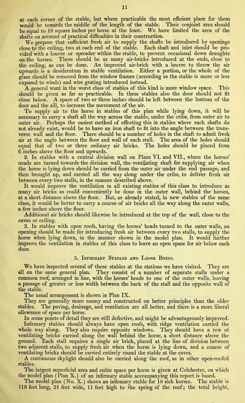 at each corner of the stable, but where practicable the most efficient place for them would be towards the middle of the length of the stable. Their conjoint area should be equal to 18 square inches per horse at the least. We have limited the area of the shafts on account of practical difficulties in their construction. We propose that sufficient fresh air to supply the shafts be introduced by openings close to the ceiling, two at each end of the stable. Each shaft and inlet should be pro- vided with a louvre or spreader within the stable, to prevent occasional down draughts on the horses. There should be as many air-bricks introduced at the ends, close to the ceiling, as can be done. An improved air-brick with a louvre to throw the air upwards is a desideratum in stable ventilation. Either a portion, or the whole of the glass should be removed from the window frames (according as the stable is more or less exposed to winds) and wire grating introduced instead. A general want in the worst class of stables of this kind is more window space. This should be given as far as practicable. In these stables also the door should not fit close below. A space of two or three inches should be left between the bottom of the door and the sill, to increase the movement of the air. To supply air to the horse in stables of this plan while lying down, it will be necessary to carry a shaft all the way across the stable, under the cribs, from outer air to outer air.. Perhaps the easiest method of effecting this in stables where such shafts do not already exist, would be to have an iron shaft to fit into the angle between the trans- verse wall and the floor. There should be a number of holes in the shaft to admit fresh air at the angle between the floor and wall of each stall. The area of the holes should equal that of two or three ordinary air bricks. The holes should be placed from 6 inches above the floor and upwards. 2. In stables with a central division wall on Plans VI. and VII., where the horses' neads are turned towards the division wall, the ventilating shaft for supplying air when the horse is lying down should be carried from the outer air under the end passage, and then brought up, and carried all the way along under the cribs, to deliver fresh air between every two stalls, in the manner described above. It would improve the ventilation in all existing stables of this class to introduce as many air bricks as could conveniently be done in the outer wall, behind the horses, at a short distance above the floor. But, as already stated, in new stables of the same class, it would be better to carry a course of air bricks all the way along the outer walls, a few inches above the floor. Additional air bricks should likewise be introduced at the top of the wall, close to the eaves or ceiling. 3. In stables with open roofs, having the horses' heads turned to the outer walls, an opening should be made for introducing fresh air between every two stalls, to supply the horse when lying down, in the manner shown in the model plan. It would further improve the ventilation in stables of this class to leave an open space for air below each door. 5. Infirmary Stables and Loose Boxes. We have inspected several of these stables at the stations we have visited. They are all on the same general plan. They consist of a number of separate stalls under a common roof, arranged in line, with the horses' heads to one of the outer walls, leaving a passage of greater or less width between the back of the stall and the opposite wall of the stable. The usual arrangement is shown in Plan IX. They are generally more roomy and constructed on better principles than the older stables. The paving, drainage, and ventilation are all better, and there is a more liberal allowance of space per horse. In some points of detail they are still defective, and might be advantageously improved. Infirmary stables should always have open roofs, with ridge ventilation carried the whole way along. They also require opposite windows. They should have a row of ventilating bricks carried along the wall behind the horse, a short distance above the ground. Each stall requires a single air brick, placed at the line of division between two adjacent stalls, to supply fresh air when the horse is lying down, and a course of ventilating bricks should be carried entirely round the stable at the eaves. A continuous skylight should also be carried along the roof, as in other open-roofed stables. The largest superficial area and cubic space per horse is given at Colchester, on which the model plan (Plan X.) of an infirmary stable accompanying this report is based. The model plan (No. X.) shows an infirmary stable for 18 sick horses. The stable is 118 feet long, 21 feet wide, 11 feet high to the spring of the roof; the total height,