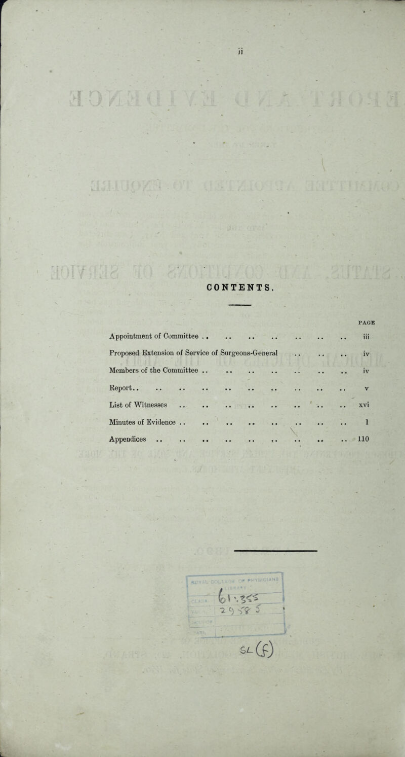 r ii CONTENTS. PAGE Appointment of Committee . , .. .. .. .. .. .. iii Proposed Extension of Service of Surgeons-General .. .. .. iv Members of the Committee .. .. .. .. .. .. .. iv Report.. .. .. .. .. .. .. .. .. .. V List of Witnesses .. .. ,. .. .. .. ' .. .. xvi Minutes of Evidence .. .. .. .. .. 1