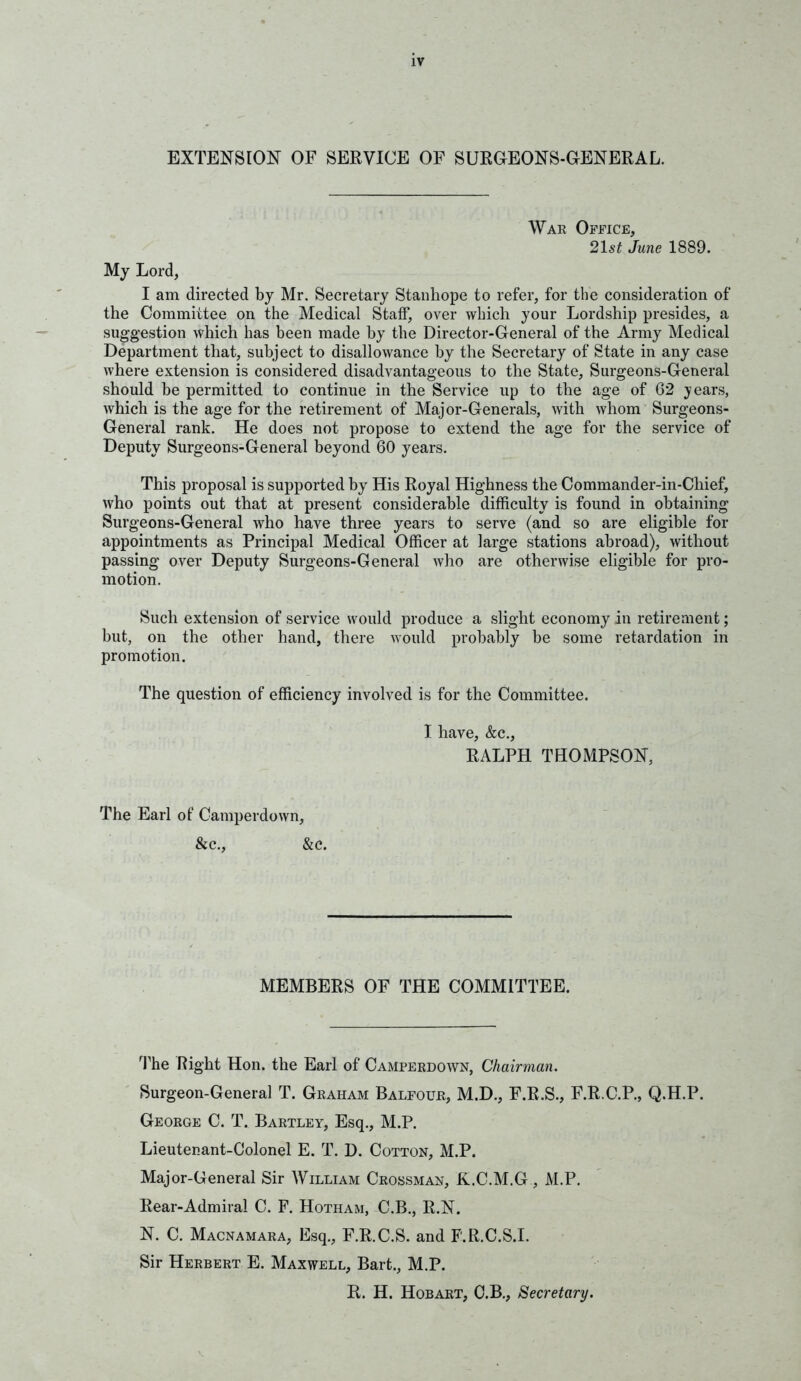 EXTENSION OF SERVICE OF SUROEONS-GENERAL. War Office, 21st June 1889. Mj Lord, I am directed hj Mr. Secretary Stanhope to refer, for the consideration of the Committee on the Medical Staff, over which your Lordship presides, a suggestion which has been made by the Director-General of the Army Medical Department that, subject to disallowance by the Secretary of State in any case where extension is considered disadvantageous to the State, Surgeons-Ceneral should be permitted to continue in the Service up to the age of G2 years, which is the age for the retirement of Major-Generals, with whom Surgeons- General rank. He does not propose to extend the age for the service of Deputy Surgeons-General beyond 60 years. This proposal is supported by His Royal Highness the Commander-in-Chief, who points out that at present considerable difficulty is found in obtaining Surgeons-General who have three years to serve (and so are eligible for appointments as Principal Medical Officer at large stations abroad), without passing over Deputy Surgeons-General who are otherwise eligible for pro- motion. Such extension of service would produce a slight economy in retirement; but, on the other hand, there would probably be some retardation in promotion. The question of efficiency involved is for the Committee. I have, &c., RALPH THOMPSON, The Earl of Camperdown, &c., &c. MEMBERS OF THE COMMITTEE. The Right Hon. the Earl of Camperdown, Chairman. Surgeon-General T. Graham Balfour, M.D., F.R.S., F.R.C.P., Q.H.P. George C. T. Bartley, Esq., M.P. Lieutenant-Colonel E. T. D. Cotton, M.P. Major-General Sir ^yILLIAM Crossman, K.C.M.G , M.P. Rear-Admiral C. F. Hotham, C.B., R.N. N. C. Macnamara, Esq., F.R.C.S. and F.R.C.S.I. Sir Herbert E. Maxwell, Bart., M.P. R. H. Hobart, O.B., Secretary.