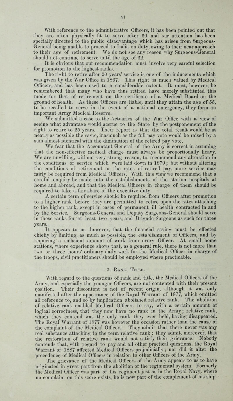 With reference to the administrative Officers, it has been pointed out that they are often physically fit to serve after 60, and our attention has been specially directed to the public disadvantage which has arisen from tSurgeons- General being unable to proceed to India on duty, owing to their near approach to their age of retirement. We do not see any reason why Surgeons-General should not continue to serve until the age of 62. It is obvious that our recommendation must involve very careful selection for promotion to the highest ranks. The right to retire after 20 years' service is one of the inducements which was given by the War Office in 1867. This right is much valued by Medical Officers, and has been used to a considerable extent. It must, however, be remembered that many who have thus retired have merely substituted this mode for that of retirement on the certificate of a Medical Board on the ground of health. As these Officers are liable, until they attain the age of 55, to be recalled to serve in the event of a national emergency, they form an important Army Medical Reserve. W^e submitted a case to the .Actuaries of the War Office with a view of seeing what advantage would accrue to the State by the postponement of the right to retire to 25 years. Their report is that the total result would be as nearly as possible the same, inasmuch as the full pay vote would be raised by a sum almost identical with the diminution of the retired pay vote. We fear that the Accountant-General of the Army is correct in assuming that the non-efiective medical charge must always be proportionally heavy. We are unwilling, witiiout very strong reason, to recommend any alteration in the conditions of service which were laid down in 1879; but without altering the conditions of retirement or the rates of retired pay, more service may fairly be required from Medical Officers. With this view we recommend that a careful enquiry be made into the establishments of the station hospitals at home and abroad, and that the Medical Officers in charge of them should be required to take a fair share of the executive duty. A certain term of service should be required from Officers after promotion to a higher rank before they are permitted to retire upon the rates attaching to the higher rank, except in cases of permanent ill health contracted in and by the Service. Surgeons-General and Deputy Surgeons-General should serve in those ranks for at least two years, and Brigade-Surgeons as such for three years. It appears to us, however, that the financial saving must be efiected chiefly by limiting, as much as possible, the establishment of Officers, and by requiring a sufficient amount of work from every Officer. At small home stations, where experience shows that, as a general rule, there is not more than two or three hours' ordinary daily work for the Medical Officer in charge of the troops, civil practitioners should be employed where practicable. 3. Rank, Title. With regard to the questions of rank and title, the Medical Officers of the Army, and especially the younger Officers, are not contented with their present \iosition. Their discontent is not of recent origin, although it was only manifested after the appearance of the Royal Warrant of 1877, which omitted all reference to, and so by implication abolished relative rank. The abolition of relative rank enabled Medical Officers to say, with a certain amount of logical correctness, that they now have no rank in the Army; relative rank, which they contend was the only rank they ever held, having disappeared. The Royal Warrant of 1877 was however the occasion rather than the cause of the complaint of the Medical Officers. They admit that there never was any real substance attaching to the term relative rank ; they admit, moreover, that the restoration of relative rank would not satisfy their grievance. Nobody contends that, with regard to pay and all other practical questions, the Royal Warrant of 1887 affected Medical Officers prejudicially; nor did it alter the precedence of Medical Officers in relation to other Officers of the Army. The grievaTAce of the Medical Officers of the Ai my appears to us to have originated in great part from the abolition of the regimental system. Formerly the Medical Officer was part of his regiment just as in the Royal Nayy,^ where no complaint on this score exists, he is now part of the complement of his ship.