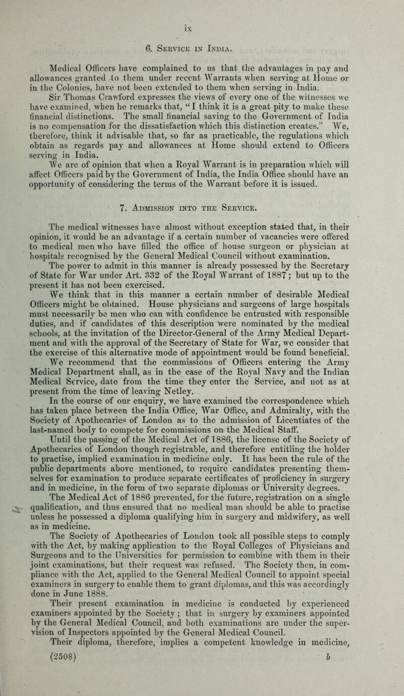 6. Sekvice in India. Medical Officers have complained to us that the advantages in pay and allowances granted to them under recent Warrants when serving at Home or in the Colonies, have not been extended to them when serving in India. Sir Thomas Crawford expresses the views of every one of the witnesses w^e have examined, when he remarks that, I think it is a great pity to make these financial distinctions. The small financial saving to the Government of India is no compensation for the dissatisfaction which this distinction creates. We, therefore, think it advisable that, so far as practicable, the regulations which obtain as regards pay and allowances at Home should extend to Officers serving in India. We are of opinion that when a Royal Warrant is in preparation which will affect Officers paid by the Government of India, the India Office should have an opportunity of considering the terms of the Warrant before it is issued. 7. Admission into the Service. The medical witnesses have almost without exception stated that, in their opinion, it would be an advantage if a certain number of vacancies were offered to medical men who have filled the office of house surgeon or physician at hospitals recognised by the General Medical Council without examination. The power to admit in this manner is already possessed by the Secretary of State for War under Art. 332 of the Royal Warrant of 1887; but up to the present it has not been exercised. We think that in this manner a certain number of desirable Medical Officers might be obtained. House physicians and surgeons of large hospitals must necessarily be men who can with confidence be entrusted with responsible duties, and if candidates of this description were nominated by the medical schools, at the invitation of the Director-General of the Army Medical Depart- ment and with the approval of the Secretary of State for War, we consider that the exercise of this alternative mode of appointment would be found beneficial. We recommend that the commissions of Officers entering the Army Medical Department shall, as in the case of the Royal Navy and the Indian Medical Service, date from the time they enter the Service, and not as at present from the time of leaving Netley. In the course of our enquiry, we have examined the correspondence which has taken place between the India Office, War Office, and Admiralty, with the Society of Apothecaries of London as to the admission of Licentiates of the last-named body to compete for commissions on the Medical Staff. Until the passing of the Medical Act of 1886, the license of the Society of Apothecaries of London though registrable, and therefore entitling the holder to practise, implied examination in medicine only. It has been the rule of the public departments above mentioned, to require candidates presenting them- selves for examination to produce separate certificates of proficiency in surgery and in medicine, in the form of two separate diplomas or University degrees. The Medical Act of 1886 prevented, for the future, registration on a single qualification, and thus ensured that no medical man should be able to practise unless he possessed a diploma qualifying him in surgery and midwifery, as well as in medicine. The Society of Apothecaries of London took all possible steps to comply with the Act, by making application to the Royal Colleges of Physicians and Surgeons and to the (Tniversities for permission to combine with them in their joint examinations, but their request was refused. The Society then, in com- pliance with the Act, applied to the General Medical Council to appoint special examiners in surgery to enable them to grant diplomas, and this was accordingly done in June 1888. Their present examination in medicine is conducted by experienced examiners appointed by the Society ; that in surgery by examiners appointed by the General Medical Council, and both examinations are under the super- vision of Inspectors appointed by the General Medical Council. Their diploma, therefore, implies a competent knowledge in medicine. (2508)