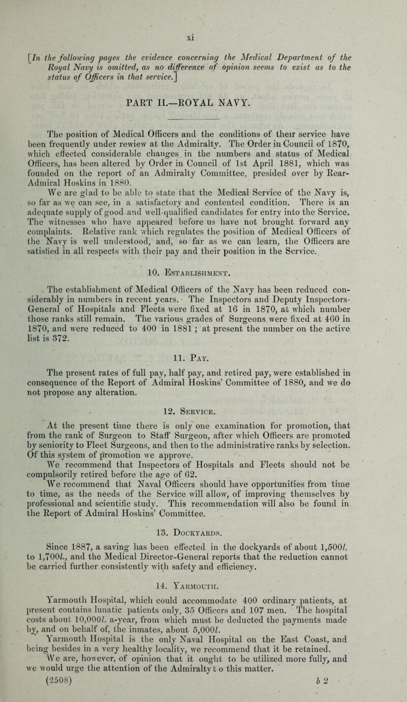 [/n the following pages the evidence concerning the Medical Department of the Royal Navy is omitted, as no difference of opinion seems to exist as to the status of Officers in that service.^ PART II.—EOYAL NAVY. The position of Medical Officers and the conditions of their service have been frequently under rewiew at the Admiralty. The Order in Council of 1870, which effected considerable changes in the numbers and status of Medical Officers, has been altered by Order in Council of 1st April 1881, which was founded on the report of an Admiralty Committee, presided over by Rear- Admiral Hoskins in 1880. We are glad to be able to state that the Medical Service of the Navy is, so far as we can see, in a satisfactory and contented condition. There is an adequate supply of good-and well-qualified candidates for entry into the Service. The witnesses who have appeared before us have not brought forward any complaints. Relative rank which regulates the position of Medical Officers of the Navy is well understood, and, so far as we can learn, the Officers are satisfied in all respects with their pay and their position in the Service. 10. Establishment. The establishment of Medical Officers of the Navy has been reduced con- siderably in numbers in recent years. ■ The Inspectors and Deputy Inspectors- General of Hospitals and Fleets were fixed at 16 in 1870, at which number those ranks still remain. The various grades of Surgeons were fixed at 460 in 1870, and were reduced to 400 in 1881 ; at present the number on the active list is 372. 11. Pay. The present rates of full pay, half pay, and retired pay, were established in consequence of the Report of Admiral Hoskins' Committee of 1880, and we do not propose any alteration. 12. Service. At the present time there is only one examination for promotion, that from the rank of Surgeon to Staff Surgeon, after which Officers are promoted by seniority to Fleet Surgeons, and then to the administrative ranks by selection. Of this system of promotion we approve. We recommend that Inspectors of Hospitals and Fleets should not be compulsorily retired before the age of 62. We recommend that Naval Officers should have opportunities from time to time, as the needs of the Service will allow, of improving themselves by professional and scientific study. This recommendation will also be found in the Report of Admiral Hoskins' Committee. 13. Dockyards. Since 1887, a saving has been effected in the dockyards of about 1,500/. to 1,700/., and the Medical Director-General reports that the reduction cannot be carried further consistently with safety and efficiency. 14. Yarmouth. Yarmouth Hospital, which could accommodate 400 ordinary patients, at present contains lunatic patients only, 35 Officers and 107 men. The hospital costs about 10,000/. a-year, from which must be deducted the payments made bjr, and on behalf of, the inmates, about 5,000/. Yarmouth Hospital is the only Naval Hospital on the East Coast, and being besides in a very healthy locality, Ave recommend that it be retained. We are, however, of opinion that it ought to be utilized more fully, and we would urge the attention of the Admiralty b o this matter. (2508) b 2