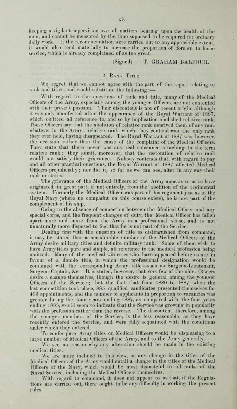 keeping- a vigilant supervision over all matters bearing upon the health of the men, and cannot be measured by the time supposed to be required for ordinary daily work. If the recommendation were carried out to any appreciable extent, it would also tend materially to increase the proportion of foreign to home service, which is already complained of as too great. (Signed) T. GRAHAM BALFOUR. 2. Rank, Title. We regret that we cannot agree with the part of the report relating to rank and titlt s, and would substitute the followino-:— With regard to the questions of rank and title, many of the Medical Ofhcers of the Army, especially among the younger Officers, are not contented with their present position, 'i'heir discontent is not of recent origin, although it was only manifested after the appearance of the Royal Warrant of 1887, which omitted all reference to, and so by implication abolished relative rank. These Officers soy that the abolition of relative rank deprived them of any rank whatever in the Army; relative rank, which they contend Avas the only rank they ever held, having disappeared. The Royal Warrant of 1887 was, however, the occasion rather than the cause of the complaint of the Medical Officers. They state that there never was any real substance attaching to the term relative rank; they admit, moreover, that the restoration of relati\ e rank would not satisfy then- grievance. Nobody contends that, with regard to pay and all other practical questions, the Royal AVarrant of 1887 affected Medical Officers prejudicially; nor did it, so far as we can see, alter in any way their rank or status. The grievance of the Medical Officers of the Army appears to us to have originated in great part, if not entirely, from the abolition of the regimental system. Formerly the Medical Officer was part of his regiment just as in the Royal Navy (where no complaint on this course exists), he is now part of the complement of his ship. Owing to the absence of connection between the Medical Officer and any special corps, and the frequent changes of duty, the Medical Officer has fallen apart more and more from the Army in a professional sense, and is not unnaturally more disposed to feel that he is not part of the Service. Dealing first with the question of title as distinguished from command, it may be stated that a considerable number of the Medical Officers of the Army desire military titles and definite military rank. Some of them wish to have Army titles pure and simple, all reference to the medical profession being omitted. Many of the medical witnesses who have appeared before us are in favour of a double title, in which the professional designation would be combined with the corresponding Army title—such as Sm-geon-Lieutenant, Surgeon-Captain, &c. It is stated, however, that very few of the older Officers desire a change themselves, though the desire is general among the younger Officers of the Service ; but the fact that from 1880 to 1-887, when the last competition took place, 885 qualified candidates presented themselves for 493 appointments, and the number of applicants in proportion to vacancies was greater during the four years ending 1887, as compared with the four years ending 1883, would seem to indicate that the Service was growing in popularit}- with the profession rather than the reverse. The discontent, therefore, among the younger members of the Service, is the less reasonable, as they have recently entered the Service, and were fully acquainted with the conditions under which they entered. To confer pure Army titles on Medical Officers would be displeasing to a large number of Medical Officers of the Army, and to the Army generally. We see no reason Avhy any alteration should be made in the existing medical titles. We are more inclined to this view, as any change in the titles of the Medical Officers of the Army would entail a change in the titles of the Medical Officers of the Navy, which would be most distasteful to all ranks of the Naval Service, including the Medical Officers themselves. With regard to command, it does not appear to us that, if the Regula- tions are carried out, there ought to be any difficulty in working the present rules.