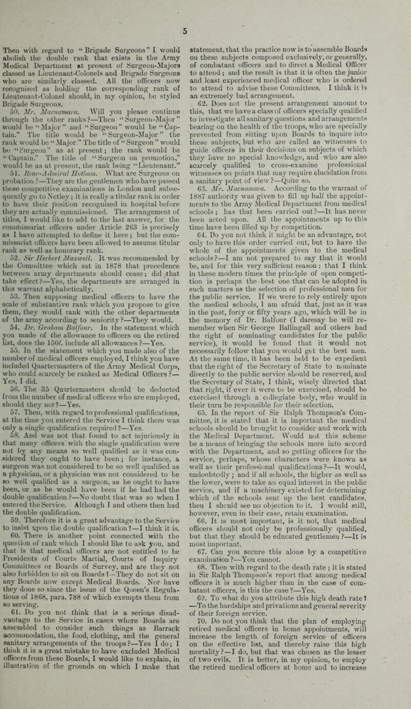 Theu with regard to Brigade Surgeons I would abolish the double rauk that exists in the Army Medical Departiueut at present of Surgeon-Majors classed as Lieutenant-Colonels and Brigade Surgeons who are similarly classed. All the officers now recognised as holding- the corresponding rank of Lieutenant-Colonel should, in my ojjinion, be styled Brigade Surgeons. 50. Mr. Macncnmra. Will you please continue through the other ranks?—Then Surgeon-Major would be  Major  and  Surgeon  would be  Cap- tain. Tlie title would be  Surgeon-Major the rank would be  Major. The title of  Surgeon  would b«; Surgeon' as at present; the rank would be Captain. The title of ''Surgeon on promotion, would be as at present, the rank being Lieutenant. 51. J'ear-Admiral Iloiham. What are Surgeons on l)robation ?—They are the gentlemen who have passed these competitive examinations iu Lnndon and subse- quently g-o to Netley; it is really a titular rank in order to have their position recognised in hospital before they are actually commissioned. The arrangement of titles, I would like to add to the last answer, for the commissariat officers imder Article 263 is precisely as 1 have attempted to define it here ; but the com- missariat officers have been allowed to assume titular rauk as well as honorary rank. 52. ^jV Herbert Alaxweil. It was recommended by the Committee which sat in 1878 that precedence between army departments should cease: did that take effect?—Yes, the departments are arranged in this warrant alphabetically. 53. Then supposing medical officers to have the scale of substantive rauk which you propose to give them, they would rank with the other departments of the army according to seniority ?—They would. 54. Dr. Grnliain Balfour. In the statement which you made of the allowance to officers on the retired list, does the 150/. include all allowances ?—Yes. 55. In the statement which you made also of the number of medical officers emploj-ed, I think you have included Quartermasters of the Army Medical Corps, who could scarcely be ranked as Medical Officers ?— Yes, I did. 5G. The 35 Quartermasters should be deducted from the number of medical officers who are employed, should they not?—Yes. 57. Then, with regard to professional qualifications, at the time you entered the Service I think there v.-as only a single qualification required?—Yes. 58. And was not that found to act injuriously in that many officers with the single qualification were not by any means so well qualified as it was con- sidered they ought to have been ; for instance, a surgeon was not considered to be so well qualified as a physician, or a physician was not considered to be 80 well qualified as a surgeon, as he ought to have been, or as he would have been if he had had the double qualification?—No doubt that was so when I entered the Service. Although I and others then had the double qualification. 5U. Therefore it is a great advantage to the Service to insist upon the double qualification?—I think it is. 60. There is another point connected with the question of rank which I should like to ask you, and that is that medical officers are not entitled to be Presidents of Courts Martial, Courts of Inquiry Committees or Boards of Survey, and are they not also forbidden to sit on Boards 1—They do not sit on any Boards now except Medical Boards. Nor have they done so since the issue of the Queen's Regula- tions of 1868, para. 788 of which exempts them from 80 serving. 61. Do you not think that is a serious disad- vantage to the Service in cases where Boards are assembled to consider such things as Barrack accommodation, the food, clothing, and the general sanitary arrangements of the troops?—Yes I do; I think It is a great mistake to have excluded Medical officers from these Boards, I would like to explain, in illustration of the grounds on which I make that statement, that the practice now is to assemble Board.-J on these subjects composed exclusively, or generally, of combatant officers and to direct a Medical Officer to attend ; and the result is that it is often the junior and least experienced medical officer who is ordered to attend to advise these Committees. I think ic 15 an extremely bad arrangement. 62. Does not the present arrangement amount to this, that we have a class of officers specially qualified to investigate all sanitary questions and arrangement'^ bearing- on the health of the troops, who are specially prevented from sitting upon Boards to inquire into these subjects, but v-ho are called as witnesses to guide officers in their decisions on subjects of which they have no special knowledge, and who are also 8c;u-cely qualified to cross-examine professional witnesses on points that may require elucidation from a sanitary point of vie'.v ?—Quite so. 63. Mr. Mac net mar a. According to the warrant of 1887 authority was given to fill up half the appoint- ments to the Army Medical Department from medical schools ; has that been carried out ?—It has never been acted upon. All the appointments up to this time have been filled up by competition. 64. Do you not think it might be an advantage, not only to have this order carried out, but to have the whole of the appointments given to the medical schools ?—I am not prepared to say that it would be, and for this very sufficient reason : that I think in these modern times the principle of open competi- tion is perhaps the best one that can be adopted iu such matters as the selection of professional men for the public service. If we were to rely entirely upon the medical schools, 1 am afraid that, just as it was in the past, forty or fifty years ago, which will be iu the memory of Dr. Balfour (I daresay he will re- member when Sir George Ballingall and others had the right of nominating candidates for the public service), it would be found that it would not necessarily follow that you would get the best men. At the same time, it has been held to be expedient that the i-ight of the Secretary of State to nominate directly to the public service should be reserved, and the Secretary of State, I think, wisely directed that that right, if ever it were to be exercised, should be exercised through a collegiate body, who would in their turn be responsible for their selection. 65. In the report of Sir Ralph Thompson's Com- mittee, it is slated that it is important the medical schools should be brought to consider and work with the Medical Depai'tment. Would not this scheme be a mrans of bringing the schools more into accord with the Department, and so getting officers for the service, perhaps, whose characters w^ere known as well as their professional qualifications?—It would, undoubtedly ; and if all schools, the higher as well as the lower, were to take an equal interest in the public service, and if a machinery exi.^ted for determining which of the schools sent up the best candidates, then I shculd see no objection to it. I would still, however, even in their case, retain examination. 66. It is most important, is it not, that medical officers should not only be professionally qualified, but that they should be educated gentlemen ?—It is most important. 67. Can you secure this alone by a competitive examination ?—You cannot. 68. Then with regard to the death rate ; it is stated in Sir Ralph Thompson's report that among medical officers it is much higher tlian iu the case of com- batant officers, is this the case ?—Yes. 6'J. To what do you attribute this high death rate 1 —To the hardships and privations and general severity of their foreign service. 70. Do not you think that the plan of employing retired medical officers in home appointments, will increase the length of foreign service of officers on the effective list, and thereby raise this high mortality?—I do, but that was chosen as the lesser of two evils. It is better, in my opinion, to employ the retired medical officers at home and to increase