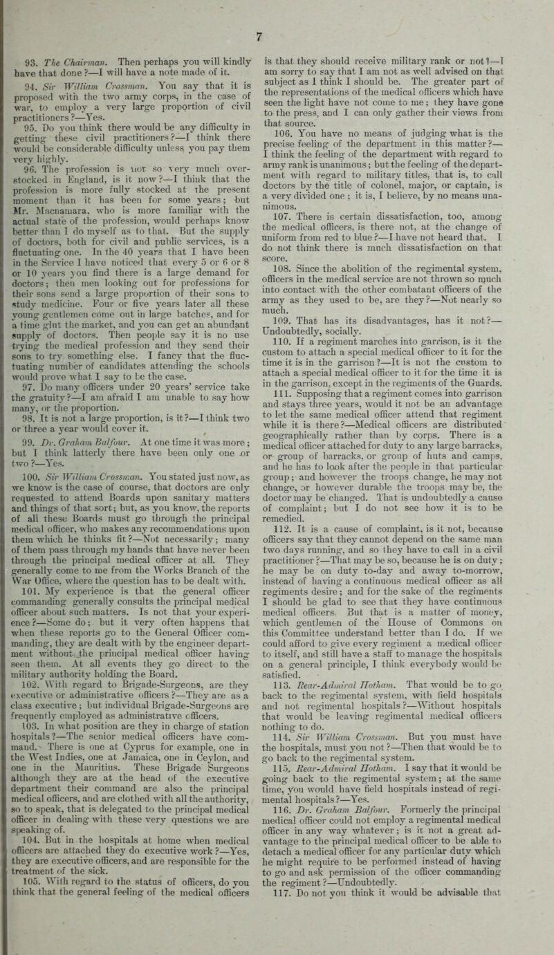 93. The Chairman. Then perhaps you will kindly- have that done ?—I will have a note made of it. 94. Sir William Crossman. You say that it is proposed with tlie two army corps, in the case of war, to employ a very large proportion of civil practitioners ?—Yes. 95. Do you think there would be any dilBculty in getting these civil practitioners ?—I think there would be considerable difficulty unless you pay them very highly. 96. Tlie profession is not so \erj much over- stocked in England, is it now ?—I think that the profession is more fully stocked at the present moment than it has been for some ye&rs; but Ml. Macnamara, who is more familiar with the actual state of the profession, would perhaps know better than I do myself as to that. But the supply of doctors, both for civil and public services, is a fluctuating one. In the 40 years that I have been in the Service I have noticed that every 5 or 6 or 8 or 10 years you find there is a large demand for doctors; then men looking out for professions for their sons send a large proportion of their son^i to study medicine. Four or five years later all these young gentlemen come out in large batches, and for a time glut the market, aiid you can get an abundant snpply of doctors. Then people say it is no use trying the medical profession and they send their sons to ivy something else. I fancy that the fluc- tuating number of candidates attending- the schools would prove what I say to be the case. 97. l)o many officers under 20 years' service take the gratuity ?—I am afraid I am unable to say how many, or the proportion. 98. It is not a large proportion, is it ?—I think two or three a year would cover it. 99. Dr. Graham Balfour. At one time it was more ; but I think latterly there have been only one ox two ?—Yes. 100. Sir Williani Crossman. You stated just now, as we know is the case of course, that doctors are only requested to attend Boards upon sanitary matters and things of that sort; but, as you know, the reports of all these Boards must go through the principal medical officer, who makes any recommendations upon them which he thinks fit ?—Not necessarily; many of them pass through my hands that have never been through the principal medical officer at all. They generally come to me from the Works Branch of the War Office, where the question has to be dealt with. 101. My experience is that the general officer commanding generally consults the principal medical officer about such matters. Is not that your experi- ence ?—Some do; but it very often happens that when these reports go to the General Officer com- manding, they are dealt with by the eng-ineer depart- ment without jthe principal medical officer having seen them. At all events they go direct to the military authority holding the Board. 102. With regard to Brigade-Surgeons, are tliey executive or administrative officers ?—They are as a class executive ; but individual Brigade-Surgeons are frequently employed as administrative officers, 103. In what position are they in charg-e of station hospitals ?—The senior medical officers have com- mand. - There is one at Cyprus for example, one in the West Indies, one at Jamaica, one in Ceylon, and one in the Mauritius. These Bi-igade Surgeons although they are at the head of the executive department their command are also the principal medical officers, and are clothed with all the authority, so to speak, that is delegated to the principal medical officer in dealing with these very questions we are speaking of. 104. But in the hospitals at home when medical officers are attached they do executive work ?—Yes, they are executive officers, and are responsible for the treatment of the sick. 105. ^Vith regard to the .status of officers, do you think that the general feeling of the medical officers is that they should receive military rank or not ^—I am sorry to say tiiat I am not as well advised on that subject as I think I should be. The greater part of the representations of the medical officers which have seen the light have not come to me; they have gone to the press, and I can only gather their views from that source. 106. You have no means of judging what is the precise feeling of the department in this matter?— I think the feeling of the department with regard to army rank is unanimous; but the feeling of the depart- ment with regard to military titles, that is, to call doctors by the title of colonel, major, or captain, is a very divided one ; it is, I believe, by no means una- nimons. 107. There is certain dissatisfaction, too, among the medical officers, is there not, at the change of uniform from red to blue —I have not heard that. I do not think there is much dissatisfaction on that score. 108. Since the abolition of the regimental system, officers in the medical service are not thrown so much into contact with the other combatant officers of the army as they used to be, are they ?—Not nearly so much. 109. That has its disadvantag-es, has it not?— Undoubtedly, socially. 110. If a regiment marches into g-arrison, is it the custom to attach a special medical officer to it for the time it is in the garrison?—It is not the custom to attach a special medical officer to it for the time it is in the g-arrison, except in the regiments of the Guards. 111. Supposing- that a regiment comes into garrison and stays three years, would it not be an advantage to let the same medical officer attend that regiment while it is there?—Medical officers are distributed geographically rather than by corps. There is a medical officer attached for duty to any large barracks, or group of barracks, or group of huts and camps, and he has to look after the people in that particular g-roup; and however the troops change, he may not chang-e, or hoAvever durable the troops may be, the doctor may be changed. That is undoubtedly a cause of complaint; but I do not sec how it is to be remedied. 112. It is a cause of complaint, is it not, because officers say that they cannot depend on the same man two days running, and so they have to call in a cixil practitioner ?—That may be so, because he is on duty; he may be on duty to-day and away to-morrow, instead of having a continuous medical officer as all regiments desire; and for the sake of the regiments I should be glad to see that they have continuous medical officers. But that is a matter of money, which gentlemen of the House of Commons on this Committee understand better than I do. If we could afford to give every regiment a medical officer to itself, and still have a staff to manage the hospitals on a general principle, I think everybody would be satisfied. 113. Rear-Admiral Hothajn. That would be to go. back to the regimental system, with field hospitals and not regimental hospitals ?—Without hospitals that would be leaving regimental medical officers nothing to do. 114. Sir William Crossman. But you must have the hospitals, must you not ?—Then that would be to go back to the regimental sj-stem. 11.x Bear-Admiral Hotham. I say that it would be going back to the regimental system; at the same time, you would have field hospitals instead of i-egi- mental hospitals ?—Yes. 116. Dr. Graham Balfour. Formerly the principal medical officer could not employ a regimental medical officer in any way whatever; is it not a great ad- vantage to the principal medical officer to be able to detach a medical officer for any particular duty which he might require to be performed instead of having to go and ask permission of the officer commanding the regiment ?—Undoubtedly. 117. Do not you think it would be advisable that