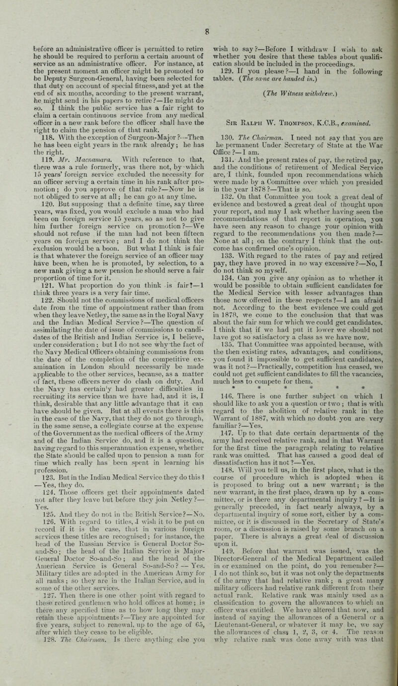 before an adniiuistrative officer is permitted to retire he should be required to perform a certain amount of service as an administrative officer. For instance, at the present moment an officer might be promoted to be Deputy Surgeon-General, having been selected for that duty on account of special fitness, and yet at the end of six months, according to the present wfirrant, he mig-ht send in his papers to retire?—He might do 80. I think the public service has a fair right to <?]aim a certain continuous service from any medical officer in a new rank before the officer shall have the right to claim the pension of that rank. 118. With the exception of Surgeon-Major ?---Thcn lie has been eight years in the rank already; he has the right. 119. Mr. Macnamara. With reference to lhat, there was a rule formerly, was there not, by which If) years' foreign service excluded the necessity for an officer serving a certain time in his rank after pro- motion ; do you approve of that rule ?—Now he is not obliged to serve at all; he can go at any time. 120. i5ut supposing that a definite time, say three years, was fixed, you would exclude a man who had Ijeeu on foreign service 15 years, so as not to give liim further foreign service on promotion?—We should not refuse if the man had not been fifteen years on foreiun service; and I do not think the exclusion would be a boon. But what I think is fair is that whatever the foreign service of an officer may have been, when he is promoted, by selection, to a new rank giving a new pension he should serve a fair proportion of time for it. 121. What proportion do you think is fair?—1 ihink three years is a very fair time. 122. Should not the commissions of medical officers date from the time of appointment rather than from when they leave Netle.y, the same as in the Hoyal Navy and the Indian Medical Service?—The question of assimilating the date of issue of commissions to candi- dates of the British and Indian Service is, I believe, under consideration ; but I do not see why the fact of the Navy Medical Officers obtaining conmiiasions from the date of the completion of the competitive ex- amination in London should necessarily be made applicable to the other services, because, as a matter of fact, these officers never do clash on duty. And the Navy has certain'y had greater difficulties in recruiting its service than we have had, and it is, I think, desirable that any little advantage that it can have should be given. But at all events there is this in the case of the Navy, that they do not go through, in the same sense, a collegiate course at the. expense of the Government as the medical officers of the Army and of the Indian Service do, and it is a question, having regard to this superannuation expense, whether the State should be called upon to pension a man for time which really has been spent in learning his prof&ssion. 123. But in the Indian Medical Service they do this 'J —Yes, they do. 124. Those officers get their appointments dated not after they leave but before they join Netley ?— Yes. 125. And tiiey do not in the British Service?—No. 126. With regard to titles,.! wish it to be put on record if it is the case, that in various foreign services these titles are recognised; for instance, the head of the Kussian Service is General Doctor So- and-So; the head of the Italian Service is Major- (ieneral Doctor So-and-So; and the head of the American Service is General So-and-So ? — Yes. Military titles are adopted in the American Army for all ranks ; so they are in the Italian Service, and in some of the other services. 127. Then there is one other point with regard to these retired gentlemen who hold offices at home ; is there any specified time as to how long the}'' may retialn these apjiointments ?—They are appointed for live yeai'S, subject to renewal, np to tlie age of C5, after which they cease to be eligible. 128. The Chairman. Is there anything else you wish to say?—Before I withdraw I wish to ask whether you desire that these tables about qualifi- cation should be included in the proceedings. 129. If you please?—I hand in the following tables. {The swne are handed in.) (The Witness withdrew. ) Sir Ralph W. Tiiosipson, K.C.B., examined. 130. The Chairman. T need not say that j'ou are he permanent Under Secretary of State at the \Var Office ?—I am. 131. And the present rates of pay, the retired pay, and the conditions of retirement of Medical Service are, T think, founded upon recommendations which were made by a Committee over which you presided in the year 1878 ?—That is so. 132. On that Committee you took a great deal of evidence and bestowed a great deal of thought upon your report, and may I ask whether having seen the recommendations of that report in operation, you have seen any reason to change your opinion with regard to the recommendations you then made?— None at all; on the contrary I think that the out- come has confirmed one's opinion. 133. With regard to the rates of pay and retired pay, they have proved in no way excessive ?—No, I do not think so myself. 134. Can you give any opinion as to whether it would be possible to obtain sufficient candidates for the Medical Service with lesser advantages than those now offered in these respects?—I am afraid not. According to the best evidence we could get in 1878, we cume to the conclusion that that was about the fair sum for which we could get candidates. I think that if we had put it lower we should not iiave got so satisfactory a class as we have now. 135. That Committee was appointed because, with the then existing rates, advantages, and conditions, you found it impossible to get sufiicient candidates, was it not ?—Practically, competition has ceased, we could not get sufficient candidates to fill the vacancies, much less to compete for them. 146. There is one further subject on which 1 should like to ask you a question or two ; that is with regard to the abolition of relative rank in the Warrant of 1887, with which no doubt you are very familiar ?—Yes. 147. Up to that date certain depai'tments of the army had received relative rank, and in that Warrant for the first time the paragraph relating to relative rank was omitted. Tliat has caused a good deal of dissatisfaction has it not ?—Yes. 148. Will you tell us, in the first place, what is the course of procedure which is adopted when it is proposed to bring- out a new warrant; is the new warrant, in the first place, drawn up by a com- mittee, or is there any departmental inquiry ? —It is generally preceded, in fact nearly always, by a departmental inquiry of some sort, either by a com- miitee, or it is discussed in the Secretary of State's room, or a discussion is raised by some branch on a paper. There is alwaj's a great deal of discussion upon it. 149. Before that warrant was issued, was the Director-General of the Medical Department called in or examined on the point, do you. remember ?— I do not think so, but it was not only the departments of the army that had relative rank; a great many military ofiicers had relative rank different from their actual rank. Relative rank was mainly used as a classification to govern the allowances to which an officer was entitled. We have altered that now, and instead of saying the allowances of a General or a Lieutenant-General, or whatever it may be, we say the allowances of class 1, 2, 3, or 4. The reas;)n why relative rank was done av/ay ^\•ith was that