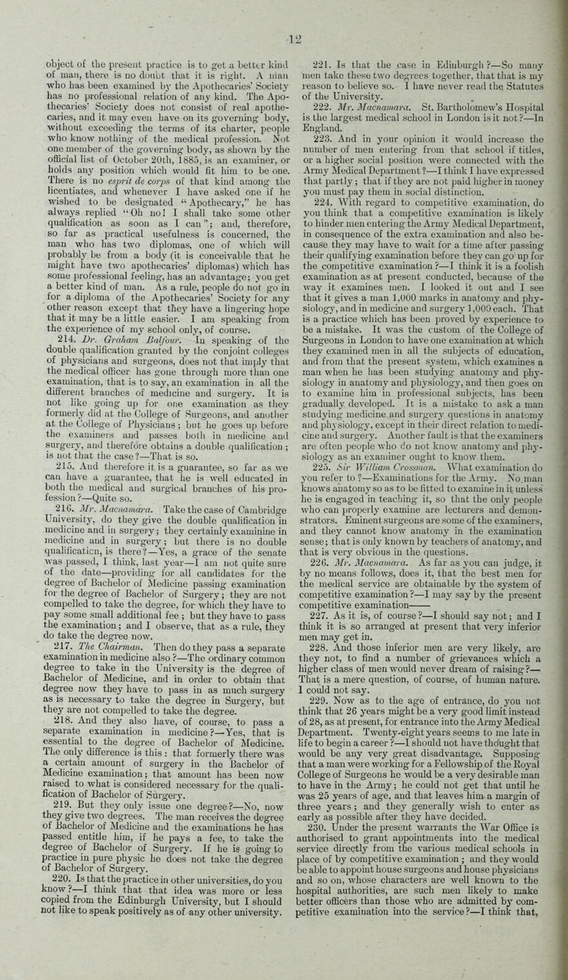 of man, there is no douljt that it is right. A man who has been examined by the Apothecaries' Society has no professional relation of any kind. The Apo- thecaries' Socieiy does not consist of real apothe- caries, and it may even have on its governing body, without exceeding the terms of its charter, people who know nothing of the medical profession. Not one member of the governing- body, as shown by the official list of October 20th, 1885, is an examiner, or holds any position which would fit him to be one. There is no esprit de corps of that kind among' the licentiates, and whenever I have asked one if he wished to be designated  Apothecary, he has always replied Oh no! I shall take some other qualification as soon as I can; and, therefore, so far as practical usefulness is concerned, the man who has two diplomas, one of which will probably be from a body (it is conceivable that he might have two apothecaries' diplomas) which has some professional feeling, has an advantage; you get a better kiud of man. ks, a rule, people do not go in for a diploma of the Apothecaries' Society for any other reason except that fhej have a lingering hope that it may be a little easier. I am speaking from the experience of my school only, of course. 214. Dr. Graham Balfour. In speaking of the double qualification granted by the conjoint colleges of physicians and surgeons, does not that imply that the rnedical officer has gone through more than one examination, that is to say, an examination in all the different branches of medicine and surgery. It is not like going up for one examination as they formerly did at the College of Surgeons, and another at the College of Physicians ; but he goes up before the examiners and passes both in medicine and surgery, and therefore obtains a double qualification ; is not that the case ?—That is so. 215. And therefore it is a guarantee, so far as we can have a guarantee, that he is well educated in both the medical and surgical branches of his pro- fession ?—Quite so. 21G. Mr. Maciiainara. Take the case of Cambridge University, do they give the double qualification in medicine and in surgery; they certainlyexaminine in medicine and in surgery; but there is no double qualification, is there?—Yes, a grace of the senate was passed, I think, last year—I am not quite sure of the date—providing for all candidates for the degree of Bachelor of Medicine passing examination for the degree of Bachelor of Surgery; they are not compelled to take the degree, for which they have to pay some small additional fee ; but they have to pass the examination; and I observe, that as a rule, they do take the degree now. 217. The Chairman. Then do they pass a separate examination in medicine also ?—The ordinary common degree to take in the Tnivei-sity is the degree of Bachelor of Medicine, and in order to obtain that degree now they have to pass in as much surgery as is necessary to take the degree in Surgery, but they are not compelled to take the degree. 218. And they also have, of course, to pass a separate examination in medicine ?—Yes, that is essential to the degree of Bachelor of Medicine. The only difference is this : that formerly there was a certain amount of surgery in the Bachelor of Medicine examination; that amount has been now raised to what is considered necessary for the quali- fication of Bachelor of Surgery. 219. But they only issue one degree?—No, now they give two degrees. The man receives the degree of Bachelor of Medicine and the examinations he has passed entitle him, if he pays a fee, to take the degree of Bachelor of Surgery. If he is going to practice in pure physic he does not take the degree of Bachelor of Surgery. 220. Is that the practice in other universities, do you know?—I think that that idea was more or less copied from the Edinburgh University, but I should not like to speak positively as of any other university. men take these two degrees together, that that is my reason to believe so. I have never read the Statutes of the University. 222. Mr. Macnamara. St. Bartholomew's Hospital is the largest medical school in London is it not ?—In England. 223. And in your opinion it would increase the number of men entering from that school if titles, or a higher social position were connected with the Army Medical Department?—I think I have expressed that partly; that if they are not paid higher in money you must pay them in social distinction. 224. With regard to competitive examination, do you think that a competitive examination is likely to hinder men entering the Army Medical Department, in consequence of the extra examination and also be- cause they may have to wait for a time after passing their qualifjdng examination before they can go up for the competitive examination ?—I think it is a foolish examination as at present conducted, because of the way it examines men. I looked it out and I see that it gives a man 1,000 marks in anatomy and phy- siology, and in medicine and surgery 1,000 each. That is a practice which has been proved by experience to be a mistake. It was the custom of the College of Surgeons in Loudon to have one examination at which they examined men in all the subjects of education, and from that the present s^'stem, Avhich examines a man when he has been studying anatomy and phy- siology in anatomy and physiology, and then goes on to examine him in professional subjects, has been gradually developed. It is a mistake to ask a man studying medicine and surgery questions in anatomy and physiology, except in their direct relation to medi- cine and surgery. Another fault is that the examiners are often people who do not know anatomy and ph}'- siology as an examiner ought to know them. 225. Sir William Crossvian. What examination do you refer to ?—Examinations for the Army. No.man knows anatomy so as to be fitted to examine in it unless he is engaged in teaching- it, so that the onl_y people who can pi-operly examine are lecturers and demon- strators. Eminent surg-eons are some of the examiners, and they cannot know anatomy in the examination sense; that is only known by teachers of anatomy, and that is very obvious in the questions. 22G. Mr. Macnatnara. As far as you can judge, it by no means follows, does it, that the best men for the medical service are obtainable by the system of competitive examination ?—I may say by the present competitive examination 227. As it is, of course ?—I should say not; and I think it is so arranged at present that very inferior men may get in. 228. And those inferioi' men are very likely, are they not, to find a number of grievances which a higher class of men would never dream of raising ?— That is a mere question, of course, of human nature. 1 could not say. 229. Now as to the age of entrance, do you not think that 26 years might be a very good limit instead of 28, as at present, for entrance into the Ai-my Medical Department. Twenty-eight years seems to me late in life to begin a career ?—I should not have thdught that would be any very great disadvantage. Supposing that a man were working for a Fellowship of the Eoyal College of Surgeons he would be a very desirable man to have in the Army; he could not get that until he was 25 years of age, and that leaves him a margin of three years; and they generally wish to enter as early as possible after they have decided. 230. Under the present warrants the War Office is authorised to grant appointments into the medical service directly from the various medical schools in place of by competitive examination ; and they would be able to appoint house sm-geons and house physicians and so on, whose characters are well known to the hospital authorities, are such men hkely to make better officers than those who are admitted by com- petitive examination into the service?—I think that,