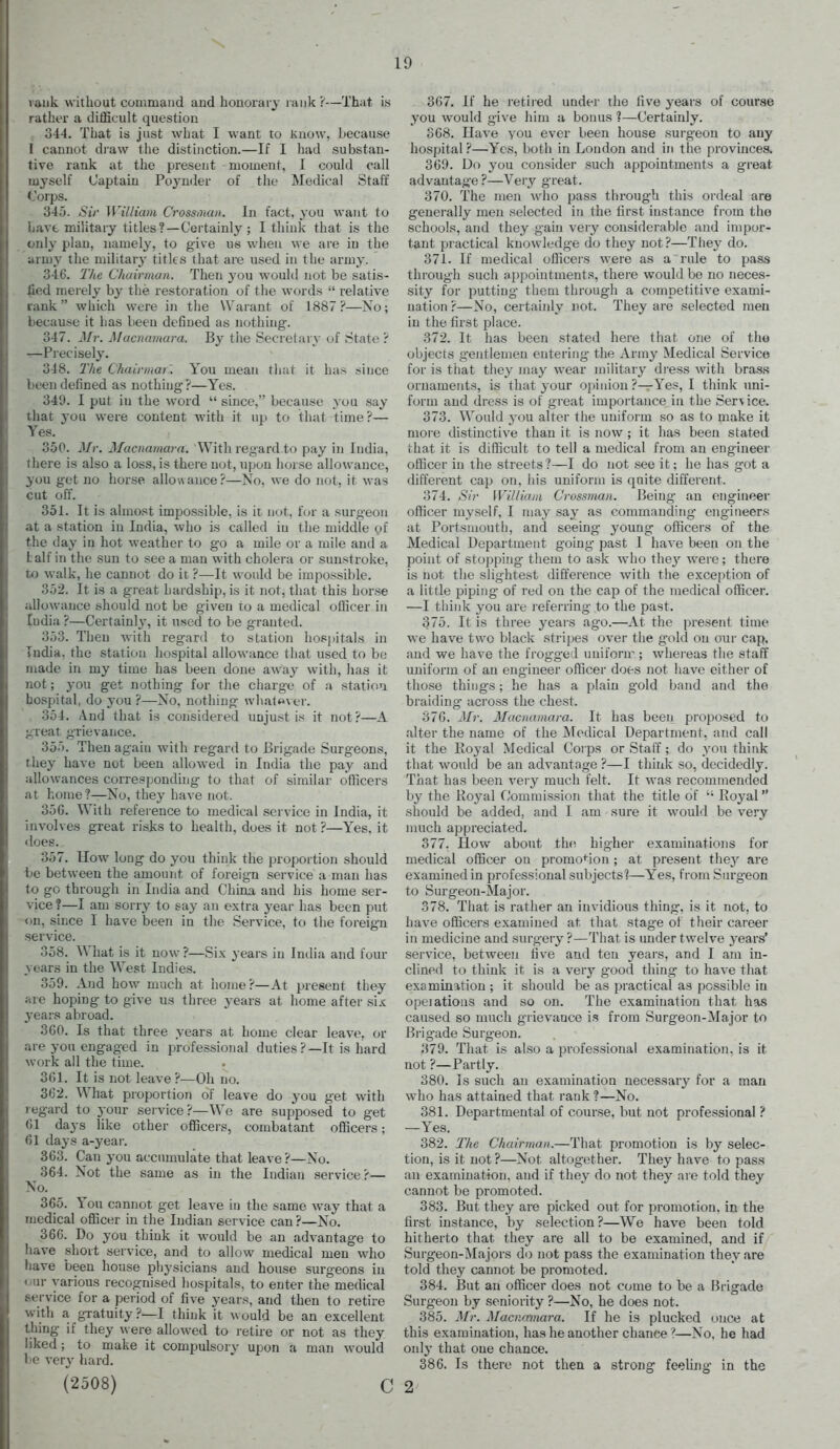 rank without command and honorary rank?—That is rather a dilficult question 344. That is just what I want to Know, because I cannot draw the distinction.—If I had substan- tive rank at the present moment, I could call myself Captain Pojnder of the Medical Staff <,orps. 345. Sir William Crossman. In fact, you want to liavt military titles?—Certainly ; I think that is the only plan, namely, to give ue when we are in the ;4rniy the military' titles that are used in the army. 346. The Chairman. Then you Avould not be satis- lied merely by the restoration of the words  relative rank which were in the Waraut of 1887?—No; because it has been defined as nothing. 347. Mr. Macnamara. By the Secretary of State ? —Precisely. 348. I'he Chairmar'. You mean tiiat it has since been defined as nothing?—Yes. 349. I put in the word  since, because you say that you were content with it up to that time?— Yes. 350. Mr. Macnamara. With regard to pay in India, there is also a loss, is there not, npou hoise allowance, you get no horse allowance?—No, we do not, it was cut off. 351. It is almost impossible, is it not, for a surgeon at a station in India, who is called in the middle of the day in hot weather to go a mile or a mile and a lalf in the sun to see a man with cholera or sunstroke, to walk, he cannot do it ?—It would be impossible. 352. It is a great hardship, is it not, that this horse allowance should not be given to a medical officer in ludia ?—Certainly, it used to be granted. 353. Then with regard to station hosijitals in India, the station hospital allowance that used to be made in my time has been done away with, has it not; you get nothing for tlie charge of a statioa hospital, do you ?—No. nothing wli.il«ver. 354. And that is considered unjust is it not ?—A great grievance. 355. Then again w^ith regard to Brigade Surgeons, they have not been allowed in India the pay and allowances corresponding to that of similar officers At home ?—No, they have not. 35G. With reference to medical service in India, it involves great risks to health, does it not?—Yes, it does. 357. How long do you think the proportion should t»e between the amount of foreign service a man has to go through in India and China and his home ser- vice ?—I am sorry to say an extra year has been put on, since I have been in the Service, to the foreign service. 358. What is it now ?—Six years in India and four years in the West Indies. 359. And how much at home?—At present they are hoping to give us three years at home after six years abroad. 360. Is that three years at home clear leave, or are you engaged in professional duties ?—It is hard work all the time. 361. It is not leave ?—Oh no. 362. What proportion of leave do you get with regard to your service?—We are supposed to get (51 days like other officers, combatant officers; 61 days a-year. 363. Can you accimaulate that leave?—No. 364. Not the same as in the Indian service?— No. 365. You cannot get leave in the same way that a medical officer in the Indian service can ?—No. 366. Do you think it would be an advantage to liave short service, and to allow medical men who have been house physicians and house surgeons in our various recognised liospitals, to enter the medical service for a period of five years, and then to retire with a gxatuity ?—I think it would be an excellent thing if they were allowed to retire or not as they liked; to make it compulsory upon a man would be very hard. (2508) C 367. If he retired under the live j^ears of course you would give him a bonus 1—Certainly. 368. Ilave you ever been house surgeon to any hospital ?—Yes, both in London and in the provinces. 369. Do you consider such appointments a great advantage ?—Very great. 370. The men who pass through this ordeal are generally men selected in the first instance from the schools, and they gain very considerable and impor- tant practical knowledge do they not?—Thej' do. 371. If medical officers were as a rule to pass through such appointments, there would be no neces- sity for putting them through a competitive exami- nation ?—No, certainly not. They are selected men in the first place. 372. It has been stated here that one of tho objects gentlemen entering the Army Medical Service for is that they may wear military dress with brass ornaments, is that your opinion ?—Yes, I think uni- form and dress is of great importance in the Service. 373. Would j'ou alter the uniform so as to make it more distinctive than it is now ; it has been stated that it is difficult to tell a medical from an engineer officer in the streets?—I do not see it; he has got a different cap on, his uniform is quite different. 374. Sir Williaiii Crossman. Being an engineer officer myself, I may say as commanding cngitieers at Portsmouth, and seeing- young officers of the Medical Department going past I have been on the point of stopping tliem to ask who they were; there is not the slightest difference with the exception of a little piping- of red on the cap of the medical officer. —I think you are i-eferring to the past. 375. It is three years ag-o.—At the present time we have two black stripes over tiie g-okl on our cap, and we have the frogged uniforn^; whereas the staff uniform of an engineer officer does not have either of those things; he has a plain gold band and the braiding across the chest. 376. Mr. Macnamara. It has been proposed to alter the name of the JModical Department, and call it the Royal Medical Corps or Staff; do you think that would be an advantage ?—I think so, decidedly. That has been very much felt. It was recommended by the Royal Commission that the title of  Royal should be added, and I am sure it would be very nuich appreciated. 377. How about the higher examinations for medical officer on promotion ; at present they are examined in professional subjects'?—Yes, from Surgeon to Surgeon-Major. 378. That is rather an invidious thing, is it not, to have officers examined at that stage of their career in medicine and surgery?—That is under twelve j'ears' service, between five and ten years, and I am in- clined to think it is a ver}' good thing to have that examination ; it should be as practical as possible in opeiations and so on. The examination that has caused so much grievance is from Surgeon-Major to Bi-ig-ade Surgeon. 379. That is also a professional examination, is it not ?—Partly. 380. Is such an examination necessary for a man who has attained that rank ?—No. 381. Departmental of course, but not professional ? —Yes. 382. The Chairman.—That promotion is by selec- tion, is it not ?—Not altogether. They have to pass an examination, and if they do not they are told they cannot be promoted. 383. But they are picked out for promotion, in the first instance, by selection ?—We have been told hitherto that they are all to be examined, and if Surgeon-Majors do not pass the examination they are told they cannot be promoted. 384. But an officer does not come to be a Brigade Surgeon by seniority ?—No, he does not. 385. Mr. Macnamara. If he is plucked once at this examination, has he another chance ?—No, he had ou\y that one chance. 386. Is there not then a strong feeUng in the 2