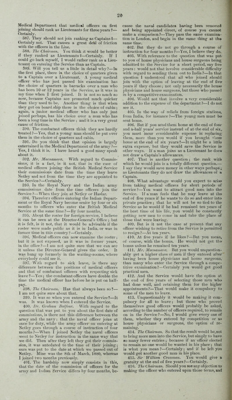 Medical Department that medical officers ou first joiniug- should rank as Lieutenants for three years?— Certainly. 387. They should not join ranking' as Captains i— Certainly not. Tliat causes a great deal of friction with the officers in the Line. 388. 'J7<e Chainnan. You tliink it would be better if they ranked as Lieutenants ?—Certainly. If I could go back myself, I would rather lank as a Lieu- tenant on entering the Service tiian as Captain. 389. Will you tell us a little in detail why ?—In the first place, there is the choice of quarters given to a Captain over a Lieutenant. A young medical officer who has just passed his examination has the choice of quarters in barracks over a man who has been 10 or 12 years in the Service, as it was in my time when I first joined. It is not so nmch so now, because Captains are promoted much quicker than they used to be. Another thing is that when they get on board ship there is the choice of cabin ; again, a junior medical officer who has only just joined perhaps, has his choice over a man Avho has been a long time in the Service ; and it is a very great cause of friction. 390. Tile combatant officers think they are hardly treated ?—Yes, that a young man should be put over them in the choice of quarters and cabin. 391. Do you think that that opinion is largely entertained in the Medical Department of the army ?— Yes, I think it is. I have heard a good many speak about it. 392. Mr. Macnamcir(T. With regard to Commis- sions, it is a fact, is it not, tliat in the case of medical officers joining the British Medical Service their commissions date from the time they leave Netley and not from the time tliey are a]>pointcd to the Service ?—Certainly. 393. In the Royal Navy and the Indian army commissions date fi'om the time officers join the Service ?—When they join at Netley or Ilaslar. 394. Therefore officers entering the Indian Depart- ment or the Royal Navy become senior by four or six months to officers who enter the British Medical Service at the same time?—liy four months. 395. About the roster for foreign service, 1 believe it can be seen at the Director-(jenerars Office ; but it is felt, is it not, that it would be advisable if the roster weie made public as it is in India, or was in former time in this country?—Certainly. 390. ^Medical officers can now examine the loster; but it is not exposed, as it was in former years, in the office ?—I am not quite sure that we can see it unless the Director-General gives the order. It wajS hung up formerly in the waiting--rooms, v^here everybody could see it. 397. Wltli regard to sick leave, is there any difference between the positions of medical officers and that of combatant officers with respecting sick leave?—Yes; tlie combatant officers have double the time the medical officer has before he is put on half- pay. 398. The Chairman. Has that always been so ?— I am not quite sure about that. 399. It was so when you entered the Service?—It was. It was known when I entered the Service. 400. /Jr. Graham Balfour. With regard to the (juestion that was put to you about the first date of commissions, is there not this difff^rence between the army and the navy: that the naval officer joins at once for duty, while the army officer on entering at Netley goes through a course of instruction of four months ?—When I joined Netley the naval officers went to Netley for instruction in the same way that we did. Then after they left they got their commis- sion, it was antedated to the time of their joining; ours was put to the date at which we passed out of Netley. Mine was the 8th of March, 1880, whereas I joined two months previously. 401. The hardship now simply consists in this, that the date of the commission of officers for the army and Indian Service differs by four months, be- cause the naval candidates having been reniorecl and being appointed direct, of course you cannot make a comparison?—Tiiey pass the same examina- tion in London, and begin in the same thing at the same time. 402. But they do not go through a course of instruction for four months ?—Yes, I beheve they do. 403. With reference to the question that w^as putr to you of house physicians and house surgeons being admitted to the Service for a short period, say five years : would not that involve considerable difficulty with regard to sending them out to India?—In that question I understood that all who joined should join with the option of leaving at the end of fivo- years if they choose; not only necessarily the house physicians and house surgeons, but those who passed in by a competitive examination. , 404. Would not that involve a very considerable addition to the expense of the department ?—I do not. see it. 405. In the way of reliefs from foreign stalions, fi-oin India, for instance ?—The young men must b» sent home. 406. But if you send them home at the end of four and a-half years' service instead of at the end of six,, you must incur considerable expense in replacing- thorn, more than you would if you brought ihem lionie at the end of six years ?—It might be a little extra expense, but they would save the Service in other ways. If a man joins as a Lieutenant he doeft not draw a Captain's allowances. 407. That is another question; the rank with which he would join is a totally different question.— 1 say tiiey would save money in other ways perhaps i as Lieutenants they do not draw the allowances of » Captain. 408. What advantage would you expect to arise from taking medical otficeis for short periods of service ?—You want to attract good men into the Service. If a man feels that he may leave at the end of five years if he wants to do so and enter into private practice ; that he will not be so tied to the Service as he would if he had remained ten years of tlie best time of his life, you would be constantly getting new men to come in and take the place of those that were leaving. 409. But is it not the case at present; that any officer wishing to retire from the Service is permitted to resign ?—At ten year*;. 410. At five years if he likes?—But you mean, of course, with the bonus. He would not get the bonus unless he remained ten years. 411. Mr. Macnamara. But you would unquestion- ablj' get a higher class of men if they entered after' having been house physicians and house surgeons, than many who enter the Service through a compe- titive examination?—Certainly you would get good practical men. 412. And the Service would have the option at the end of five years of selecting those men who had done well, and retaining them for the higher appointments ?—That would make it compulsory to some of the men to leave. 413. Unquestionably it would be making it com- pulsory for all to leave; but those who proved themselves good officers would probably be asked, according to the number of officers required, to remain on in the Service ?—No, I would give every one of them, whether they entered by competition or as house physicians or surgeons, the option of re- maining. 414. The Chaii-man. So that the result Avould be,not to bring more men into the Service, but simpl}' to have 80 many fewer entries ; because if an officer elected to remain no one would be wanted in his place; that is what you mean ?—Certainly; and if he left you would get another good man in his place. 415. Sir William Cros.tman. You would give a gratuity at the end of five years ?—Certainly. 41G. The Chairman. Should you see any objection to making the officer who entered upon those terms, and