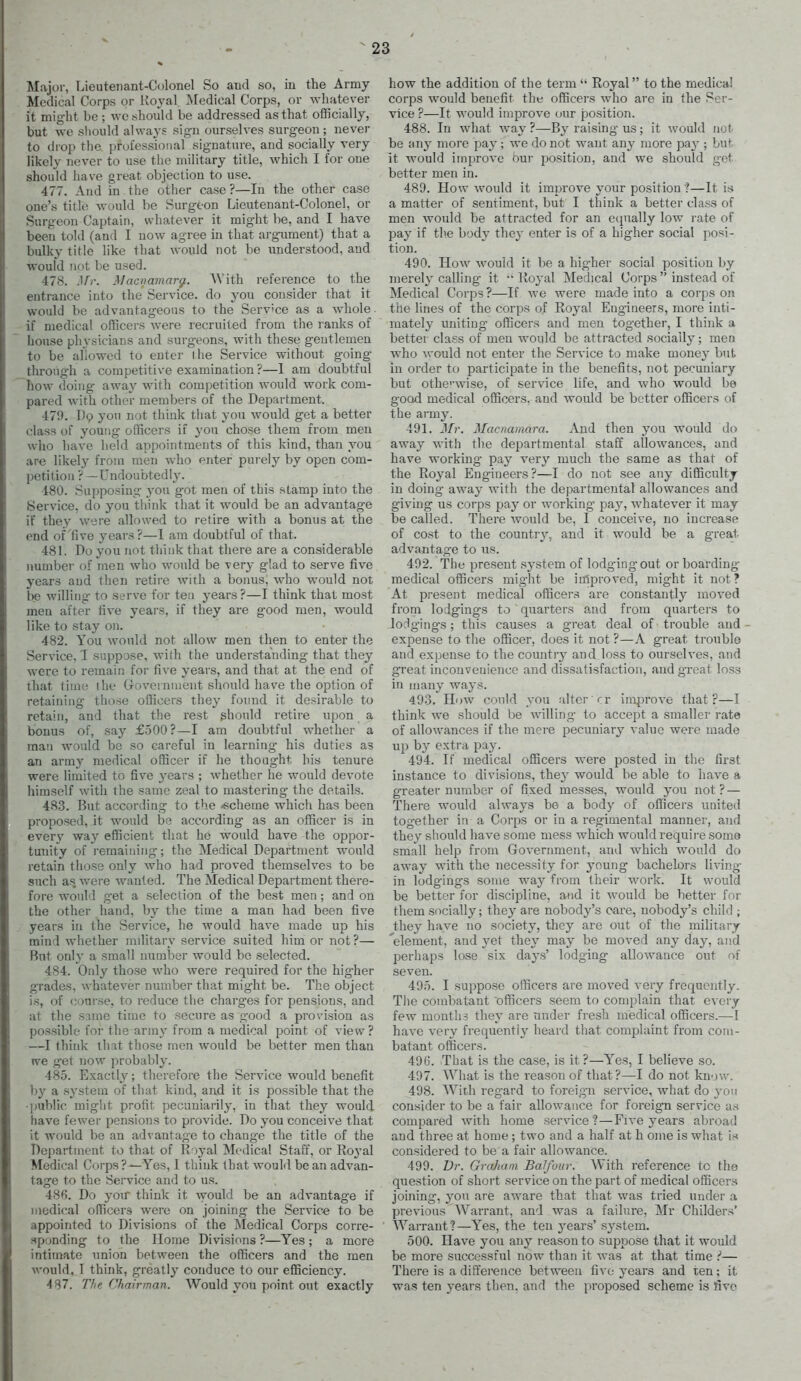 Major, Lieutenant-Colonel So and so, in the Army- Medical Corps or Koyal Medical Corps, or whatever it might be ; wc should be addressed as that officially, but we should always sign ourselves surgeon ; never to drop the professional signature, and socially very likely never to use the military title, which I for one should have great objection to use. 477. And in the other case ?—In the other case one's title would be Surgeon Lieutenant-Colonel, or Surgeon Captain, whatever it might be, and I have been told (and I now agree in that arg-ument) that a bulky title like that would not be understood, and would not be used. 478. J//-. Macnamarg.. ^Vith reference to the entrance into the Service, do you consider that it would be advantageous to the Service as a whole, if medical officers were recruited from the ranks of house physicians and surgeons, with these gentlemen to be allowed to enter ihe Service without going- through a competitive examination ?—1 am doubtful how doing away with competition would work com- pared with other members of the Department. 479. D9 you not think that you would get a better class of young officers if you chose them from men who have held appointments of this kind, than you are likely from men who enter purely by open com- petition ? —Undoubtedly. 480. Supposing- you got men of this stamp into the Service, do you tliink that it would be an advantage if they were allowed to retire with a bonus at the end of'five years ?—1 am doubtful of that. 481. Do you not think that there are a considerable number of men who would be very glad to serve five years and then retire with a bonus, who would not be willing to serve for ten years?—I think that most men after five years, if they are good men, would like to stay on. 482. You would not allow men then to enter the Service,'I suppose, with the understanding that they were to remain for five years, and that at the end of that time ihe Government should have the option of retaining those oflicers they found it desirable to retain, and that the rest ghonld retire upon a bonus of, say £500?—I am doubtful whether a man would be so careful in learning his duties as an atxmj medical officer if he thought bis tenure were limited to five years ; whether he would devote himself with the same zeal to mastering the details. 48.3. But accordiug to the -scheme which has been proposed, it would be according as an officer is in every way efficient that he would have the oppor- tunity of I'emainiiig; the Medical Department would retain those only who iiad proved themselves to be such as, were wanted. The Medical Department there- fore would get a selection of the best men ; and on the other hand, by the time a man had been five years in the Service, he would have made up his mind whether military service suited him or not ?— But only a small number would be selected. 484. Only those who were required for the higher grades, whatever number that might be. The object is, of course, to reduce the charges for pensions, and at the same time to secure as good a provision as possible for the army from a medical point of view? —I think that those men would be better men than ive get now probably. 485. Exactly^; therefore the Service would benefit by a system of that kind, and it is possible that the ■public miglit profit pecuniarily, in that they would have fewer pensions to provide. Do you conceive that it would be an adv antage to change the title of the Department to that of Royal Medical Staff, or Ro^'al Medical Corps?—Yes, 1 think that would bean advan- tage to the Service and to us. 486. Do you think it -would be an advantage if medical officers were on joining the Service to be appointed to Divisions of the Medical Corps corre- .sponding to the Home Divisions ?—Yes; a mere intimate union between the officers and the men would. I think, greatly conduce to our efficiency. 487. The Chairman. Would you point out exactly how the addition of the term  Royal to the medical corps would benefit the officers who are in the Ser- vice ?—It would improve our position. 488. In what way ?—By raising us; it would not be any moi-e pay; we do not want any more pay'; but it would improve bur position, and we should get better men in. 489. How would it improve your position'?—It is a matter of sentiment, but I think a better class of men would be attracted for an equally low rate of pay if tlie body they enter is of a higher social posi- tion. 490. How would it be a higher social position by merely calling it  Royal Medical Corps  instead of Medical Corps ?—If we were made into a corps on the lines of the corps of Royal Engineers, more inti- mately imiting officers and men together, I think a better class of men would be attracted socially; men who ^voukl not enter the Service to make money but in order to participate in the benefits, not pecuniary but othe'-wise, of service life, and who would be good medical officers, and would be better officers of the army. 491. J/?-. Macnahiara. And then you would do away with the departmental staff allowances, and have working pay^ very much the same as that of the Royal Engineers ?—I do not see any difficulty in doing away with the departmental allowances and giving us corps pay' or working- pay, whatever it may be called. There would be, I conceive, no increase of cost to the country, and it would be a g-reat advantage to us. 492. The present sy'stem of lodging out or boarding- medical officers might be improved, might it not? At present medical officers are constantly moved from lodgings to quarters and from quarters to lodgings; this causes a great deal of trouble and - expense to the officer, does it not ?—A great trouble and expense to the country and loss to ourselves, and great inconvenience and dissatisfaction, and great loss in many ways. 493. How could you alter rr im|3rove that?—I think we should be willing to accept a smaller rate of allowances if the mei-e pecuniary value were made up by extra pa5^ 494. If medical officers were posted in the first instance to divisions, they would be able to have a greater number of fixed messes, would you not? — There would always be a body of officers united together in a Corps or in a regimental manner, and they should have some mess which would require some small help from Government, and which would do away with the necessity for young bachelors living in lodgings some way from their work. It would be better for discipline, and it would be better for them socially; they are nobody's care, nobody's child ; they have no society, they are out of the military 'element, and yet thej' may be moved any day, and perhaps lose six days' lodging allowance out of seven. 495. I suppose olHcers are moved very frequently. The combatant officers seem to complain that every few months they are under fresh medical officers.—1 have very frequent!}' heard that complaint from com- batant officers. 496. That is the case, is it ?—Yes, I beheve so. 497. AVhat is the reason of that?—I do not know. 498. With regard to foreig'n service, what do yon consider to be a fair allowance for foreign service as compared with home service?—Five years abroad and three at home ; two and a half at h oine is what i« considered to be a fair allowance. 499. Dr. Graham Balfour. With reference to the question of short service on the part of medical officers joining, you are aware that that was tried under a previous AYarrant, and was a failure, Mr Childers' Warrant?—Y''es, the ten years' system. 500. Have you any^ reason to suppose that it would be more successful now than it was at that time — There is a difference between five years and ten; it was ten years then, and the proposed scheme is five