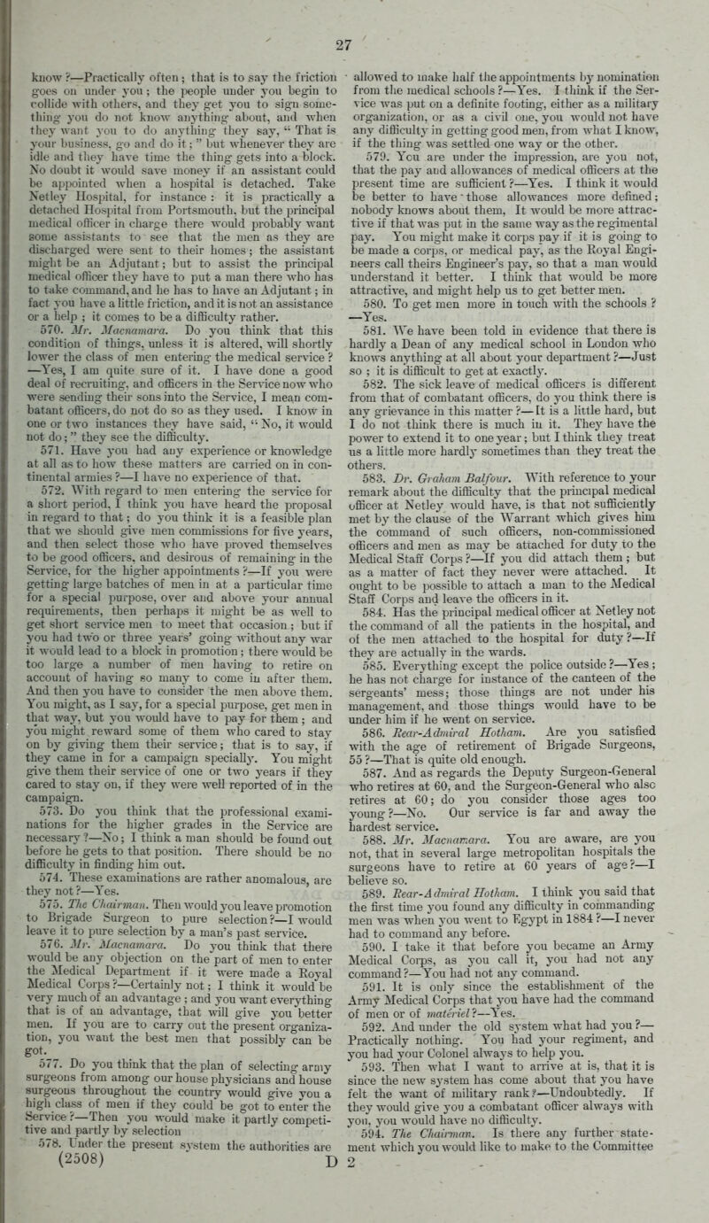 kuow ?—Practically often ; that is to say the friction goes on under yon ; the people under you begin to collide with others, and they get you to sign some- thing you do not know anything about, and when they want you to do anything they say, '• That is your business, go and do it;  but whenever they are idle and tiiey have time the thing gets into a block. Xo doubt it would save money if an assistant could be appointed when a hospital is detached. Take Netley Hospital, for instance : it is practically a detached Hospital from Portsmouth, but the principal medical officer in charge there would probably want some assistants to see that the men as they are discharged were sent to their homes ; the assistant might be an Adjutant; but to assist the principal medical officer they have to put a man there who has to take command, and he has to have an Adjutant; in fact you have a little friction, and it is not an assistance or a help ; it comes to be a difficulty rather, 570. Mr, Macmmara. Do you think that this condition of things, unless it is altered, will shortly lower the class of men entering the medical service ? —Yes, I am quite sure of it. I have done a good deal of recruiting, and officers in the Service now who were sending their sous into the Service, I mean com- batant officers, do not do so as they used. I know in one or two instances they have said, '-No, it would not do;  they see the difficulty, 571. Have you had any experience or knowledge at all as to how these matters are carried on in con- tinental armies ?—I have no experience of that. 572. With regard to men entering the service for a short period, I think you have heard the proposal in reg-ard to that; do you think it is a feasible plan that we should give men commissions for five years, and then select those who have proved themselves to be good officers, and desirous of remaining in the Service, for the hig-her appointments ?—If yoxi were getting large batches of men in at a particular time for a special purpose, over and above your annual requirements, then perhaps it mig-ht be as well to get short service men to meet that occasion ; but if you had two or three years' going without any war it would lead to a block in promotion; there would be too large a number of men having to retire on account of having so many to come iu after them. And then yon have to consider the men above them. You might, as I say, for a special purpose, get men in that way, but you would have to ^Jay for them ; and you might reward some of them who cared to stay on by giving them their service; that is to say, if they came in for a campaign specially. You might give them their service of one or two years if they cared to stay on, if they were well reported of in the campaign. 573. Do you think that the professional exami- nations for the higher grades in the Service are necessary ?—Xo; I think a man should be found out before he gets to that position. There should be no difficulty in finding him out, 574. These examinations are rather anomalous, are they not ?—Yes. 575. The Chairman. Then would you leave promotion to Brigade Surgeon to pure selection ?—I would leave it to pure selection by a man's past service. 576. Mr. Macnamara. Do you think tliat there would be any objection on the part of men to enter the Medical Department if it were made a Eoyal Medical Corps ?—Certainly not; I think it would be very much of an advantage ; and you want ever3i:hing that is of an advantage, that \vill give you better men. If you are to carry out the present organiza- tion, you want the best men that possibly can be got. 577. Do you think that the plan of selecting army surgeons from among our house physicians and house surgeons throughout the country would give vou a high class of men if they could be got to enter the Service ?—Then you would make it partly competi- tive and partly by selection 578. Undei- the present svstem the authorities are (2508) D ■ allowed to make half the appointments hy nomination from the medical schools ?—Yes, I tliink if the Ser- vice was put on a definite footmg-, either as a military organization, or as a civil one, you would not have any difficulty in getting good men, from what I know, if the thing was settled one way or the other. 579. Ycu are under Ihe impression, are you not, that the jiay and allowances of medical officers at the present time are sufficient ?—Yes. I think it would be better to have  those allowances more defined; nobody knows about them, It would be more attrac- tive if that was put in the same way as the regimental pay. You might make it corps pay if it is going to be made a corps, or medical pay, as the Royal Engi- neers call theirs Engineer's pay, so that a man would understand it better. I think that would be more attractive, and might help us to get better men, 580. To get men more in touch with the schools ? —Yes, 581. We have been told in evidence that there is hardly a Dean of any medical school in London who knows anything at all about your department ?—Just so ; it is difficult to get at exactly, 582. The sick leave of medical officers is different from that of combatant officers, do j-ou think there is any grievance in this matter ?—It is a little hard, but I do'not think there is much in it. They have the power to extend it to one year; but I think they treat us a little more hardly sometimes than they treat the others. 583. Dr. Graham Balfour. With reference to your remark about the difficulty that the principal medical officer at Xetley would have, is that not sufficiently met by the clause of the Warrant which gives him the command of such officers, non-commissioned officers and men as may be attached for duty to the Medical Staff Corps ?—If you did attach them ; but as a matter of fact they never were attached. It ought to be possible to attach a man to the Medical Staff Corps and leave the officers in it. 584. Has the principal medical officer at Xetley not the command of all the patients in the hospital, and of the men attached to the hospital for duty?—If they are actually in the wards. 585. Everything except the police outside ?—Yes; he has not charge for instance of the canteen of the sergeants' mess; those things are not under his management, and those things would have to be vmder him if he went on service. 586. Rear-Admiral Hotham. Are you satisfied with the age of retirement of Brigade Surgeons, 55 ?—That is quite old enough, 587. And as regards the Deputy Surgeon-General who retires at 60, and the Surgeon-General who also retires at 60; do you consider those ages too young?—X'o, Our service is far and away the hardest service. 588. Mr. Macnamara. You are aware, are you not, that in several large metropolitan hospitals^ the surgeons have to retire at 60 years of age?—I believe so. 589. Bear-Admiral Hotham. I think you said that the first time you found any difficulty in commanding men was when you went to Egypt in 1884 ?—I never had to command any before. 590. I take it that before you became an Army Medical Coips, as you call it, you had not any command?—You had not any command. 591. It is only since the establishment of the Army Medical Corps that you have had the command of men or of materiel?—Yes. 592. And under the old system what had you ?— Practically nothing. You had your regiment, and you had your Colonel always to help you. 593. Then what I want to arrive at is, that it is since the new system has come about that you have felt the want of military rank?—Undoubtedly. If they would give you a combatant officer always with you, you would have no difficulty. 594. The Chairman. Is there any further state- ment which you would like to make to the Committee 2
