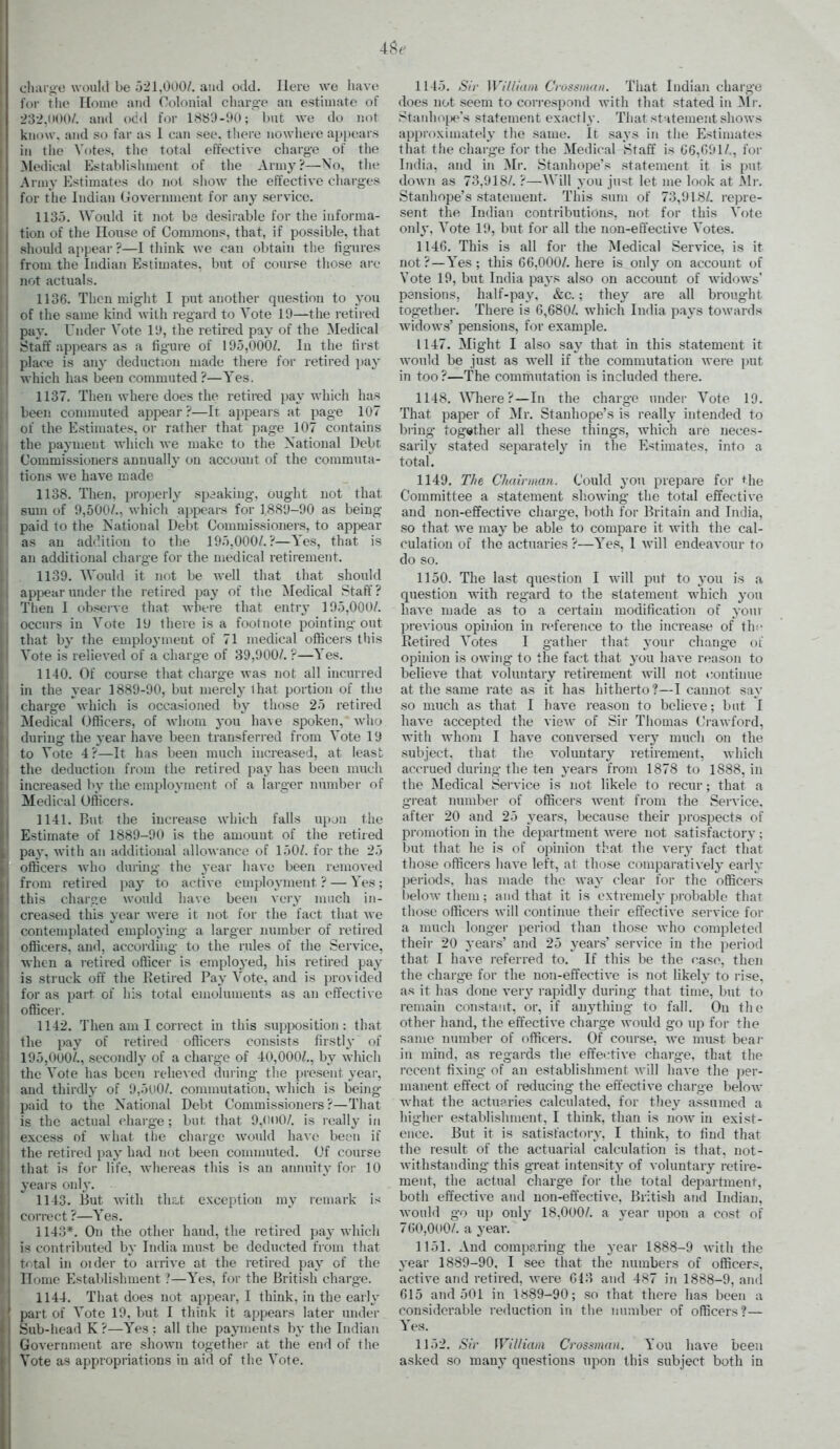 i hai-iiO would be 521,000/. and odd. Here we have I t()i- the Home and Colonial charg-e an estimate of I 232,(100/. and odd for LSb'J-OO; but we do not know, and so far as I can see. there nowhere appears in the Votes, the total effective charge of the Medical Establisinnent of the Army?—No, the A l iny Estimates do not show the effective charges i\>v the Indian Government for any service. 113.'). Would it not be desirable for the informa- ti(m of the House of Commons, that, if possible, that should appeal- ?—I tliink we can obtain the figures from the Indian Estimates, but of course those are not actuals. 1136. Then might I put another question to you of the same kind with regard to Vote 19—the retired pay. Under Vote IL*, the retired pay of the Medical .^taff appears as a figure of 195,000/. lu the first place is any deduction made there for retired pay which has been commuted ?—Yes, 1137. Then where does the retired pay which has been commuted appear ?—It appears at page 107 of the Estimates, or rather that page 107 contains the payment which we make to the National Debt. Commissioners annually on account of the commuta- tions we have n^ade 1138. Then, properly spaaking, ought not that sum of 9,500/., Avhich appeai-s for 18S9-90 as being paid to the Katioual Debt Commissioners, to appear as an adc'.itiou to the 195,000/.?—Yes, that is an additional chai'ge for the medical retirement. 1139. AVoidd it not be well that that should appear under the retired pay of tlie Medical Staff? Then I obseive that where that entry 195,000/. occurs in Vote 10 there is a footnote pointing out That by the employment of 71 medical officers this Vote is relieved of a charge of 39,900/. r—Yes. 1140. Of cour.se that charge was not all incurred in the year 1889-90, but merely that portion of the charge which is occasioned by those 25 retired Medical Officers, of whom you have spoken, who during the year have been transferred from Vote 19 to Vote 4?—It has been much increased, at least the deduction from the retired pa}' has been much increased by the employment of a larger luimber of Medical Officers. 1141. But the increase which falls upjn the Estimate of 1889-90 is the amount of the retired pay, with an additional allowance of 150/. for the 25 officers who during the year have been removed from retired pay to active employment ? — Yes; this charc.e would have been very much in- creased this year were it not for the fact that Ave contemplated employhig a larger number of retired officers, and, according to the rules of the Service, Avhen a retired oflicer is employed, his retired pay is struck oft the Retired Pay Vote, and is provided for as part of his total emoluments as an effective officer. 1142. Then am I correct in this supposition: that the pay of retired officers consists firstly of 195,000/., secondly of a charge of 40,000/., by which the Vote has been relieved during the present year, and thirdly of 9,5oO/. commutation, which is being jiaid to the National Debt Commissioners?—That is the actual charge; but that 9.(H)0/. is really in excess of what the charge would have been if the retired pay had not been connnuted. Of course that is for life, whereas this is an annuity for 10 years only. 1143. But with thrift exception my remark is c orrect ?—Yes. 1143*. On the other hand, the retired pay which !■< contributed by India must be deducted from that r( tal in oider to arrive at the retired pay of the Home EstaT)lishment —Yes, for the British charge. 1144. That does not appear, I think, in the early part of Vote 19. but I think it appears later under Sub-liead K?—Yes: all the payments by the Indian Government are shown together at the end of the Vote as appropriations in aid of the Vote. 1145. <SV/' Williani Crossiiian. That Indian charge does not seem to correspond with that stated in S\v. Stanhoije's statement exactly. That st iteinent shows approximately the same. It savs in the Estimates that the charge for the Medical Staf? is G6,C91/,, for India, and in Mr. Staidiope's statement it is put down as 73,918/. ?—Will you just let me look at Mr. Stanhope's statement. This sunt of 73,918/. repre- sent the Indian contributions, not for this Vote only, Vote 19, but for all the non-effective Votes. 1146. This is all for the Medical Service, is it not?—Yes; this 66,000/. here is only on account of Vote 19, but India pays also on account of widows' pensions, half-pay, &c. ; the\' are all brought together. There is 6,680/. which India pays towards widows' pensions, for examiDle. 1147. Might I also say that in this statement it would be just as well if the commutation were put in too ?—The commutation is included there. 1148. ^^^lere?—In the charge under Vote 19. That paper of Mr. Stanhope's is really intended to bring together all these things, which are neces- sarily stated separately in the Estimates, into a total. 1149. The C/iainnan. Could you prepare for *he Committee a statement sliowing the total effective and non-effective charge, both for Britain and India, so that Ave may be able to compare it Avith the cal- culation of the actuaries ?—Yes, 1 Avill endeaA'our to do so. 1150. The last question I Avill put to you is a question with regard to the statement A\'hich you liaA'e made as to a certain modification of your pi-evious opinion in reference to the increase of thi- Eetii'ed Votes I gather that your change oi opinion is owhig to the fact that you haA-e reason to belieA'e that voluntary retirement Avill not continue at the same rate as it has hitherto?—I cannot say so much as that I have reason to believe; but I liaA'e accepted the vievv of Sir Thomas Crawford, with whom I have conversed veiy much on the subject, that the voluntary retirement, Avhicli accrued during the ten years from 1878 to 1888, in the Medical Service is not likele to recur; that a great number of officers went from the Service, after 20 and 25 years, because their prospects of promotion in the department Avere not satisfactory; but that he is of opinion that the ver}- fact that those officers liaA'e left, at those comparativ ely early periods, has made the vvay clear for the officers l)eloAv them; and that it is extremely probable that those officers will continue their effective service for a much longer period than those Avho completed their 20 years' and 25 years' service in the period that I have referred to. If this be the case, then the charge for the non-effective is not likely to rise, as it has done very rapidly during that time, but to remain constant, or, if anything to fall. On the other hand, the effective charge Avoidd go up for the same number of officers. Of course, Ave must beai' in mind, as regards the effeiitive charg-e, that the recent fixing of an establishment Avill haA-e the i)er- manent effect of reducing the effective charge beloAV Avhat the actuaries calculated, for they assumed a higher establishment, I think, than is now in exist- ence. But it is satisfactory. I think, to find that the result of the actuarial calculation is that, not- withstanding this great intensity of voluntary retire- ment, the actual charg'e for the total department, both effective and non-effective, British and Indian, Avould go up only 18.000/. a year upon a cost of 760,000/. a year. 1151. And comparing the year 1888-9 Avith the year 1889-90, I see that the numbers of officers, active and retired, Avere 613 and 487 in 1888-9, and 615 and 501 in 1889-90; so that there has been a considerable reduction in the number of officers?— Yes. 1152. Sir William Crossmnn. You have been asked so many questions upon this subject both in