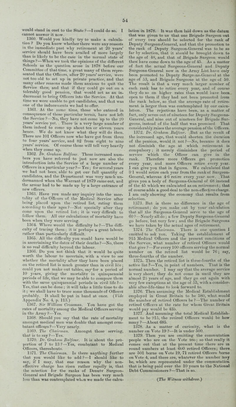 would stand in cost to tbe State ?—I could do so. I cannot answer it now. 1360. Would you kindly try to make a calcula- tion ? Do you know whether there were any reasons in the immediate past why retirement at 20 years' service should have been availed of more largely than is likely to be the case in the normal state of things ?—When we took the opinions of tlie different Schools as the question arose in 1878 before our Committee of that time, a great many of them repre- sented that the Officers, after 20 years' service, were not too old to set up in private practice, and that many other reasons made them anxious to quit the Service then, and that if they could go out on a tolerably good pension, that would act as an in- ducement to bring Officers into the Service. At that time we were unable to get candidates, and that was one of the inducements we had to ofBer. 1861. At the same time, those who entered in consequence of those particular term's, have not left the Service ?—No, they have not come up to the 20 years' service yet. There is a very large number of them indeed to come up about ten or eleven years hence. We do not know what they will do then. There are 101 Officers now who have got from three to four years' ser\-ice, and 82 from eight to nine years' service. Of course those will tell very heavily when they come up. 1362. Dr. Graham. Balfour. These increased num- bers you have referred to just now are also the introduction into the Service of a large number of Officers in a particular y ear ?— Yes ; for several years we had not been able to get our full quantity of candidates, and the Department was very much un- dermanned when the Warrant of 1879 came out, and the arrear had to be made up by a large entrance of new officers. 1363. Have you made any inquiry into the mor- tality of the Officers of the Medical Service after being placed upon the retired list, rating them a.jcording to their ages ?—Not specially after they come upon the retired list; it is very difficult to follow them. All our calculations of mortality have been when they were serving. 1364. Where would the difficulty be ?—The diffi- culty of tracing them; it is perhaps a great labour, rather than particularly difficult. 1365. All the difficulty you would have would be in ascertaining the dates of their deaths ?—No, there is no real difficulty beyond the labour. 1366. Do you not think that it would be quite wortli the labour to ascertain, with a view to see whether the mortality after they have been placed on the retired list is much greater than in civil lite; could you not make out tables, sayfor a period of 10 j'ears, giving the mortality in quinquennial periods of life, that we may be able to compare them with the same quinquennial periods in civil life ?—- Yes, that can be done ; it will take a little time to do it; we shall have to trace some thousands of Officers probably. It shall be put in hand at once. {Vide Appendix No. 4, p. 113.) 1367. Sir William Grossman. You have got the i^ates of mortality among the Medical Officers serving in the Army ?—Yes. 1368. Should you say that the rate of mortality amongst medical men was double that amongst com- batant officers ?—Very nearly. 1:^69. TIte Chairman. Amongst those serving, that is to say ?—Yes. 1370. Dr. Graham Balfour. It is about the pro- portion of 7 to 13 ?—Yes, combatant to Medical Officers, thereabouts. 1371. The Chairman. Is there anything further that you would like to add ?—I should like to say, if I may, that one reason why the non- eifective charge has risen rather rapidly is, that the sblection for the ranks of Deoutv Surgeon- General and Brigade Surgeon has been very much less than was contemplated wh^n we made the calcu- lation in 1878. It was then laid down as the datum that was given to us that one Brigade Surgeon out of every two should be selected for the rank of Deputy Sui'geon-.Genei-al, and that the promotion to the rank of Deputy Surgeon-General was to be so far by selection, that it sliould be brought down to the age of 48, and that of Brigade Surgeon would then have come down to the age of 45. As a matter of fact the actual Surgeons-General and Deputy Surgeons-General now in the Army List have only been promoted to Deputy Surgeuns-Geneial at the age of 53, and Bi'igade Surgeons at the age of 50. The result is that a very much larger number of each rank has to retire every year, and of course they do so on higher rates than would have been open to them if they had not been promoted from the rank below, so that the average rate of retire- ment is larger than was contemj^lated by our calcu- lation. The rejections have been, as a matter of fact, only seven out of nineteen for Deputy Surgeons- General, and nine out of nineteen for Brigade Sur- geons, instead of tlie half that was promised That considerably raises the average pension of tht Officers. 1372. Dr. Graham Balfour. But as the result of the increased age, that would shoi-ten the duration of the pension, would it not ?—No, because it does not diminish the age at which retirement is compulsory; it merely diminishes the period of service which the Officer can give in the rank. Therefore more Officers get promotion every year, and more Officers retire every year. I can give you that in figures. We calculated that 3'1 would retire each year from the rank of Surgeon- General, whereas 4'6 retire every year now. That gives you a body of Surgeons-General of 68 instead of the 45 which we calculated as on retirement; that of course adds a good deal to the non-effective charge. I am only showing the economy that results from selection. 1373. But is there no difFerence in the age of retirement; do you make out by your calculation that all the Surgeons-General serve to the age of 60 ?—Nearly all do ; a few Deputy Surgeons-General go before, but very few; and the Biigade Surgeons we have taken by the actual ages of retirement. 1374. The Chairman. There is one question I omitted to ask you. Taking the establishment of 915 Medical Officers and the present conditions of the Service, what number of retired Officca'.s would that give ?—For every 100 officers serving the normal number on the retired list would be 76; say, three-fourths of the number. 1375. Then the retired list is three-fourths of the active list ?—Yes, in point of numbers. That is the normal number. I may say that the average service is very short; they do not come in until they are almost 25 years of age, and they go out again with very few exceptions at the age of 55, with a consider- able after-life-time to look forward to. 1376. Then assuming the Medical Establishment employed in Great Britain to be 580, what would the number of retired Officers be ?—The number of retired Officers at the rate for whom Great Britain would pay would be 435. 1377. And assuming the total Medical Establish- ment to be 915, the retired Officers would be how many ?—About 685. 1378. As a matter of cm-iosity, what is the number on Vote 19 ?—It is under 500. 1379. Then you are omitting the commutation people who are on the Vote too ; so that really it comes out that at the present time there are in round numbers at least 6oO retired Officers; there are 501 borne on Vote 19, 71 retired Officers bonie on Vote 4, and there are, whatever the number may be, which are represented under the commutation that is being paid over the 10 years to the National Debt Commissioners ?—That is so. {The Witness withdrew.)