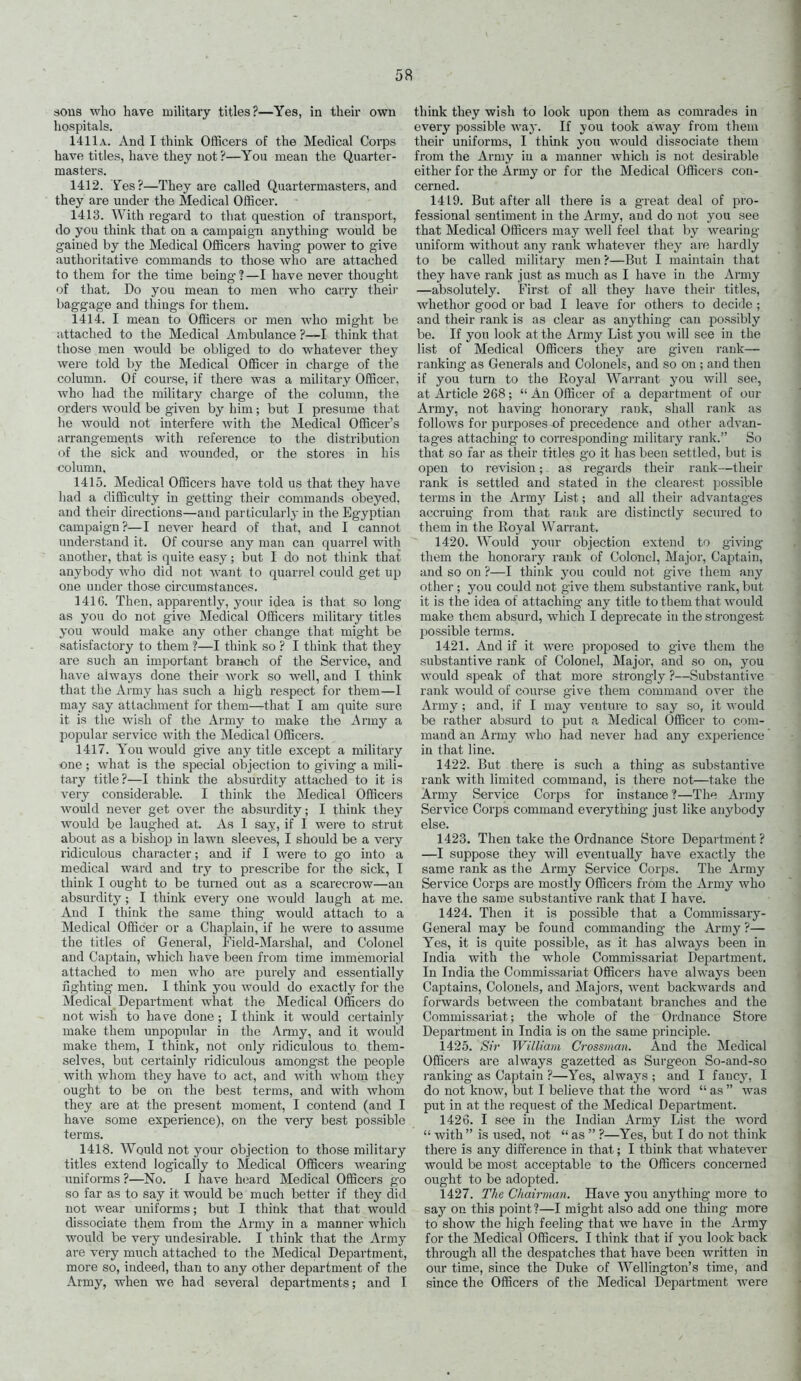 sous who have military titles?—Yes, in their own hospitals. 1411a. And I think Officers of the Medical Corps have titles, have they not ?—You mean the Quarter- masters. 1412. Yes?—They are called Quartermasters, and they are under the Medical Officer. - 1413. With reg'ard to that question of transport, do you think that on a campaign anything would be gained by the Medical Officers having power to give authoritative commands to those who are attached to them for the time being?—I have never thought of that. Do you mean to men who carry their baggage and things for them. 1414. I mean to Officers or men who might be uttached to the Medical Ambulance ?~I think that those men would be obliged to do whatever they were told by the Medical Officer in charge of the column. Of course, if there was a military Officer, who had the military charge of the column, the orders would be given by him; but I presume that he would not interfere with the Medical Officer's arrangements with reference to the distribution of the sick and wounded, or the stores in his column. 1415. Medical Officers have told us that they have had a difficulty in getting their commands obeyed, and their directions—and particularlj- in the Egyptian campaign?—I never heard of that, and I cannot understand it. Of course any man can quarrel with another, that is quite easy; but I do not think that anybody who did not want to quarrel could get up one under those circumstances. 1416. Then, apparently, your idea is that so long- as you do not give Medical Officers military titles you would make any other change that might be satisfactory to them ?—I think so ? I think that they are such an im.portant branch of the Service, and have always done their work so well, and I think that the Army has such a high respect for them—I may say attachment for them—that I am quite sure it is the wish of the Army to make the Army a popular service with the Medical Officers. 1417. You would give any title except a military one; what is the special objection to giving a mili- tary title?—I think the absurdity attached to it is very considerable. I think the Medical Officers would never get over the absurdity; I think they would be laughed at. As I say, if I were to strut about as a bishop in lawn sleeves, I should be a very ridiculous character; and if I were to go into a medical ward and try to prescribe for the sick, I think I ought to be turned out as a scarecrow—an absurditj^; I think every one would laugh at me. And I think the same thing would attach to a Medical Officer or a Chaplain, if he were to assume the titles of General, Field-Marshal, and Colonel and Captain, which have been from time immemorial attached to men who are purely and essentially fighting men. I think yon would do exactly for the Medical Department what the Medical Officers do not wish to have done ; I think it would certainly make them unpopular in the Army, and it would make them, I think, not only ridiculous to them- selves, but certainly ridiculous amongst the people with whom they have to act, and with whom they ought to be on the best terms, and with whom they are at the present moment, I contend (and I have some experience), on the very best possible terms. 1418. Would not your objection to those military titles extend logically to Medical Officers wearing uniforms ?—No. I have hiiard Medical Officers go so far as to say it would be much better if they did not wear uniforms; but I think that that would dissociate them from the Army in a manner which would be very undesirable. I think that the Army are very much attached to the Medical Department, more so, indeed, than to any other department of the Army, when we had several departments; and I think they wish to look upon them as comrades in every possible way. If you took awny from them their uniforms, I think you would dissociate them from the Army in a manner which is not desirable either for the Army or for the Medical Officers con- cerned. 1419. But after all there is a great deal of pro- fessional sentiment in the Army, and do not you see that Medical Officers may well feel that by wearing- uniform without any rank whatever they are hardly to be called military men ?—But I maintain that they have rank just as much as I have in the Army —absolutely. First of all they have their titles, whetlior good or bad I leave foi- others to decide ; and their rank is as clear as anything can possibly be. If you look at the Army List you will see in the list of Medical Officers they are given rank— ranking as Generals and Colonels, and so on ; and then if you turn to the Royal Warrant you will see, at Article 268;  An Officer of a department of our Army, not having honorary rank, shall rank as follows for purposes of precedence and other advan- tages attaching to corresponding military rank. So that so far as their titles go it has been settled, but is open to revision; as regards their rank—their rank is settled and stated in the clearest possible terms in the Army List; and all their advantages accruing from that rank are distinctly secured to them in the Royal Warrant. 1420. Would your objection extend to giving them the honorary rank of Colonel, Major, Captain, and so on ?—I think you could not give them any other ; you could not give them substantive rank, but it is the idea of attaching any title to them that would make them absurd, which I deprecate in the strongest possible terms. 1421. And if it were proposed to give them the substantive rank of Colonel, Major, and so on, you would speak of that more strongly ?—Substantive rank would of course give them command over the Army; and, if I may venture to say so, it would be rather absurd to put a Medical Officer to com- mand an Army who had never had any experience in that line. 1422. But there is such a thing as substantive rank with limited command, is there not—take the Army Service Corps for instance ?—The Army Service Corps command everything just like anybody else. 1423. Then take the Ordnance Store Department ? —I suppose they will eventually have exactly the same rank as the Army Service Corps. The Army Service Corps are mostly Officers from the Army who have the same substantive rank that I have. 1424. Then it is possible that a Commissary- General may be found commanding the Army ?— Yes, it is quite possible, as it has always been in India with the whole Commissariat Department. In India the Commissariat Officers have always been Captains, Colonels, and Majors, went backwards and forwards between the combatant branches and the Commissariat; the whole of the Ordnance Store Department in India is on the same principle. 1425. Sh- William Crossman. And the Medical Officers are always gazetted as Surgeon So-and-so ranking- as Captain ?—Yes, always ; and I fancy, I do not know, but I believe that the word  as  was put in at the request of the Medical Department. 1426. I see in the Indian Army List the word  with  is used, not  as  ?—Yes, but I do not think there is any difference in that; I think that whatever would be most acceptable to the Officers concerned ought to be adopted. 1427. The Chairman. Have you anything more to say on this point?—I might also add one thing more to show the high feeling that we have in the Army for the Medical Officers. I think that if 3'ou look back through all the despatches that have been written in our time, since the Duke of Wellington's time, and since the Officers of the Medical Department were