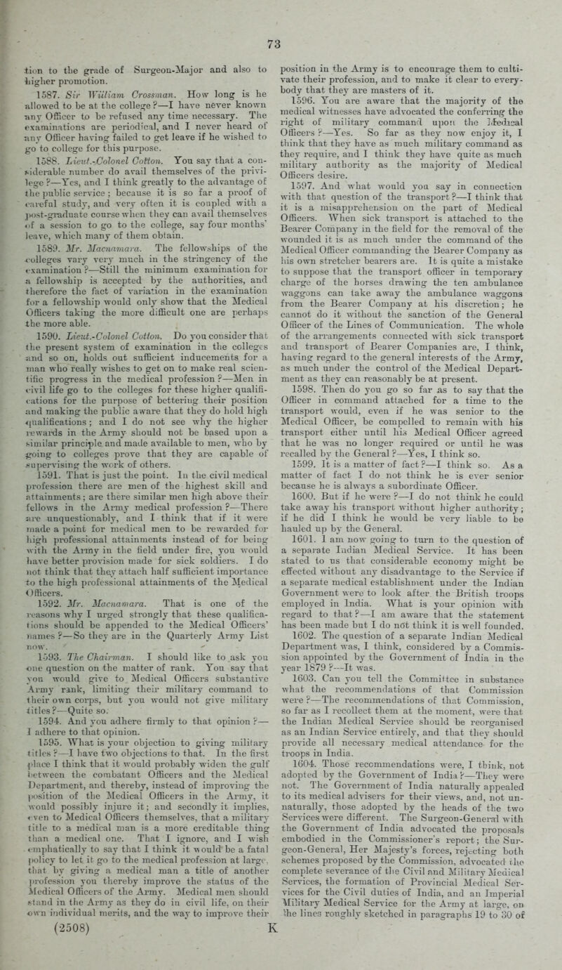 lion to the grade of Surgeoa-Major and also to liigher promotion. 1587. Sir Wiiliam Crossinan. How long is he nllowed to be at the college ?—I have never known Tin}' Officer to be refused any time necessary. The examinations are periodical, and I never heard of nny Officer having failed to get leave if he -wished to go to college for this purpose. 1588. Lietif.-Colonel Cotton. You say that a cou- »-idcrable number do avail themselves of the privi- lege ?—Yes, and I think greatly to the advantage of ihe public service ; because it is so far a pi*oof of »'arefnl study, and very often it is coupled with a jiDst-gi-aduate cour.se when they can avail themselves «)f a session to go to the college, say four months' leave, which many of them obtain. 1589. Mr. Macnnmara. The fellowships of the •«-olleges vary very much in the stringency of the t'.xaminatiou ?—Still the minimum examination for a fellowship! is accepted by the authorities, and therefore the fact of variation in the examination for a fellowship would only show that the Medical Officers taking the more difficult one are perhaps the more able. 1590. Liev.t.-Colonel Cotton. Do you consider that tlie present system of examination in the colleges ;ind so on, holds out sufficient inducements for a man who really wishes to get on to make real scien- titic progress in the medical profession ?—Men in vivil life go to the colleges for these higher qualifi- cations for the purpose of bettering their position and making the public aware that they do hold high *{ualifications ; and I do not see why the higher rewai-ds in the Army should not be based upon a similar principle and made available to men, who by going to colleges prove that they are capable of ^niper\ismg the work of others. 1591. That is just the point. I a the civil medical pi'ofession there are men of the highest skill and attainments; are there similar men high above their fellows in the Army medical profession ?—There ja-c unquestionably, and I think that if it were made a point for medical men to be rewarded for high professional attainments instead of for being with the Army in the field under fire, you would liave better piovision made for sick soldiers. I do not think that they attach half sufficient importance to the high professional attainments of the Medical <Jfficers. 1592. Mr. Macuamara. That is one of the j-oasons why I urged strongly that these qualifica- tions should be appended to the Medical Officers' names ?—So they are in the Quarterly Army List now. 1593. The Chairman. I should like to ask you one question on the matter of rank. You say that you would give to Medical Officers substantive Army rank, limiting their military command to their own corps, but you would not give military titles?—Quite so. 1594. And you adhere firmly to that opinion r— J adhere to that opinion. 1595. What is your objection to giving military titles ?—I have two objections to that. In the first place I think that it would probably widen the gulf between the combatant Officers and the Medical Department, and thereby, instead of improving the ]>()sition of the Medical Officers in the Army, it would possibly injure it; and secondly it implies, « ven to Medical Officers themselves, that a military title to a medical man is a more creditable thing than a medical one. That I ignore, and I wish ♦ niphatically to say that 1 think it would be a fatal policy to let it go to the medical profession at large , tliat by giving a medical man a title of another ])rofession you thereby improve the status of the iledical Officers of the Army. Medical men shottld »-tiind in the Army as they do in civil life, on their own individual merits, and the way to improve their (2508) ] position in the Army is to encourage them to culti- vate their profession, and to make it clear to every- body that they are masters of it. 1596. You are aware that the majority of the medical witnesses have advocated the conferring the right of military command upon thc3 l.fedical Officers ?—Yes. So far as they now enjoy it, I think that they have as much military command as they require, and 1 think they have quite as much military authority as the majority of Medical Officers desire. 1597. And what would you say in connection with that question of the transport?—I think that it is a misapprehension on the part of Medical Officers. When sick transport is attached to the Beai'er Company in the field for the removal of the wounded it is as much under the command of the Medical Officer commanding the iJearer Company as his own stretcher bearers are. It is quite a mistake to suppose that the transport officer in temporary charge of the horses drawing the ten ambulance waggons can take away the ambulance waggons from the Bearer Company at his discretion; he cannot do it vdthout the sanction of the General Officer of the Lines of Communication. The whole of the arrangements connected with sick transport aud transport of Bearer Companies are, I think, having regard to the general interests of the Army, as much under the control of the Medical Depart- ment as they can reasonably be at present. 1598. Then do you go so far as to say that the Officer in command attached for a time to the transport would, even if he was senior to the Medical Officer, be compelled to remain with his transport either until his Medical Officer agreed that he was no longer required or until he was recalled by the General ?—Yes, I think so. 1599. It is a matter of fact?—I think so. Asa matter of fact I do not think he is ever senior because he is always a subordinate Officer. 1600. But if he wei^e ?—I do not think he could take away his transport without higher authority; if he did I think he would be very liable to be hauled up by the General. 1601. 1 am now going to turn to the question of a sepai-ate Indian Medical Service. It has been stated to us that considerable economy might be effected without any disadvantage to the Service if a separate medical establishment under the Indian Government were to look after the British troops employed in India. What is yotu opinion with regard to that ?—I am aware that the statement has been made but I do nOt think it is well founded. 1602. The question of a separate Indian Medical Department was, 1 think, considered by a Commis- sion appointed by the Government of India in the year 1879 ?—It was. 1603. Can you tell the Committee in substance what the recommendations of that Commission were ?—The recommendations of that Commission, so far as I recollect them at the moment, were that the Indian Medical Service should be reorganised as an Indian Service entirely, and that they should provide all necessary medical attendance* for the troops in India. 1604. Those recommendations were, I think, not adopted by the Government of India ?—They were not. The Goverament of India naturally appealed to its medical advisers for their views, and, not un- naturally, those adopted by the heads of the two Services were different. The Surgeon-General with the Government of India advocated the proposals embodied in the Commissioner's report; the Sur- geon-General, Her Majesty's forces, rejecting both schemes proposed by the Commission, advocated rho complete severance of the Civil nnd Military Medical Services, the formation of Provincial Medical Ser- vices for the Civil duties of India, and an Imperial Military Medical Service for the Army at large, on ihe lines roughly sketched in paragraphs 19 to 30 of