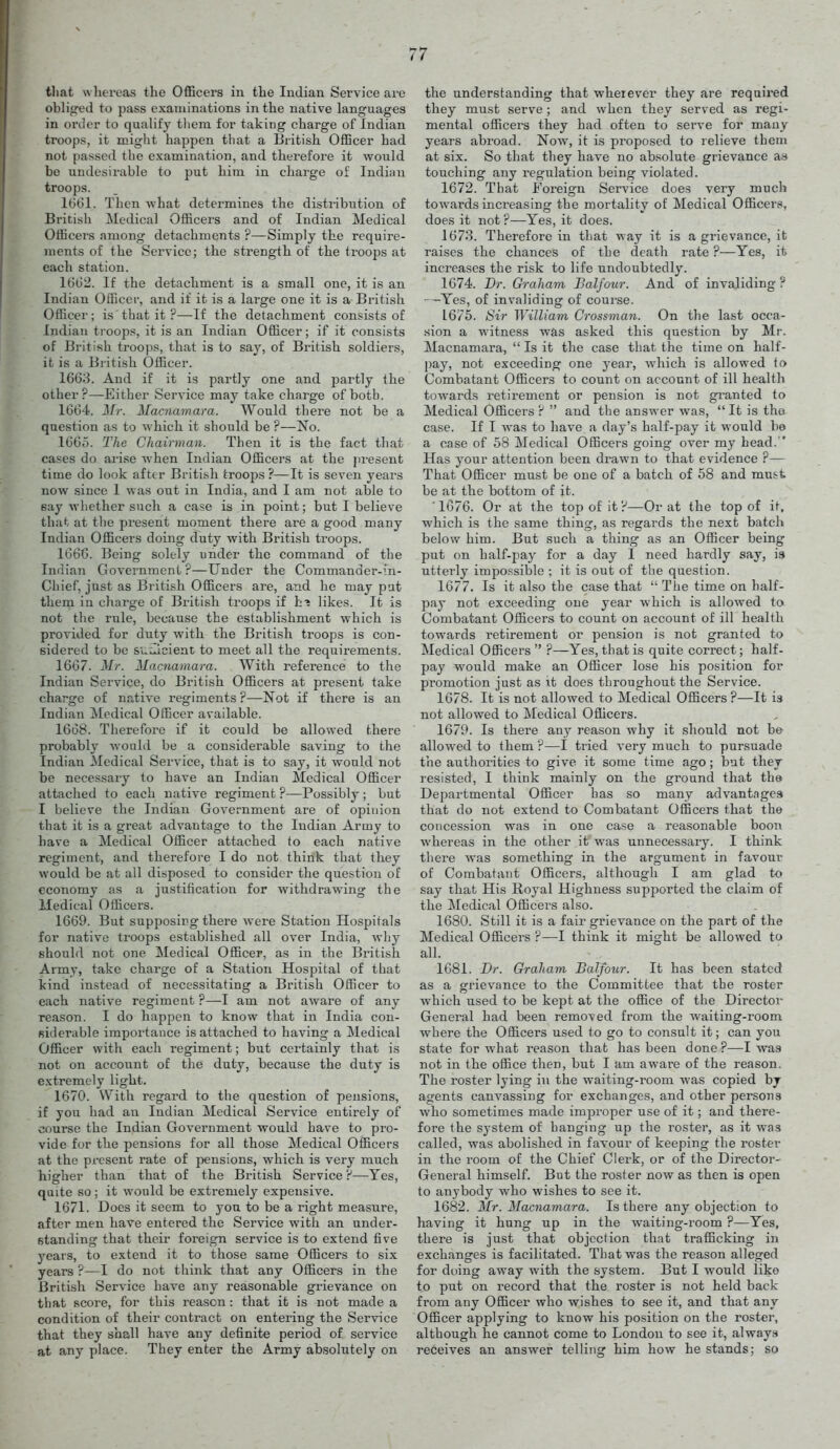 tliat wlieveas the OflBcers in the Indian Service are obliged to pass examinations in the native languages in oi'der to qualify tliera for taking charge of Indian troops, it might happen that a British OfEcer had not passed the examination, and therefore it would be undesirable to put him in charge of Indian troops. 1661. Then what determines the distribution of British Medical Officers and of Indian Medical Officers among detachments ?—Simply the require- ments of the Service; the strength of the troops at each station. 16G2. If the detachment is a small one, it is an Indian Officer, and if it is a large one it is a British Officer; is that it ?—If the detachment consists of Indian troops, it is an Indian Officer; if it consists of British troops, that is to say, of British soldiers, it is a British Officer. 1663. And if it is partly one and partly the other?—Either Service may take charge of both. 1664. Mr. Macnamara. Would there not be a question as to which it should be ?—No. 1665. The Chairman. Then it is the fact that cases do arise Avhen Indian Officers at the present time do look afttr British troops ?—It is seven years now since I was out in India, and I am not able to eay whether such a case is in point; but I believe that at the present moment there are a good many Indian Officers doing duty with British troops. 166C. Being solely under the command of the Indian Government ?—Under the Commander-in- Chief, jiist as British Officers are, and he may put them in charge of Bi'itish troops if h? likes. It is not the rule, because the establishment which is provided for duty with the British ti'oops is con- sidered to be s'uilicient to meet all the requirements. 1667. Mr. Macnamara. With reference to the Indian Service, do British Officers at present take charge of native regiments ?—-Not if there is an Indian Medical Officer available. 1668. Therefore if it could be allowed there probably would be a considerable saving to the Indian Medical Service, that is to say, it would not be necessary to have an Indian Medical Officer attached to each native regiment ?—Possibly ; but I believe the Indian Government are of opinion that it is a great advantage to the Indian Army to have a Medical Officer attached to each native regiment, and therefore I do not think that they would be at all disposed to consider the question of economy as a justification for withdrawing the Medical Officers. 1669. But supposing there were Station Hospitals for native troops established all over India, why should not one Medical Officer, as in the British Army, take charge of a Station Hospital of that kind instead of necessitating a British Officer to each native regiment ?—I am not aware of any reason. I do happen to know that in India con- siderable importance is attached to having a Medical Officer with each regiment; but certainly that is not on account of the duty, because the duty is extremely light. 1670. With regard to the question of pensions, if you had an Indian Medical Service entirely of course the Indian Government would have to pro- vide for the pensions for all those Medical Officers at the present rate of })ensions, which is very much higher than that of the British Service ?—Yes, quite so; it would be extremely expensive. 1671. Does it seem to yon to be a right measure, after men have entered the Service with an under- standing that their foreign service is to extend five years, to extend it to those same Officers to six years ?—I do not thiiik that any Officers in the British Service have any reasonable grievance on that score, for this reason: that it is not made a condition of their contract on entering the Service that they shall have any definite period of service at any place. They enter the Army absolutely on the understanding that wherever they are required they must serve; and when they served as regi- mental officers they had often to serve for many years abroad. Now, it is proposed to relieve them at six. So that they have no absolute grievance as touching any regulation being violated. 1672. That Foreign Service does very much towards increasing the mortality of Medical Officers, does it not ?—Yes, it does. 1673. Therefore in that way it is a grievance, it raises the chances of the death rate ?—Yes, it increases the risk to life undoubtedly. 1674. Br. Graham Balfour. And of invaliding ? -—Yes, of invaliding of course. 1675. Sir William Grossman. On the last occa- .sion a witness was asked this question by Mr. Macnamara,  Is it the case that the time on half- pay, not exceeding one year, which is allowed to Combatant Officers to count on account of ill health towards retirement or pension is not gi'anted to Medical Officers ?  and the answer was,  It is the case. If I was to have a day's half-pay it would be a case of 58 Medical Officers going over my head. Has your attention been drawn to that evidence ?— That Officer must be one of a batch of 58 and must be at the bottom of it. 1676. Or at the top of it ?—Or at the top of it, which is the same thing, as regards the next batch below him. But such a thing as an Officer being put on half-pay for a day 1 need hardly say, i.* utterly impossible ; it is out of the question. 1677. Is it also the case that  The time on half- pay not exceeding one year which is allowed ta Combatant Officers to count on account of ill health towards retirement or pension is not granted to Medical Officers ?—Yes, that is quite correct; half- pay would make an Officer lose his position for promotion just as it does throughout the Service. 1678. It is not allowed to Medical Officers ?—It is not allowed to Lledical Officers. 1679. Is there any reason why it should not be allowed to them ?—I tried very much to pursuade the authorities to give it some time ago; but they resisted, I think mainly on the ground that the Departmental Officer has so many advantages that do not extend to Combatant Officers that the concession was in one case a reasonable boon whereas in the other it was unnecessary. I think tliere was something* in the argument in favour of Combatant Officers, although I am glad to say that His Royal Highness supported the claim of the Medical Officers also. 1680. Still it is a fair grievance on the part of the Medical Officers ?—I think it might be allowed to all. 1681. Dr. Graham Balfour. It has been stated as a grievance to the Committee that the roster which used to be kejjt at the office of the Director General had been removed from the waiting-room where the Officers used to go to consult it; can you state for what reason that has been done ?—I was not in the office then, but I am aware of the reason. The roster lying in the waiting-room was copied by agents canvassing for exchanges, and other persons who sometimes made improper use of it; and there- fore the system of hanging up the roster, as it was called, was abolished in favour of keeping the roster in the room of the Chief Clerk, or of the Director- General himself. But the roster now as then is open to anybody who wishes to see it. 1682. Mr. Macnamara. Is there any objection to having it hung up in the waiting-room ?—Yes, there is just that objection that trafficking in exchanges is facilitated. That was the reason alleged for doing away with the system. But I would like to put on record that the roster is not held back from any Officer who wishes to see it, and that any Officer applying to know his position on the roster, although he cannot come to London to see it, always receives an answer telling him how he stands; so