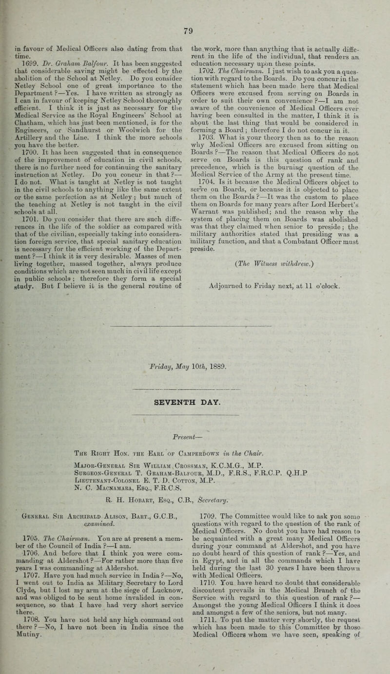 in favour of Medical Officers also dating from tliat tiine. 1699. Dr. Oraham Balfour. It has been suggested that considerable saving might be effected by the abolition of the School at Netley. Do you consider Netley School one of great importance to the Department ?—Yes. I have written as strongly as I can in favour of keeping Netley School thoroughly efficient. I think it is just as necessary for tlie Medical Service as the Royal Engineers' School at Chatham, which has just been mentioned, is for the Engineers, or Sandhurst or Woolwich for the Artillery and the Line. I think the more schools you have the better. 1700. It has been suggested that in consequence of the improvement of education in civil schools, there is no further need for continuing the sanitary instruction at Netley. Do you concur in that ?— I do not. What is taught at Netley is not taught in the civil schools to anything like the same extent or the same perfection as at Netley; but much of the teaching at Netley is not taught in the civil schools at all. 1701. Do you consider that there are such diffe- rences in the life of the soldier as compared with that of the civilian, especially taking into considera- tion foreign service, that special sanitary education is necessary for the efficient working of the Depart- ment ?—^I think it is very desirable. Masses of men living together, massed together, always produce conditions which are not seen much in civil life except in public schools ; therefore they form a special study. But I believe it is the general routine of the work, more than anything that is actually diffe- rent in the life of the individual, that renders an education necessary upon these points. 1702. The Chairman. I just wish to ask you a ques- tion with regard to the Boards. Do you concur in the statement which has been made here that Medical Officers were excused from serving on Boards in order to suit their own convenience ?—1 am not aware of the convenience of Medical Officers ever having been consulted in the matter, I think it is about the last thing that would be considered in forming a Board ; therefoi^e I do not concur in it. 1703. What is your theory then as to the reason why Medical Officers are excused from sitting on Boards ?—The reason that Medical Officers do not serve on Boards is this question of rank and 25recedence, which is the burning question of the Medical Service of the Army at the present time. 1704. Is it because the Medical Officers object to serve on Boards, or because it is objected to place them on the Boards ?—It was the custom to place them on Boards for many years after Lord Herbert's Warrant was published; and the reason why the system of placing them on Boards was abolished was that they claimed when senior to preside ; the military authorities stated that presiding was a military function, and that a Combatant Officer must preside. (The Witness withdrew.') Adjoiumed to Friday next, at 11 o'clock. Friday, May 10th, 1889. SEVENTH DAY. Present— The Right Hon. the Earl of Camperdown in the Chair. Major-General Sir William Crossman, K.C.M.G., M.P. Surgeon-General T. Graham-Balfour, M.D., F.R.S., F.R.C.P. Q.H.P Lieutenant-Colonel E. T. D. Cotton, M.P. N. C. Macnamara, Esq., F.R.C.S. R. H. Hobaet, Esq., C.B., Secretary. General Sir Archibald Alison, Bart., G.C.B., examined. 1705. The Chairman. You are at present a mem- ber of the Council of India ?—I am. 1706. And befoj'e that I think you were com- manding at Aldershot?—For rather more than five years I was commanding at Aldershot. 1707. Have you had much service in India ?—No, I went out to India as Military Secretary to Lord Clyde, but I lost my arm at the siege of Lucknow, and was obliged to be sent home invalided in con- sequence, so that I have had very short service there. 1708. You have not held any high command out there ? —No, I have not been in India since the Mutiny. 1709. The Committee would like to ask you .some questions with regard to the question of the rank of Medical Officers. No doubt you have had reason to be acquainted with a gi'eat many Medical Officers during your command at Aldershot, and you have no doubt heard of this question of rank ?—Yes, and in Egypt, and in all the commands which I have held during the last 30 years I have been thrown with Medical Officers. 1710. You have heard no doubt that considerable discontent prevails in the Medical Branch of the Service with regard to this question of rank ?— Amongst the young Medical Officers I think it does and amongst a few of the seniors, but not many. 1711. To put the matter very shortly, the request which has been made to this Committee by those Medical Officers whom we have seen, speaking of