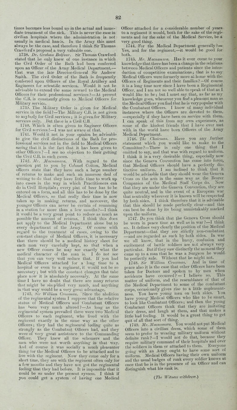 times becomes less bound uj) in the actual aud imme- diate treatment of the sick. Tiiis is never the case in civilian hospitals where the administration is not usually ill medical hands. In the Army tliis must always be the case, and therefore 1 tliiuk Sir Thomas Crawford's proposal a very valuable one. 1738. Dr. Graliam Balfour, teir Thomas Crawford stated that he only knew of one instance in which the Civil Order of the Bath had been conferred upon an OlBcer of the Army Medical Department,— that was the late Director-Gc;neral Sir Andrew Smith. The civil OrdeV of the Bath is frequently conferred upon Officers of tiie Royal Artillery and Engineers for scientific services. \Vould it not be advisable to extend tiie same reward to the Medical Officers for their professional services ?—At present the (J.B. is constantly given to Medical Officers for Military service. 173'J. The Military Order is given for Medical service in the field?—The Military C.B. is not given to anybody for Civil services ; it is given for Military services only. j3ut theie is a Civil C.B. 1740. Which is often given to Engineer Officers for Civil services ?—I was not awai e oFthat. 1741. Would it not in your opinion be advisable to give the civil distinctions of the Bath for pro- fessional services not in tlie held to Medical Officers seeing that it is the fact that it has been given to other Officei's ?—I see no objection to their getting the Civil C.B. in such cases. 1742. Mr. Macnamara. With reg'ard to the question put to you by Colonel Cotton, Medical officers state that they have such a large number of returns to make and such an immense deal of writing to do that they have little time to work up into cases in the way in which Practitioners can do in Civil Hospitals; eveiy piut of beer has to be entered on a form, and all this has to be done by the Medical Officers, so that really their time is now taken up in making returns, and moreover, the 3'ounger Officers can never be certain of remaining in a station for moi'C than a few months?—I think it would be a very great point to reduce as much as possible the amount of returns. I think tiiis does not apjjly to the Medical Department alone but to every department of the Army. Of course with regard to the treatment of cases, owing to the constant change of Medical Officers, it is necessary that there should be a medical history sheet for each man very carefully kept, so that when a new Officer comes he may see exactly wdiat the medical character of the man is. I do not sec that you can very well reduce that. If you had Medical Officers attached for a long time to a hospital or even to a regiment, it would not be so necessary ; but with the constant changes that take place now it is absolutely necessary. At the same time I have no doubt that there are many returns that miglit be sin.p'ified very much, and anything in that way would be a very great advantage. 1743. Sir William Crossman. Since the abolition of the regimental system I suppose that the relative status of Medical Officers and (Combatant Officers has been very much altered ?—As long as the regimental system prevailed theie were two iNIedical Officers to each regiment, who lived with the regiment exactly in the same way as the other Officers ; they had the regimental feeling quite as strongly as the Combatant Officers had, aud thej' were of very great assistance to the Commanding Officer. They knew all the schemers and the men who were not worth anything in that way. And of course it was socially a inuch pleasanter thing tor the Medical Officers to be attached and to live with the regiment. Now they come only for a short time, they are with the regiment often only for a few months and they have not got the regimental feeling that they had before. It is impossible that it could be so under the present system. I think if you could get a system of having one Medical Officei- attached foi' a considerable number of years to a regiment it would, both for th(^ sake of the regi- ments aud for the sake of the Medical Service, be a very good thing'. 1744. For the Medical Department generally?— Yes, and for the regiment,—it would be good for both. 1745. Mr. Macnamira. Has it ever come to your knowledge that there has been a change in the relations between Medical Officers and patients since the intro- duction of competitive examinations; that is to sa^^ Medical Officers were formerly more at home with the Officers of Regiments and their families? —Of course it is a long time now since I have been a Regimental Officer, and I am not so well able to speak of that as I would like to be; but I must say that, as far as my knowledge goes, whenever you find a pleasant man as the Medicalbfficer you find that he is very popular with the Combatant Officers. I know of many individual instances where the Officers are devoted to them, —especially if they have been on service with them. I can speak of this from my own experience, as some of the kindest friends that I have ever met with in the world have been Officers of the Army Medical Department. 1746. The Chairman. Have you any .further statement which you would hke to make to the Committee ?—There is only one thing that I omitted to say, and that was with regard to uniform. I think it is a very desirable thing, especially now since the Geneva Convention has come into force, that Medical Officers should have a perfectly dis- tinctive uniform. I am inclined to think that it would be advisable that ihey should wear the Geneva Cross on the arm in the same way as the Bearer Companies of the Medical Staff Corps do. Now that they are under the Geneva Convention, they are quite neutral, and in the event of a European war that neutrality where\'er it is known will be respected by both sides. I think therefore that it is advisable that this should be made perfectly clear—and this can best be done by its being unmistakably marked upon the uniform. 1747. Do you think that the Geneva Cross should be worn in peace time as well as in war ?—I think so. It defines very clearly the position of the Medical Department—that they are strictly non-combatant —and are regarded as such by both sides. In war we all know, that in the huriy, confusion and excitement of battle soldiers are not always very particular. But if they saw distinctly the moment they came up to a man that he was a Surgeon he would be perfectly safe. Without that he might not. 1748. Sir William Crossman. And in time of peace also it is the case that other Officers have been taken for Doctors and spoken to by men when accidents have occurred ? — I believe so. This matter of uniform, and the resemblance of that of the Medical Department to some of the combatant corps, occasi(mally gives rise to a little unpleasant- ness. You have young men on both sides, lou have young Medical Officers who like to be smart, to look like Combatant Officers; and then the young Combatant Officers think that they are imitating their dress, and laugh at them, and that makes a little bad feeling. It would be a great thing to get quit of all that sort of thing. 1749. Mr. Macnamara. You would not put Medical Officers into a civilian dress, which some of them seem to prefer to weaving military uniform without definite rank?—I would not do that, because they require military command of their hospitals and over the soldieis in them or attached to them. Everyone o-oing with an Army ought to have some sort of uniform. Medical Officers having their own uuilorm and the usual badges of rank every soldier knows at once that he is in the presence of an Officer aud can distinguish Avhat his rank is. {The Witness icithdrew.)