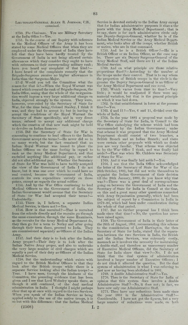 Lieltenant-General Allex B. Johnson, C.B., examined. 1750. The Cliairman. You are Military Secretary at the India Office ?—Yes. 1751. In tlip course of our Inquiry with reference to tlifc Medical Officers of the Army it has been stated by some Medical Officers that when they are employed under the Government of India they have felt that they have been hardly treated by the Go\ernment of India in not beiug allowed certain allowances which they consider they ought to have with reterence, to their corresponding- military rank; have you heard any complaint of that kind.''— 1 have heard of the complaints recently that the Brigade-Surgeons receive no higher allowances in India than the Surgeons-Major. 17 )2. Would you tell the Committee what the reason for that is?—AVhen the Rojal Warrant was issued which created the rank of Brigade-Surgeon, the India Office, seeing that the whole of the re()rganiza- tion would impose a ver}' large additional charge <in India, objected strongly to the system. They were, however, over-ruled by the Secretary of Stale for War. for the time being', Colonel Stanley, I think it was, and they had to accept it; but in having to accept the conditions of the Royal Warrant the Secretary of State specifically, and in very direct terms, refused to accept any additional charge which the creation of that new rank might be held to devolve on Indian finances.- 1753. Did tlie Secretary of State for War in consenting to continue to lend officei'S to the Indian Government accept the terms ?—He never did so in so man}' words, but the fact remained that an Indian Royal Warrant was issued to place the Indian Officers on the same footing* in regard to rank as the Array Medical Department, and that excluded anything' like additional pay, ov rather did not allot additional pay. Whether the Secretary of State for War was held to have tacitly accepted the view of the Government of India I do not know, but it was one over Avhich he could have no real control, because the Government of India, controls its own expenditure entirely on those points, except as regards the actual soldier. 175-4. And by the War Office continuing to lend ]\[edical Officers to the Government of India, the Indian Government would assume that the Secretary of State for War had accepted their terms?— Undoubtedly. 1755. There is, I believe, a separate Indian Medical Service, is there not ?-^Yes. 1756. How is that recruited?—That is recruited from the schools directly and the recruits go throug'h the same examination, through the same Examiners, a-s the recruits for the Army Medical Department do, they then go for a term to Netley and after going through their term there, proceed to India. They are commissioned separately as Officers of the Indian Armj'. 1757. And their duty is to look after the Indian Army proper?—Their duty is to look after the Indian Native Army proper, and also to undertake the very large number of civil charges which are equally a part of their duty as Officers of the Indian Medical Service. 1758. But the understanding which exists with regard to the British Medical Officers is that they look after the British troops while there is a separate Service looking after the Indian troops ?— Trae. I have seen, through the kindness of the Committee, the preceding evidence that has been given and I see that Lord Wolseley speaks there, as though it still continued, of the dual medical administration in India I thought I might perhaps clear that up at once with regaid to the two Services. When you speak of the Indian Service as being applied solely to the use of the native troops, it is so but with this difference: that the Indian Medical (2508) - L Service is devoted entirely to the Indian Army except that for Indian administrative purposes it shan s the posts with the Army Medical Department; that is to say, there is for each administrative circle only one Deputy-Surgeoii-General, whether he is of the Indian Medical Service or the Army Medical Depart- ment^ who looks after all the croops, whether British or native, who are in that command. 175'J. And he is a British Officer?—He is a British Officer or an Indian Officer, as the case may be. There are six Deputy Surgeons-General of the Army Medical Staff, and there are 11 of the Indian Medical Service. 1760. And on what principle are those relative proportions fixed ?—According to the number of the troops under their control. That is to say where the proportion of British troops in the circle is the greater the Deputy Surgcon-Geneial is an Officer of the Army Medical Department and vice versa. 1761. Wliich varies from time to time?—Very little; it would be readjusted if there were any material vaiiation, but that is the general principle on which it was laid down. J 762. Is that establishment in force at tlie present time ?—Yes. 1763. 0 and 11 ?—Yes, 6 and 11, divided over the whole of India. 1764. In the year 1881 a proposal was made by the Secretary of State for India, in Council to the War Office embodj'ing the scheme which had been recommended by the Indian Government; under that scheme it was proposed that the Army Medical Department should consist of t\vo branches, a British Branch and an Indian Branch; and there were certain other proposals with which no doubt you are very familar. That scheme was objected to by the War Office I think, and was finally laid aside?—That was when Mr. Childers was Secretary of State for War. 1765. And it was finally laid aside?—Yes. 1766. I see that the India Office acknowledged the letter of the Secretary of State for War of the 26th October, 1881, but did not write tlieraselves to acquaint the Indian Government of their decision till the 28th January, 1883, do you know why that was?—There was a great deal of correspondence g'oing' on between the Government of India and the Secretary of State for India in Council at the time, on this and a great many other questions connected with Army Organisation g'enerally, which had been the subject of report by a Commission in India in 1879-80, which had been under consideration during- the whole of that period. 1767. But no further proposal has I think been made since that time?—No, the question has never been raised again. 1768. The Government of India in their letter of the 26th of Aug-ust, 1881, recommending this scheme to the consideration of Lord Hartington, the then Secretar}' of State for India, stated that the separa- tion between the two Services in India, the British and the Indian Services, was extremely costly, inasmuch as it involves the necessity for maintaining- a double staff, and therefore an unnecessary number of Executive Medical Officers, did the Secretary of State for India share that view?—No. I do not think that the dual system of administration involved a larger number of Executive Officers ; I do not think it affected the question. But the dual system of administration is what I was referring- to just now as having- been abolished in 1881. 1769. A double Administrative Staff?—Yes. 1770. Then is the Secretary of State for India of opinion that this system does involve a double Administrative Staff?—No, it does not; in fact, we have now only one Administrative Staff. 1771. Then have any reductions been made since the year 1881 in the Administrative Staff?— Considerable. I have not got the figures, but a very large number of reductions were made, on both 2