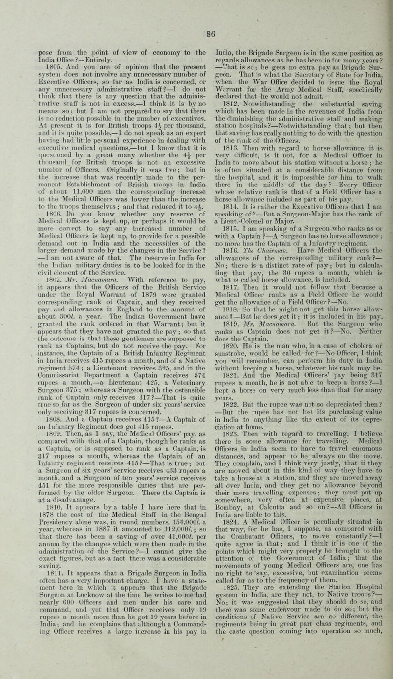 pose from tlio point of view of economy to the India Office ?~ Entirely. 1805. And you are of opinion that the present system does not involve any unnecessary number of Executive Officers, so far as India is concerned, or any imnecessary administrative staff?—I do not think that tliere is any question that the adminis- trative staff is not in excess,—I think it is by no means so: but I am not prepared to say that there is no reduction possible in the number of executives. At present it is for British troops 4^ per thousand, and it is quite possible,—I do not speak as an expert having had little personal experience in dealing' w'lih executive medical questions,—but I know that it is questioned by a great many whether the 4^ per thousand for British troops is not an excessive numl)er of Officers. Originally it Avas five; but in the increase that was recently made to the per- manent Establishment of Briiish troops in India of about 11.000 men the corresponding increase to the Medical Officers was lower than the increase to the troops themselves; and that reduced it to 4^. 180(5. Do you know whether any reserve of Medical Officers is kept up, or perhaps it would be moie correct to say any increased number of Medical Officers is kept up, to provide for a possible demand out in India and the necessities of the larger demand made by the changes in the Service? —I am Tiot aware of that. The reserve in India for the Indian militar}^ duties is to be looked for in the civil element of the Service. 1807. Mr. Macnamara. With reference to pay, it appears that the Officers of the British Service under the Royal Wan-ant of 1879 were granted corresponding- rank of Captain, and they received pay and allowances in England to the amount of abQut 300/. a year. The Indian Government have granted the rank ordered iu that Warrant; but it appears that the,y have not granted the pay ; so that the outcome is that these gentlemen are supposed to rank as Captains, but do not receive the pay. Eor instance, the Captain of a British Infantry Regiment in India receives 415 rupees a month, and of a Native regiment 574 ; a Lieutenant receives 325, and in the Commissariat Department a Captain receives 574 rupees a month,—a Lieutenant 425, a Veterinary Surgeon 375 ; whereas a Surgeon with the ostensible rank of Captain only receives 317?—That is quite true so far as the Surgeon of under six years' service only receiving 317 rupees is concerned. 1808. And a Captain receives 415?—A Captain of an Infantry Regiment does get 415 rupees. 1809. Tlien, as I say, the Medical Officers' paj^, as compared with that of a Captain, though he ranks as a Captain, or is supposed to rank as a Captain, is 317 rupees a month, whereas the Captain of an Infantry regiment receives 415 ?—That is true ; but a Surgeon of six years' service receives 433 rupees a month, and a Surgeon of ten years' service receives 451 for the more responsible duties that are per- formed by the older Surgeon. There the Captain is at a disadvantage. 1810. It appears by a table I have here that in 1878 the cost of the Medical Staff iu the Bengal Presidency alone was, iu round numbers, 154,000/. a year, whereas in 1887 it amounted to 112,000/.; so that thei-e has been a saving- of over 41,000/. per annum by the changes which were then made in the administration of the Service ?—I cannot give the exact figures, but as a fact there was a considerable saving. 1811. It appears that a Brigade Surgeon in India often has a ver}' important charge. I haA-e a state- ment here in Avhich it appears that the Brigade Surgenn at LucknoAv at the time he Avrites to me had nearly 600 Officers and men under his care and command, and yet that Officer receives only 19 rupees a month more than he got 19 years before in India; and he complains that although a Command- ing Officer receives a large increase in his pay in India, the Brigade Surgeon is in the same position as regards allowances as he has been in for many years ? —That is so ; he gets no extra pay as Brigade Sur- geon. That is Avhat the Secretary of State for India, when the War Office decided to issue the Royal Warrant for the Army Medical Staff, specifically declared that he would not admit. 1812. Notwithstanding the substantial saving Avhich has been made in the revenues of India fiom the diminishing tlie administrative staff and making- station hospitals?—Notwithstanding that; but then that saA'ing has really nothing to do with the question of the rank of the Officers. 1813. Then with reg-ard to horse allowance, it is very difficult, is it not, for a Medical Officer in India to move about his station without a hoi-se ; he is often situated at a considerable distance from the hospital, and it is impossible for him to walk there in the middle of the day?—Every Officer whose relative rank is that of a Field Officer has a horse allowance included as part of his \)&y. 1814. It is rather the Executive Offi'^ers that 1 am speaking of ?—But a Surgeon-Major has the rank ol' a Lieut.-Colonel or Major. 1815. I am speaking of a Surgeon who ranks as or with a Captain ?—A Surgeon has no horse allowance ; no more has the Captain of a Infantry regiment. 1816. The Chairman. HaA-e Medical Officers the allowances of the corresponding military rank?— No; there is a distinct rate of pay; but in calcula- ting that pay, the 30 rupees a month, which is Avhat is called horse allowance, is included. 1817. Then it would not follow that because a Medical Officer ranks as a Field Officer he would get the allowance of a Field Officer ?—No. 1818. So that he might not get this horso alloAA-- ance?—But he does get it; it is included in his pay. 1819. Mr. Maciiamara. But the Surgeon who ranks as Captain does not get it?—No. Neither does the Captain. 1820. He is the man who, in a case of cholera or sunstroke, would be called for ?—No Officer, I think you will remember, can perform his duty in India without keeping a horse, whalever his rank may be. 1821. And the Medical Officers' pay being 317 rupees a month, he is not able to keep a horse?—I kept a horse on very much less than that for many years. 1822. But the rupee was not so depreciated then? —But the rupee has not lost its purchasing value in India to anything like the extent of its depre- ciation at home. 1823. Then with regard to travelling, I believe there is some allowance for traA^elling. Medical Officers in India seem to have to traA'el enormous distau(5es, and appear to be always on the move. They complain, and I think very justly, that if they are moved about in this kind of way they have to take a house at a station, and they ore moved away all over India, and they get no allowance bej'ond their mere travelling expenses; they must put up someAvhere, very often at expensive places, at Bombay, at Calcutta and so on?—All Officers iu India are liable to this. 1824. A Medical Officer is peculiarly situated in that way, for he has, I suppose, as compared with the Combatant Officers, to muve constantly?—I quite agree in that; and I think itis one of the points which might very properly be brought to the attention of the Government of India; that the movements of young Medical Officers ai-e, one has no right to 'say, excessive, but examination seems called for as to the freqirency of them. 1825. They are extending- the Station Hospital system iu India, are they Jiot, to Native troops?— No; it was suggested that they should do so, and there Avas some endeavour made to do so; but the conditions of Native Service are so different, the regiments being in great part class regiments, and the caste question coming into operation so nuich.