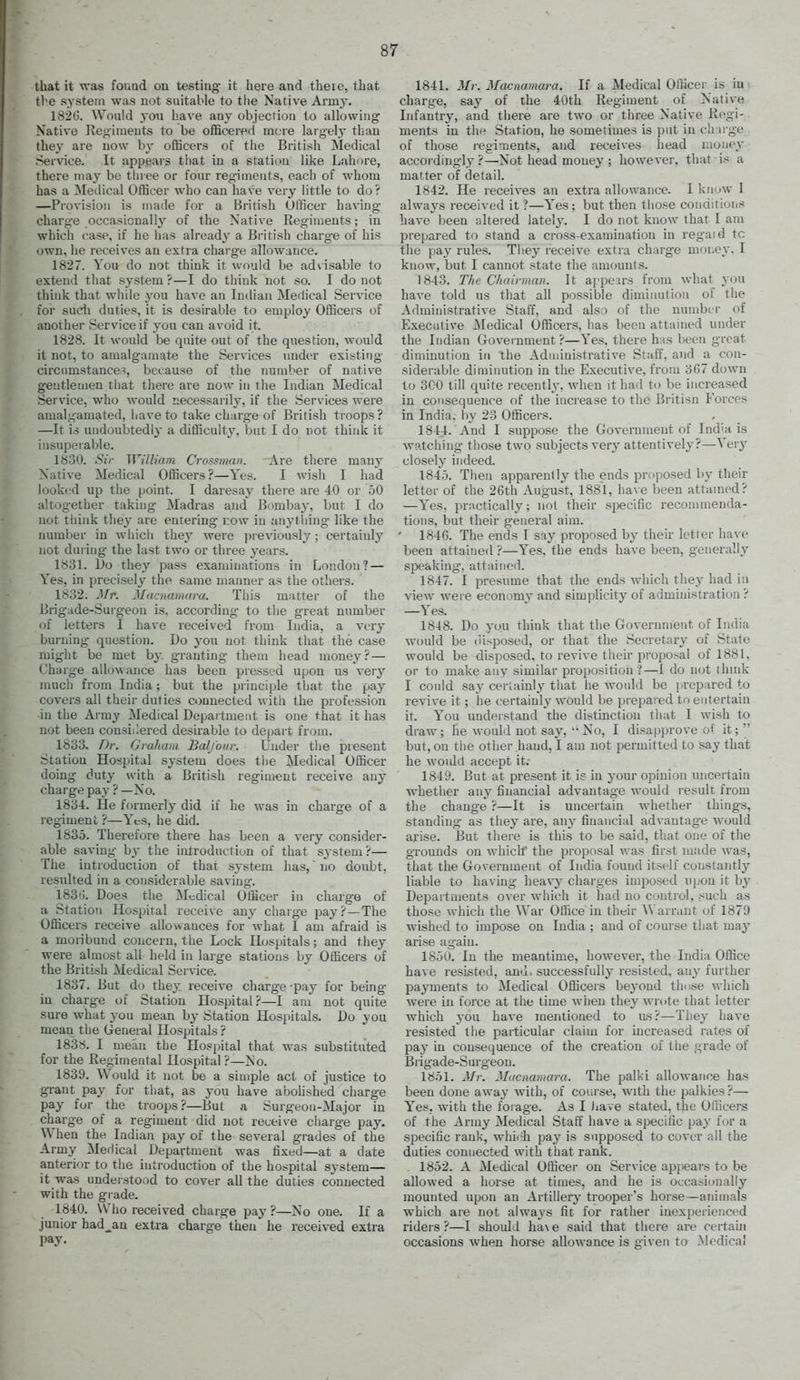 that it was fouad ou testing- it here and there, that the system was not suitable to tlie Native Armj'. 1S2G. Would you have any objection to allowing Native Kegimeuts to be officered more largely than the}^ are now b}' officers of the British Medical Service. It appears that in a station like Lahore, there may be three or four regiments, each of whom has a Medical Officer who can have very little to do? —Provision is made for a British Officer having charg-e occasionally of the Native Regiments; in which case, if he has already a British charge of his own, he receives an extra chai'ge allowance. 1827. You do not think it would be advisable to extend that system ?—I do think not so. I do not think that while you have an Indian Medical Service for sudi duties, it is desirable to employ Officers of another Service if you can avoid it. 1828. It would be quite out of the question, would it not, to amalgamate the Services under existing circnmstance?, because of the immber of native gentlemen that there are now in the Indian Medical Service, who would necessarily, if the Services were amalgamated, liaveto take charg-e of British troops? —It is undoubtedly a difficulty, but I do not think it insupeiable. 1830. Sir William Crossman. Are there many Native Medical Officers?—Yes. I wish I had iook(?d up the point. I daresay there are iO or .50 altogether taking Madras and Bomba}', but I do not tliink they are entering now in anything like the number in whicli they were previously; certainly not during the last two or three years. 1831. L)o they pass examinations in London? — Yes, in precisely the same manner as the others. 1832. Mr. Macnamara. This matter of the Brigade-Surgeon is. according- to the great number of letters I have received from India, a very burning question. Do you not think that the case might be met by granting them head money? — Charge allowance has been pressed upon us very much from India; but the principle that the pay covers all their duties connected with the profession in the Army Medical Department is one that it has not been consiilered desirable to depart from. 1833. Dr. Graham Balfour. Under the present Station Hospital system does the Medical Officer doing duty with a British regiment receive any charge pay ? —No. 1834. He formerly did if he was in charge of a l egiment ?—Yes, he did. 1835. Therefore there has been a very consider- able saving by the introduction of that system?— The introduction of that system has, no doubt, resulted in a considerable saving'. 183ij. Does the Medical Officer in charge of a Station Hospital receive any charge pay? —The Officers receive allowances for what I am afraid is a moribund concern, the Lock Hospitals; and they were almost all held in large stations by Officers of the British Medical Service. 1837. But do they receive charge -pay for being- in charge of Station Hospital?—I am not quite sure what you mean by Station Hospitals. Do you mean the General Hospitals ? 1838. I mean the Hospital that was substituted for the Regimental Hospital ?—No. 1839. Would it not be a simple act of justice to grant pay for that, as you have abohshed charge pay for the troops?—But a Surgeon-Major in charge of a regiment did not receive charge pay. When the Indian pay of the several grades of the Army MeHical Department was fixed—at a date anterior to the introduction of the hospital system— it was understood to cover all the duties connected with the grade. 1840. Who received charge pay ?—No one. If a junior had^an extra charge then he received extra pay. 1841. Mr. Macnamara. If a Medical Officer is in charge, say of the 40th Regiment of Native Infantry, and there are two or three Native Regi- ments in the Station, he sometimes is put in charge of those i-egiments, and receives head money accordingly?—Not head money ; however, that is a matter of detail. 1842. He receives an extra allowance. I know I always received it ?—Yes ; but then those conditions have been altered latel3% I do not know that I am prepared to stand a cross-examination in regaid tc the pa}- rules. Tiiey receive extra charge money. I know, but I cannot state the amounts. 1843. The Chairman. It appears from what you have told us that all possible diminution of the Administrative Staff, and also of the number of Executive Medical Officers, has been attained under the Indian Government ?—Yes. there h is been great diminution in the Administrative Staff, and a con- siderable diminution in the Executive, from 3G7 down to 300 till quite recently, when it had to be increased in consequence of the increase to the Britisn Forces in India, by 23 Officers. 1844. And I suppose the Government of Ind'a is watching those two subjects verj'attentively?—Very closely indeed. 1845. Then apparently the ends proposed by their letter of the 26th August, 188'l, have been attumed? —Yes. practically; not their specific reconunenda- tions, but their general aim. ' 1846. The ends I say proposed by their letter have been attained ?—Yes, the ends have been, generally speaking, attained. 1847. I presume that the ends Avhich they had in view were economy and simplicity of administration ? —Yes. 1848. Do you think that the Government of India would be disposed, or that the Secretary of State would be disposed, to revive their proposal of 1881, or to make any similar proposition?—I do not thndc I could sa}- certainly that he would be prepared to revive it; he certainly would be prepared to entertain it. You understand the distinction that I wish to draw; he would not saj^No, I disapprove of it; but, on the other hand, I am not permitted to say that he would accept it; 1849. But at present it is in your opinion uncertain whether any financial advantage would result from the change ?—It is uncertain whether things, standing as tliey are, any financial advantage would arise. But there is this to be said, that one of the grounds on which the proposal was first made was, that the Government of India found itself constantly liable to having heavy charges imposed upon it hj Departments over which it had no control, such as those which the War Office in their ^Varrant of 1879 wished to impose on India ; and of course tliat may arise again. 1850. In the meantime, however, the India Office have resisted, and. successfully resisted, any further payments to Medical Officeis beyond those which were in force at the time when they wrote that letter which yo\x have mentioned to its?—They have resisted the particular claim for increased rates of pay in consequence of the creation of the grade of Brigade-Surgeon. 1851. Mr. Macnamara. The palki allowance has been done away with, of course, with the palkies?— Ye». with the forage. As I liave stated, the Olhcers of the Army Medical Staff have a specific pay for a specific rank, whii.-h pay is supposed to cover all the duties connected with that rank. 1852. A Medical Officer on Service appears to be allowed a horse at times, and he is occasionally mounted upon an Artillery trooper's horse—animals which are not always fit for rather inexperienced riders?—I should ha\e said that there are certaui occasions w-hen horse allowance is given to Medical