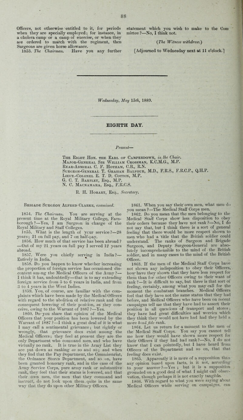 Officers, not otherwise entitled to it, for periods ■when they are specially employed; for instance, in a cholera camp or a camp of exercise, or when they are ordered to march with the regiment, then Surgeons are given horse allowance. 1853. The Chairman. Have you any further statement which you wish to make to the Com mittee ?—No, I think not. {The Witness withdrew.') [Adjourned to Wednesday next at 11 o'clock.] Wednesday, May loth, 1889. EIGHTH DAY. Present— The Right Hon. the Earl of Camperdoavn, in the Chair. Majok-General Sir William Grossman, K.C.M.G., M.P. Rear-Admiral C. F. Hotham, C.B., R.hi. Surgeon-General T. Graham Balfocr, M.D., P.R.S., F.R.C.P., Q.H.P. Lieut.-Colonel E. T. D. Cotton, M.P. G. C. T. Bartlet, Esq.. M.P. N. C. Macnamara, Esq., F.R.C.S. R. H. HoBART, Esq., Secretary'. Brigade Surgeon Alfred Clarke, examined. 1854. The Chairman. You are serving at the present time at the Royal Military College, Farn- borough ?—Yes, I am Surgeon in charge of the Royal Military and Staff Colleges. ] ft55. What is the length of your service ?—28 j'ears; 21 on full j)ay, and 7 on half-pay. 1856. How mucli of that service has been abroad ? —Out of my 21 years on full pay I served 12 years abroad. 1857. Were you chiefly serving- in India?— Entirely in India. 1858. Do you happen to know wheiher increasing the proportion of foreign service has occasioned dis- content araiing the Medical Officers of the Army?— I think it has, undoubtedh-—that is to say extending foreign service fiom 5 to 6 years in India, and from 0 lo 4 years in the West Indies. 1859. You, of course, are familiar with the com- plaints which have been made by the Medical Officers with regard to the abolition of relative rank and the consequent lowering of their position, as they con- ceive, owing to the Warrant of 1887 ?—Yes. 1860. Do'j-ou share that opinion of the Medical Officers that j^our position has been lowered by the Warrant of 1887 ?—I think a great deal of it is what 1 may call a sentimental grievance ; but rightly or wrongly, that grievance does exist among the Medical Officers; they feel at present they are the only Department who command men, and who have vii tually no rank. It is true in the Army List they are put down as ranking as so auil so; and when they find that the Pay Department, the Commissariat, the Ordnance Stores Dcjpaitment, and so on, have been granted honorary rank, and in the case of the Army Service Corps, pure army I'ank or substantive rank, they feel that their status is lowered, and that their own men, tlie men that they command and instruct, do not look upon them quite in the same way that they do upon other Military Officers. 1861. When you say their own men, what men do you mean ? —The Medical Staff Corps men. 1862. Do you mean that the men belonging to the Medical Staff Corps show less disposition to obey tlieir orders because they have not rank ?—No, I do not say that, but I think there is a sort of general feeling that there would be more respect shown to men who had a title that the British soldier could understand. The ranks of Surgeon and Brigade Surgeon, and Deputy Surgeon-General are abso- lutely incomprehensible to the mind of the British soldier, and in many cases to the mind of the British Officer. 1863. If the men of the Medical Staff Corps have not shown any indisposition to obey their Officers, how-have they shown that they have less respect for them than for otlier Officers owing to their want of rank ?—It is difficult to say, but there is that sort of feehng, certainly, among what you may call for the moment the combatant branches. Medical Officers feel that they have not the same status that they had before, and Medical Officers who have been on recent campaigns tell me that they lia^ e had to assert their position in all questions of transport and stores; they have had great difficulties and worries which they tliink they would not have had had they held :i more hnnd fide rank. 1864. Let us return for a moment to the men of the Medical Staff Corps. You say you cannot tell me how they would liave shown more respect foi their Officers if they had had rank?—No, I do not know that I can pointedly, but I have heard from Officers of the Department and so on, that that feeling does exist. 1865. Apparently it is more of a supiwsition than any opinion based upon facts, is it not, according to your answer?—Yes ; but it is a supposition grounded on a good deal of what I might call obser- vation, though perhaps it is not exactly tangible. 1866. With regard to what you were saying about Medical Officers wliile serving on campaigns, can