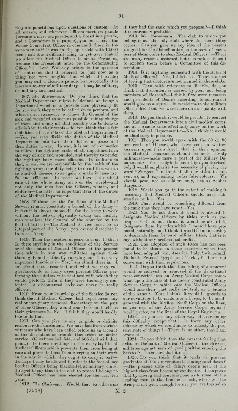 they are punctilious upon questions of custom. At all messep, and wherever Officers meet on parade (because a mess is a parade, and a Board is a parade, and a Committee is a parade), you must have the Senior Combatant Officer in command there in the same way as if it was in the open field with 10,000 men ; and it is a difficult thing to get over that if we allow the Medical Officer to sit as President, because the -President must be the Commanding- Officer  ?—Lord Wolseley brings in the question of sentiment that I referred to just now as a thing not very tangible, but which still exists; you may call a Board a parade, but practically it is merely a matter of militai-y duty—it may be military, or military and medical. 1907. Mr. Macnamara. Do you think that the Medical Department might be defined as being a Department which is to provide men physically fit for any work they may be called on to perform, and when on-active service to relieve the General of the sick and wounded as soon as possible, taking charge of them and doing all that possibly can be done to administer to their wants — do you think that a fair definition of the role of the Medical Department ? —Yes, you may divide the duties of the Medical Department into two—their duties in peace and their duties in war. In Avar, it is our role or metier to relieve the fighting ranks of all impedimenta in the way of sick and wounded, and thereby to render the fighting body more efficient. In addition to that, in war we are responsible for the health of the fighting Army, our duty being to do all that we can to waid off disease, so as again to make it more use- ful and efficient. In peace, we have the medical care of the whole Army all over the world—and not only the men but the Officers, women, and children—the latter an important item of the duties of the Medical Department. 1008. If those are the functions of the Medical Service it must constitute a branch of the Army— in fact it is almost impossible for the Army to work without the help of physically strong and healthy men to relieve the General of the wounded on the field of battle ?—The Medical Service must be an integral part of the Army ; yon cannot dissociate it from the Army. 1909. Then the question appears to come to this : Is there anything in the conditions of the Service or of the status of Medical Officers at the present time which in any way militates against their thoroughly and efficiently carrying out those very important functions ?—Yes, I am afraid there is. I am afraid that discontent, and what we may call grievances, do in many cases prevent Officers per- forming their duties with that zest with which they would perform them if they were thoroughly con- tented. A discontented body can never be really efficient. 1910. From your knowledge of the Service do you think that if Medical Officers had experienced any real or imaginary personal discourte.sy on the part of other Officers, they would come here and tell us their grievances ?—No. I think they would hardly like to do that. 1911. Can you give us any tangible or definite reason for this discontent. We have had from various witnesses who have been called before us an account of the discontent or trouble that arises on active service. (Questions 543, 544, and 566 deal with that point.) Is there anything in the everyday life of Medical Officers which prevents them from being at ease and prevents them from carrying on their work in the way in which they ought to carry it on ?— Perhaps I may be allowed to refer to the fact of my brother Officers being blackballed at military clubs. I regret to say that in the club to which I belong no Medical Officer has been elected for the last ten years. 1912. The Ckairman. Would that ba otherwise (2508) M if they had the rank which you propose ?—I think it is extremely probable. 1913. Mr. Macnamara. The club to which you belong is not the only club where the same thing occurs. Can you give us any idea of the reasons assigned for the disinclination on the part of mem- bers of those clubs to elect Medical Officers ?—There are many reasons assigned, but it is rather difficult to explain them before a Committee of this de- scription. 1914. Is it anything connected witia the status of Medical Officers P—Yes, I think so. There is a sort of feeling that doctors are not wanted in those clubs. 1915. Then with reference to Boards, do you think that discontent is caused by your not being members of Boards?—I think if we were members and presidents of Boards according to our rank it would give us a status. It would make the military Officers feel that we were more on an equality with them. 1916. Do you think it would be possible to coiivei't ihe Medical Department into a civil medical corps, and at tue same time eft'ectually carry on the work of the Medical Department ?—No, I think it would be absolutely impossible. 1917. Then you would agree with the 80 or 90 per cent, of Officers who have sent in written answers upon this subject, that, in their opinion, the Medical Department should be more highly militarised—made more a part of the Miliary De- partment ?—Yes, it might be more highly militarised, only I would emphasise the necessity of placing the word Surgeon in front of all oui titles, to pre- vent us, as I say, sailing under false colours. We should pose, not as soldiers only, but as Soldier Surgeons. 1918. Would you go to the extent of making it necessary that Medical Officei'S should have sub- stantive rank ?—Yes. 1919. That would be something different from the rank that they have now ?—Yes. 1920. You do not think ifc would be absurd to designate Medical Officers by titles such as you propose ?—I do not think it would be absurd to designate them by titles which I myself have pro- po.sed, naturally, but I think it would be an absurdity to designate them by pure military titles, that is to say, without any pi-ofessional prefix. 1921. The adoption of such titles has not been found to be absurd in those countries where they have been adopted, viz., America, Italy, Switzerland, Holland, France, Egypt, and Turkey ?—I am not conversant with their regulations. 1922. Do you think that this feeling of discontent would be relieved or removed if the department were converted into an Army Medical Corps, some- what upon the lines of the newly constituted Army Service Corps, in which case the Medical Officers would take their part really and truly as a branch of the Army ?—Yes ; I think it would be greatly to our advantage to be made into a Corps, to be amal- gamated with the Medical Staff Corps on the lines, as you say, of the Army Service Corps, or, as I would prefer, on the lines of the Royal Engineers. 1923. Do you see any other way of overcoming this difficulty except that ? Is there any 'other scheme by which we could hope to remedy the pre- sent state of things ?—There is no other, that I am aware of. 1924. Do you think that the present feeling that exists on the part of Medical Officers in the Service, militates against men of good position entering the Service F—I am sure that it does. 1925. Do you think that it tends to prevent graduates of the Universities becoming candidates ? —The present state of things deters men of the highest class from becoming candidates. I can prove that by having had conversations with ,some of the leading men at the London schools, who say  the Army is not good enough for us; you are treated so 2