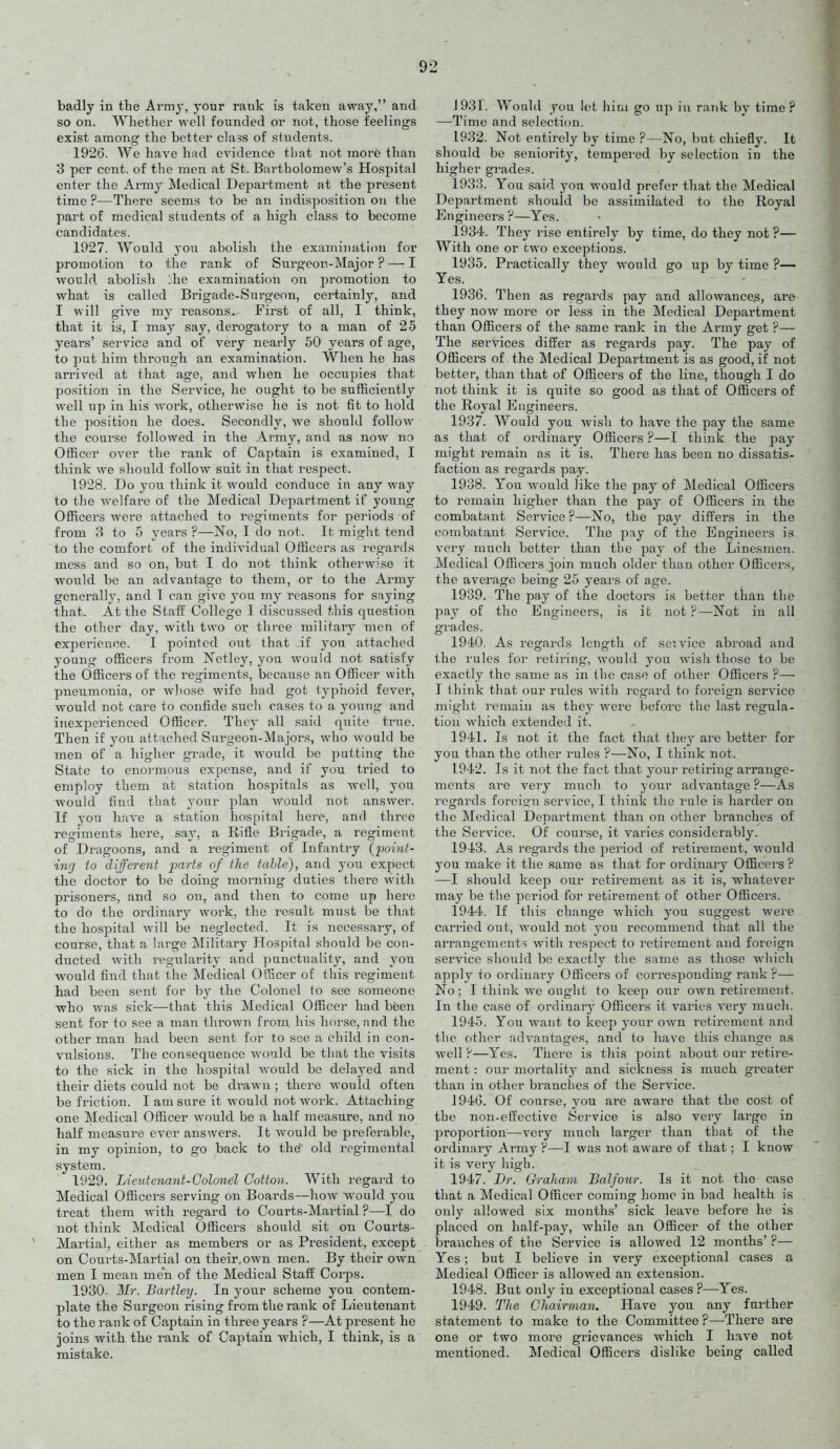 badly in the Army, your rank is taken away, and so on. Whether well founded or not, those feelings exist among the better class of students. 1926. We have h;id evidence that not more than 3 per cent, of the men at St. Bartholomew's Hospital enter the Army Medical Department at the present time ?—There seems to be an indisposition on the part of medical students of a high class to become candidates. 1927. Would j'ou abolish the examination for promotion to the rank of Surgeon-Major ? — I would abolish Ihe examination on promotion to what is called Brigade-Surgeon, certainly, and I will give my i-easons.- First of all, I think, that it is, I may say, derogatory to a man of 25 years' service and of very nearly 50 years of age, to put him through an examination. When he has arrived at that age, and when he occupies that position in the Service, he ought to be sufficiently well up in his work, otherwise he is not fit to hold the position he does. Secondly, we should follow the course followed in the Army, and as now no Officer over the rank of Captain is examined, I think we should follow suit in that respect. 1928. Do you think it would conduce in any way to the welfare of the Medical Department if young Officers were attached to regiments for periods of from 8 to 5 years ?—No, I do not. It might tend to the comfort of the individual Officers as regards mess and so on, but I do not think otherwise it would be an advantage to them, or to the Army generally, and I can give you my reasons for saying that. At the Staff College I discussed this question the other day, with two or three military men of experience. I pointed out that .if you attached young officers from Netley, you would not satisfy the Officers of the regiments, because an Officer with pneumonia, or whose wife had got typhoid fever, would not care to confide such cases to a young and inexperienced Officer. They all said quite true. Then if you attached Surgeon-Majors, who would be men of a higher grade, it would be putting the State to enormous expense, and if you tried to employ them at station hospitals as well, you would find that your plan would not answer. If you have a station hospital here, and three regiments here, say, a Rifle Brigade, a regiment of Dragoons, and a regiment of Infantry (iioint- ing to different parts of the table), and you expect the doctor to be doing morning duties there vi'ith prisoners, and so on, and then to come up here to do the ordinary work, the result must be that the hospital will be neglected. It is necessary, of course, that a large Military Hospital should be con- ducted with regularity and punctuality, and you would find that the Medical Officer of this i-egiment had been sent for by the Colonel to see someone who was sick—that this Medical Officer had been sent for to see a man thrown from his horse, and the other man had been sent for to see a child in con- vulsions. The consequence would be that the visits to the sick in the hospital would be delayed and their diets could not be drawn; there would often be friction. I am sure it would not work. Attaching one Medical Officer would be a half measure, and no half measure ever answers. It would be preferable, in my opinion, to go back to the old regimental system. 1929. Lieutenant-Colonel Cotton. With regard to Medical Officers serving on Boards—how would you treat them with regard to Courts-Martial ?—I do not think Medical Officers should sit on Courts- Martial, either as members or as President, except on Courts-Martial on their,own men. By their own men I mean men of the Medical Staff Corps. 1930. Mr. Bartley. In your scheme you contem- plate the Surgeon rising from the rank of Lieutenant to the rank of Captain in three years ?—At present he joins with the rank of Captain which, I think, is a mistake. J931. Would you let hini go up in rank by time? —Time and selection. 1932. Not entirely by time ?—No, but chiefly. It should be seniority, tempered by selection in the higher grades. 1933. You said yon would prefer that the Medical Department should be assimilated to the Royal Engineers ?—Yes. 1934. They rise entirely by time, do they not ?— With one or cwo exceptions. 1935. Practically they would go up by time ?— Yes. 1936. Then as regards pay and allowance's, are they now more or less in the Medical Department than Officers of the same rank in the Army get ?— The services differ as regards pay. The pay of Officers of the Medical Department is as good, if not better, than that of Officers of the line, though I do not think it is quite so good as that of Officers of the Royal Engineers. 1937. Would you wish to have the pay the same as that of ordinary Officers ?—I think the pay might remain as it is. There has been no dissatis- faction as regards pay. 1938. You would like the pay of Medical Officers to remain higher than the pay of Officers in the combatant Service ?—No, the pay differs in the combatant Service. The pay of the Engineers is very much better than the pay of the Linesmen. Medical Officers join much older than other Officers, the average being 25 years of age. 1939. The pay of the doctors is better than the pay of the Engineers, is it not ?—Not in all grades. 1940. As regards length of seivice abroad and the rules for retiring, would you wish those to be exactly the same as in the case of other Officers ?— I think that our rules with regard to foreign service might remain as they were before the last regula- tion which extended it. 1941. Is not it the fact that they are better for you than the other rules ?—No, I think not. 1942. Is it not the fact that your retiring arrange- ments are very much to your advantage ?—As regards foreig'n service, I think the rule is harder on the Medical Department than on other branches of the Service. Of course, it varies considerably. 1943. As regards the period of retirement, would you make it the same as that for ordinary Officers ? —I should keep our retirement as it is, whatever may be the period for retirement of other Officers. 1944. If this change which you suggest were carried out, would not you recommend that all the arrangements with respect to retirement and foreign service should bo exactly the same as those which apply to ordinary Officers of corresponding rank'?— No; I think we ought to keep our own retirement. In the case of ordinary Officers it varies very much. 1945. You want to keep your own retirement and the other advantages, and to have this change as well ?—Yes. There is this point about our retire- ment : our mortality and sickness is much greater than in other branches of the Service. J 946. Of course, you are aware that the cost of the non-effective Service is also very large in proportion—very much larger than that of the ordinary Army ?—I was not aware of that; I know it is very high. 1947. Dr. Graham Balfour. Is it not the case that a Medical Officer coming home in bad health is only allowed six months' sick leave before he is placed on half-pay, while an Officer of the other branches of the Service is allowed 12 months' ?— Yes; but I believe in very exceptional cases a Medical Officer is allowed an extension. 1948. But only in exceptional cases ?—Yes. 1949. The Chairman. Have yon any further statement to make to the Committee ?—There are one or two more grievances which I have not mentioned. Medical Officers dislike being called