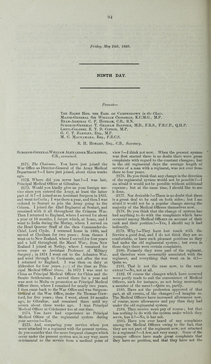 04 Friday. Mmj 2ith, 1889. NINTH DAY. Present— The Right Hon. the Earl of Campekdown in the Chair. Major-Geneual Sir William Grossman, K.C.M.G., M.P. Rear-Admiral C. F. Hotham, C.B., R.N. Surgeon-General T. Graham Balfour, M.D., P.R.S., F.R.C.P., Q.H.P. Lieut.-Colonel E. T. D. Cotton, M.P. G. C. T. Bartley, Esq., M.P. M. C. Macnamara, Esq., F.R.C.S. R. II. HoBART, Esq., O.B., Secretary. Surgeon-General William Alexander Mackinnon, C.B., examined. 2171. The Chairman. You have just joined the War OfBce as Director-General of the Army Medical Department ?—I have just joined, about three weeks ago. •?172. Where did you serve last ?—I was last, Pi'incipal Medical Officer at Gibraltar. 2173. Would you kindly g-ive us j'our foreign ser- vice since you entered the Army, at least the latter part of it? —I joined as an Assistant Surgeon in 1853, and went to Corfu ; I was there a year, and then I was ordered to Scutari to join the Army going- to the Crimea. I joined the 42nd Reg'iment at Scutari, and remained with it all throughout the Crimean War. Then I returned to England, where 1 served for about a year or 18 months, I forget which, at home, and I went to India during the Mutiny, where I served on the Head Quarter Staff of the then Commander-in- Chief, Lord Clyde. I returned home in 1860, and served at Chatham for two years ; from thence I went on to New Zealand, where I served for four years and a half throughout the Maori War; from New Zealand I joined at Netley, where I remained for seven years as Assistant Professor of Military Surgery; in 1874 I went out to the Ashantee War, and went through to Coomassie, and after the war I returned to England. I was then on duty at Aldershot for four years, f i .t of the time as Prin- cipal Medical Officer there. In 1879 I was sent to China as Principal Medical Officer for China and the Straits Settlements; I served there for a year and was sent to Malta on promotion as Principal Medical Officer there, where I remained for nearly two years, I then came back to the War Office and was Surgeon- General at the War Office, under Sir Thomas Craw- ford, for five j'ears; then I went, about 16 months ago, to Gibraltar, and remained there until my return about three weeks ago. I Avas Principal Medical Officer at Colchester too at one time. 2174. You have had experience as Principal Medical Officer of the reg'imental system during your service ?—Yes. 2175. And, comparing your service when you were attached to a regiment with the present system, do you consider that tlie more frequent changes which occui' under the present system are, in &ny way, more detrimental to the service fi'om a medical point of view ?—I think not now. When the jaresent system was first started there is ]io doubt there were groat complaints with regard to the constant changes ; but in the old regimental days the average length of service of a man with a regiment, was not over from three to four years. 2176. Do you think that any change in the direction of the regimental system would not be possible?—I am afraid it would not be possible without additional expense; but at the same time, I should like to see it done. 2177. Nor desirable ?—There is no doubt that there is a great deal to be said on both sides; but I am afraid it would not be a popular change among the majority of the Medical Officers themselves now. 2178. Do you think that the change of system has had anything to do with the complaints which have occurred among Medical Officers on account of their rank and their j^ositiou ?—Yes, I should sa}' it had indii'ectly. 2179. Why?—-They have lost touch with the Service a good deal, and I do not thiiik they are so comfortable, or have such j^leasaut positions as they had imder the old regimental system ; but even in those days there were certain complaints. 2180. Formerly they were part of the regiment, and therefore were necessarily associated with the regiment, and everything that went on iu it?— Quite so. 2181. That is not the case now, to the same extent?—No, not at all. 2182. Of course the changes which have occurred were partly made to suit the convenience of Medical Officers, such for instance, as not being necessarily- a member of the mess ?—Quite so, partly. 2183. Have not the profession approved of that part, at all events, of the changes ?—I imagine so. The Medical Officers have increased allowances now, of course, more allowances and pay than they had under the old regimental system. 2184. They receive more pay of course; but that has nothing- to do with the system under which they serve, has it?—No, it has not. 2185. Have you ever heard of any complaints among the Medical Officers owing to the fact that they are not part of the regiment now, not attaclied to a regiment ?—A few, not very many. Some of the younger officers have made great complaints that they have no position, and that they have not the