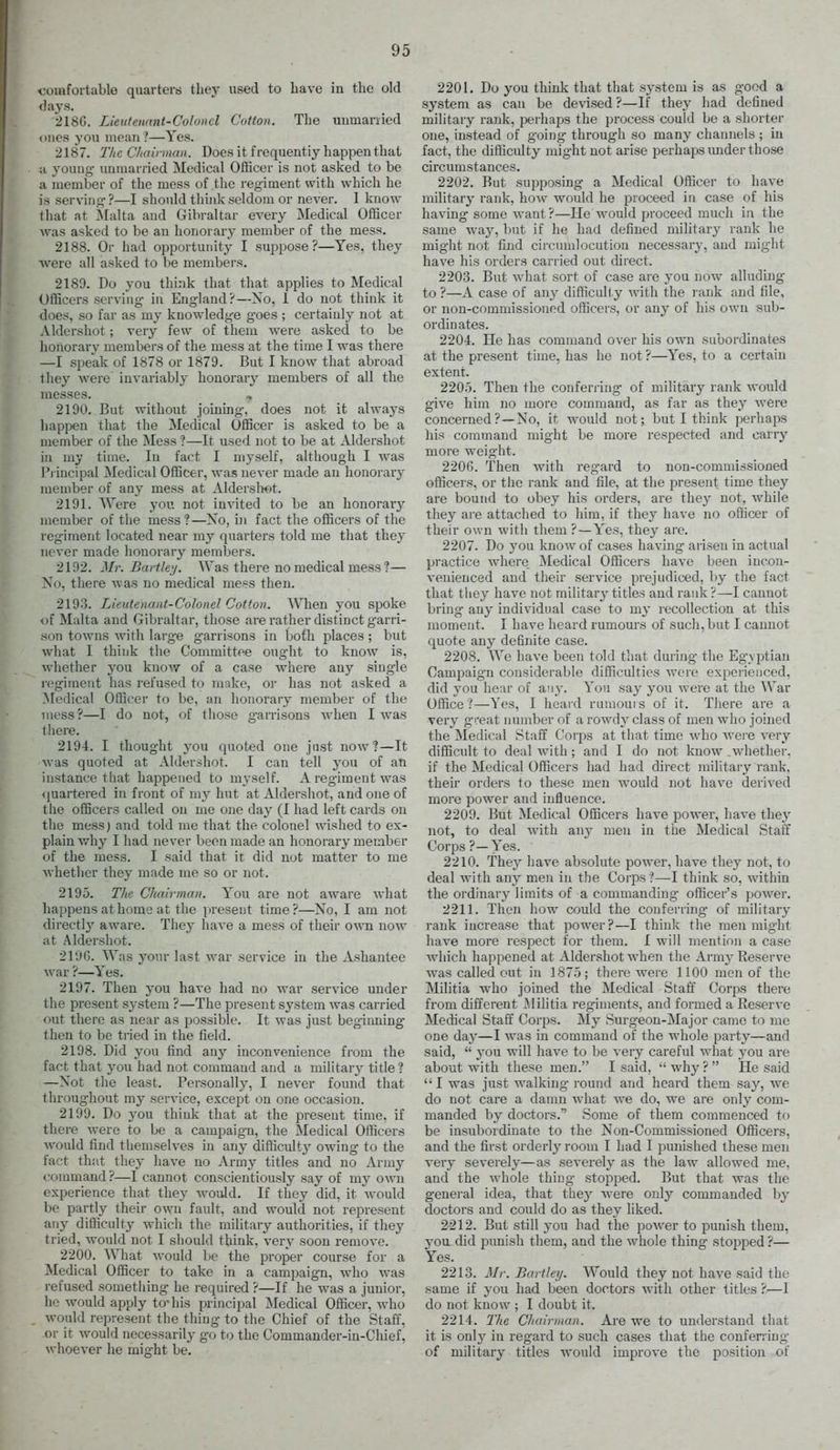 comfortable quarters they used to have in the old <lays. 218G. Lieutenant-Colonel Cotton. The uumanied ())ies you mean ?—Yes. 2187. The Chairman. Does it frequently happen that 11 young- unmarried Medical Officer is not asked to be a member of the mess of the regiment with which he is serving ?—I should think seldom or never. I know that at Malta and Gibraltar every Medical Officer was asked to be an honorary member of the mess. 2188. Or had opportunity I suppose?—Yes. they were all asked to be members. 2189. Do you think that that applies to Medical Officers serving in England?—No, 1 do not think it does, so far as my knowledge goes ; certainly not at Aldershot; very few of them were asked to be honorary members of the mess at the time I was there —I speak of 1878 or 1879. But I know that abroad they were invariably honorary members of all the messes. , 2190. But without joining, does not it always happen that the Medical Officer is asked to be a member of the Mess ?—It used not to be at Aldershot in my time. In fact I myself, although I was Pi incipal Medical Officer, was never made an honorary member of any mess at Alderslwt. 2191. Were you not invited to be an honorary member of the mess?—No, in fact the officers of the regiment located near my quarters told me that they never made honorary members. 2192. Mr. Battk'j. Was there no medical mess?— No, there was no medical mess then. 2193. Lieutenant-Colonel Cotton. When you spoke of Malta and Gibraltar, those are rather distinct garri- .son towns with large garrisons in both places ; but what I think the Committee ought to know is, whether j'ou know of a case where any single regiment has refused to make, or has not asked a Medical Officer to be, an honorary member of the mess ?—I do not, of those garrisons when I was there. 2194. I thought j-ou quoted one just now?—It was quoted at Aldershot. I can tell you of an instance that happened to myself. A regiment was <juartered in front of my hut at Aldershot, and one of the officers called on me one day (I had left cards on the mess) and told me that the colonel wished to ex- plain why I had never been made an honorary member of the mess. I said that it did not matter to me Avhether they made me so or not. 2195. The Chairman. You are not aware what happens at home at the present time?—No, I am not directly aware. They have a mess of their own now at Aldershot. 2190. Was your last war service in the Ashantee A\'ar ?—Yes. 2197. Then you have had no war service under the present system ?—The present system was carried out there as near as possible. It was just beginning then to be tried in the field. 2198. Did you find any inconvenience from the fact that you had not command and a military title? —Not the least. Personalh^, I never found that throughout my service, except on one occasion. 2199. Do you think that at the present time, if there were to be a campaign, the Medical Officers would find tliemselves iu any difficulty owing to the fact that they liave no Army titles and no Army command ?—I cannot conscientiously say of my own experience that they would. If they did, it would be partly their own fault, and would not represent any difficulty which the military authorities, if they tried, would not I should think, very soon remove. 2200. What would be the proper course for a Medical Officer to take in a campaign, who was refused something he required ?—If he was a junior, ho would apply to* his principal Medical Officer, who would represent the thing to the Chief of the Staff, or it would necessarily go to the Commander-in-Chief, whoever he might be. 2201. Do you think that that system is as good a system as can be devised ?—If they had defined military rank, perhaps the process could be a shorter one, instead of going through so many channels ; iu fact, the difficulty might not arise perhaps imder those circumstances. 2202. But sujiposing a Medical Officer to have military rank, how would he proceed in case of his having some want ?—lie would proceed much in the same way, but if he had defined military rank he might not find circumlocution necessary, and might have his orders carried out direct. 2203. But what sort of case are you now alluding to ?—A case of an}^ difficulty with the l ank and file, or non-commissioned officers, or any of his own sub- ordinates. 2204. He has command over his own subordinates at the present time, has he not ?—Yes, to a certain extent. 2205. Then the conferring of military rank would give him no more command, as far as they were concerned?~No, it would not; but I think perhaps his command might be more respected and carry more weight. 220G. Then with regard to non-commissioned officers, or tlic rank and file, at the present time they are bound to obey his orders, are thej^ not, while they ai'e attached to him, if they have no officer of their own with them ?—Yes, they are. 2207. Do you know of cases having arisen in actual practice where Medical Officers have been inco7i- venienced and their service prejudiced, by the fact that they have not militar}' titles and rank ?—I cannot bring any individual case to my recollection at this moment. I have heard rumours of such, but I cannot quote any definite case. 2208. We have been told t'nat during the Egyptian Campaign considerable difficulties were experienced, did you hear of any. You say you were at the War Office ?—Yes, I heard rumours of it. There are a very great number of a rowdy class of men who joined the Medical Staff Corps at that time who Avere very difficult to deal with; and I do not know .whether, if the Medical Officers had had direct military rank, their orders to these men would not have derived more power and influence. 2209. But Medical Officers have power, have they not, to deal with any men in the Medical Staff Corps ?—Yes. 2210. Thej^ have absolute power, have they not, to deal with any men in the Corps?—I think so, within the ordinary limits of a commanding officer's power. 2211. Then how could the conferring- of military rank increase that power?—I think the men might have more respect for them. I will mention a case which happened at Aldershot when the Army Reserve was called out iu 1875; there were 1100 men of the Mihtia who joined the Medical Staff Corps there from different Militia regiments, and formed a Reserve Medical Staff Corps. My Surgeon-Major came to me one day—I Avas in command of the whole party—and said,  you will haA^e to be very careful what you are about with these men. I said, Avhy? He said I was just walking- round and heard them say, we do not care a damn Avhat we do, we are only com- manded by doctors. Some of them commenced to be insubordinate to the Non-Commissioned Officers, and the first orderly room I liad I punished these men very severely—as severely as the law allowed me. and the whole thing stopped. But that was the genei-al idea, that they were only commanded by doctors and could do as they liked. 2212. But still you had the poAver to punish them, 3-0U did 23unish them, and the whole thing stopped ?— Yes. 2213. Mr. Bartley. Would they not have said the same if you had been doctors Avith other titles ?—I do not know ; I doubt it. 2214. The Chairman. Are we to understand that it is only in regard to such cases that the conferring of military titles would improA-e the position of