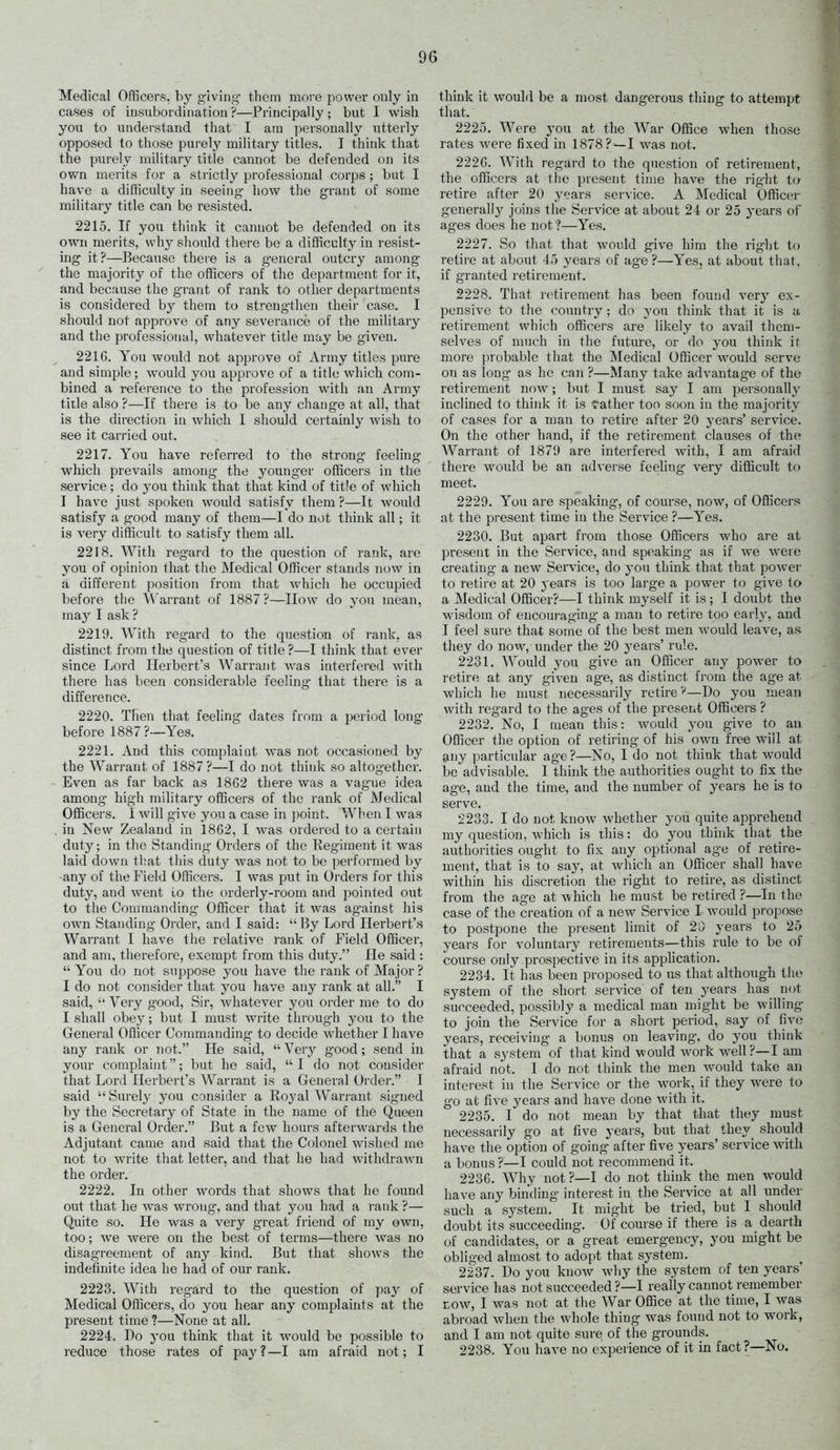 Medical Officers, hy g^iving- them more power only in cases of insubordination ?—Principally ; but I wish you to understand that I am personally utterly opposed to those purelj^ military titles. I think that the purely military title cannot be defended on its own merits for a strictly professional corps ; but I have a difficulty in seeing- how the grant of some military title can be resisted. 2215. If you think it cannot be defended on its own merits, why should there be a difficulty in resist- ing it?—Because there is a general outcry among the majority of the officers of the department for it, and because the grant of rank to other departments is considered by them to strengthen their case. I should not approve of any severance of the military and the professional, whatever title may be given. 22IG. Yon would not approve of Army titles pure and simple ; would you approve of a title which com- bined a reference to the profession with an Army title also?—If there is to be any change at all, that is the direction in which I should certainly wish to see it carried out. 2217. You have referred to the strong feeling which prevails among the younger officers in the service; do you think that that kind of title of which I have just spoken would satisfy them ?—It would satisfy a good many of them—I do not think all; it is very difficult to satisfy them all. 2218. With regard to the question of rank, are you of o[)inion that the Medical Officer stands now in a different position from that which he occupied before the Warrant of 1887?—How do yon mean, may I ask ? 2219. With regard to the question of rank, as distinct from the question of title ?—I think that ever since Lord Herbert's Warrant was interfered with there has been considerable feeling that there is a difference. 2220. Then that feeling dates from a period long- before 1887?—Yes. 2221. ^Vnd this complaiat was not occasioned by the Warrant of 1887?—I do not think so altogether. Even as far back as 1862 there was a vague idea among high military officers of the rank of Medical Officers. I will give you a case in point. When I was in New Zealand in 1862, I was ordered to a certain duty; in the Standing- Orders of the Regiment it was laid down that this duty was not to be performed by -any of the Field Officers. I was put in Orders for this duty, and went to the orderly-room and pointed out to the Commanding Officer that it was ag-ainst his own Standing Order, and I said:  By Lord Herbert's Warrant I have the relative rank of Field Officer, and am, therefore, exempt from this duty. He said :  You do not suppose you have the rank of Major ? I do not consider that you have any rank at all. I said,  Very good, Sir, whatever you order me to do I shall obey; but I must write through you to the General Officer Commanding to decide whether I have any rank or not. He said,  Yevy good; send in your complaint; but he said,  I do not consider that Lord Herbert's Warrant is a General Order. I said  Surely you consider a Royal Warrant signed by the Secretary of State in the name of the Queen is a General Order. But a few hours afterwards the Adjutant came and said that the C(jlonel wished me not to write that letter, and that he had withdrawn the order. 2222. In other words that shows that he found out that he was wrong, and that you had a ]-ank ?— Quite so. He was a very great friend of my own, too; we were on the best of terms—there was no disagreement of any kind. But that shows the indefinite idea he had of our rank. 2223. With regard to the question of pay of Medical Officers, do you hear any complaints at the present time ?—None at all. 2224. Do you think that it would be possible to reduce those rates of paj'?—I am afraid not; I think it would be a most dangerous thing to attempt that. 2225. Were you at the War Office when those rates were fixed in 1878?—I was not. 2226. AVith regard to the question of retirement, the officci'S at the present time have the right to retire after 20 years service. A Medical Officer generally joins the Service at about 24 or 25 years ol ages does he not ?—Yes. 2227. So that that would give him the right to retire at about 45 years of age ?—Yes, at about that, if granted retirement. 2228. That retirement has been found very ex- pensive to the country ; do you think that it is a retirement which officers are likely to avail them- selves of nmch in the future, or do you think it more probable that the Medical Officer would serve on as long as he can ?—Many take advantage of the retirement now; but I must say I am personally inclined to think it is rather ton soon in the majority of cases for a man to retire after 20 years' service. On the other hand, if the retirement clauses of the Wari-ant of 1879 are interfered with, I am afraid there would be an adverse feehng very difficult to meet. 2229. You are speaking, of course, now, of Officei's at the present time in the Service ?—Yes. 2230. But apart from those Officers who are at present in the Service, and speaking as if we were creating- a new Service, do you think that that power to retire at 20 years is too large a power to give to a Medical Officer?—I think myself it is; I doubt the wisdom of encouraging- a man to retire too early, and I feel sure that some of the best men would leave, as they do now, under the 20 years' rule. 2231. Would you give an Officer any power to retire at any given age, as distinct from the age at which he must necessarily retire—Do you mean with regard to the ages of the present Officers ? 2232. No, I mean this: would j'ou give to an Officer the option of retiring of his own free will at any particular age ?—No, 1 do not think that would be'advisable. I think the authorities ought to fix the age, and the time, and the number of years he is to serve. 2233. I do not know whether you quite apprehend my question, which is this: do you think that the authorities ought to fix any optional age of retire- ment, that is to say, at which an Officer shall have within his discretion the right to retire, as distinct from the age at which he must be retired ?—In the case of the creation of a new Service I would propose to postpone the present limit of 20 years to 25 years for voluntary retirements—this rule to be of course only prospective in its apphcation. 2234. It has been proposed to us that although the system of the short service of ten years has not succeeded, possibly a medical man might be willing to join the Service for a short period, say of fives years, receiving a bonus on leaving, do you think that a system of that kind would work well?—I am afraid not. I do not tliink the men would take an interest in the Service or the work, if they were to go at five years and have done with it. 2235. I do not mean by that that they must necessarily go at five years, but that they should have the option of going after five years' service with a bonus?—I could not recommend it. 2236. Why not ?—I do not think the men would have any binding interest in the Service at all under such a system. It might be tried, but I should doubt its succeeding. Of course if there is a dearth of candidates, or a great emergency, you might be obliged almost to adopt that system. 2237. Do you know Avliy the system of ten years' service has not succeeded ?—I really caimot remember LOW, I was not at the War Office at the time, I was abroad when the whole thing was found not to work, and I am not quite sure of the grounds. 2238. You have no experience of it in fact?—No.