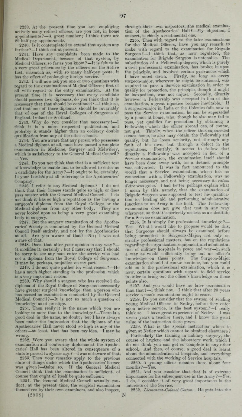 2239. At the present time yon arc employing actively many retired officers, are you not, in home appointments ?—A. g-reat immber; I think there are 89 lialt-pay appointments. 2240. Is it contemplated to extend that system any further?—I think not at present. 2241. Have any coaiplaints been made to the Medical Department, because of that system, by Medical Officers, so far as you know ? —It is felt to be a very great grievance by the officers on the Acti%'e List, inasmuch as, with so many half-pay posts, it has the effect of prolonging foreign serv ice. 2242. I will now ask you one'or two questions with regard to the examinations of Me ileal Officers ; first of all with regard to the entrj' examination. At the present time it is neces-sary that ever\' candidate should possess two diplomas, do you think that it is n3cessary that that should be continued?—I think so, and that one of those diplomas should be invariably that of one of the Royal Colleges of Surgeons of England, Ireland or Scotland. 2243. Why do you consider that necessary ?—I tliiuk it is a more respected qualification, and probably it stands higher than an ordinary double (piaUfication from any of the other schools. 2244. You are aware that any person who possesses a ^ledical diploma at all, must have passed a complete examination in Medicine, Surgery and Midwifery, which is satisfactory to the General Medical Council ? —Yes. 2245. Do you not think that that is a sufficient test or knowledge to enable him to be allowed to enter as a candidate for the Army ?—It ought to be, certainly. Is your Lordship at all referring to the Apothecaries' ('oinpan}'. 2246. I refer to any Medical diploma ?—I do not think that their license stands quite so high, or does pass muster with the General Medical Council. I do not think it has so high a reputation as the having a surgeon's diploma from the Royal CoUeg-e or the Medical diploma from any other body. They are never looked upon as being a very great examining body in surgery. 2247. But the surgery examination of the Apothe- caries' Society is conducted by the General Medical Council itself entirely, and not by the Apothecaries at all. Are you aware of that ?—No; I -was not aware of that. 2248. Does that alter your opinion in any way?— It modifies it, certaiidy ; but I must say that I should be sorry to see any man enter the service who had not a diploma from the Royal College of Surg-eons. It may be. perhaps, prejudice on my part. 2249. I do not quiie gather for what reason ?—He has a much higher standing in the profession, which is a very important reason. 2250. AVhy should a surgeon who has received the diploma of the Royal College of Surgeons necessarily have greater surgical knowledge than a person who has passed an examination conducted by the General Medical Council ?—It is not so much a question of knowledge as of prestige. 2251. Then really it is the name which you are looking- to more than to the knowledge ?—There is a good deal in the name, no doubt; but I have always been under the impression that the diploma of the Apothecaries' Hall never stood so high as any of the others—at least, that has been my idea. I may be wrong. 2252. Were you aware that the whole system of examination and conferring diplomas at the Apothe- caries' Hall has been altered in consequence of a statute passed twojyears ago?—I was notaware of that. 2253. Then your remarks apply to the previous state of things under which the Apothecaries' licence was given?—Quite so. If the General Medical Council think that the examination is sufficient, of course that ought of itself be quite sufficient. 2254. The General Medical Council actually con- duct, at the present time, the surgical examination themselves by their own examiners, and also inspect, (2508) through their own inspectors, the medical examina- tion of the Apothecaries' Hall?—My objection, I suspect, is chiefly a sentimental one. 2255. Then with regard to the later examinations for the Medical Officers, have you an}' remark to make with regard to the examination for Brigade Surgeon ?—I think that, as now regulated, the examination for Brigade Surgeon is untenable. The substitution of a Fellowship degree, which is purely a civil professional examination, has broken in upon the principle, and involves certain grievances which I have noted down. Firstly, so ]on^ as every surgeon-major, wherever he mig-ht be stationed, was required to pass a Service examination m order to qualify for promotion, the principle, though it might be inexpedient, was not unjust. Secondly, directly however a Fellowship was accepted in lieu of this examination, a great injustice became inevitable. If a surgeon-major in India or the Colonies fails now to pass the Ser\-ice examination, he can be superseded by a junior at home. who. though he also may fail to pass, yet qualifies for promotion by obtaining a Fellowship, which the officer abroad can, of course, not get. Thirdly, when the officer thus superseded comes home, he also may obtain the Fellowship aud qualify, but he loses seniority, not through any fault of his own, but through a defect in the reg'ulations. Fourthly, it seems to follow that directly a Fellowship was accepted in lieu of a Service examination, the examination itself should have been done away with, for a distinct principle was subverted. It was in fact announced to the world that a Service examination, which has no connection with a Fellowship examination, was no longer necessary, and not being- necessary its raisoit d'etre was gone. I had better perhaps explain what I mean by this, namely, that the examination of Brigade Surgeon was supposed to test his qualifica- tion for lending aid and performing administrative functions to an Army in the field. This Fellowship exammation does not give that test in any way whatever, so that it is perfectly useless as a substitute for a Service examination. 2256. It is simply for professional knowledge ?— Yes. What I would like to propose would be this, that Surgeons should always be examined before being promoted to Surgeons-Major-, not only on strictly professional matters, but on the reg-ulations regarding the organization, equipment, and administra- tion of military hospitals in peace and war—in such a way as would sufficiently bring out an officer's knowledge on these points. The Surgeon-Major examination should of course continue, but you could add on to the professional examination, which it is now, certain questions with regard to field service in order to bring out the officer's knowledge on those points also. 2257. And you would ha%'e no later examination than that?—i think not. I think that after 20 yeai-s serv ice a man's examination ought to cease. 2258. Do you consider that the system of sending young Medical Officers to Netley, before they enter upon active service, is the. best sy.stem?—I really think so. 1 have great experience of Xetley. I was seven years a teacher tliere, and I know the great value of the instruction there given. 2259. What is the special instruction which is given at Xetley which cannot be obtained elsewhere ? —Particularly the training- in military surg-ery, the course of hygiene and the laboratory work, which I do not think you can get so complete in any other school. And then, of course, a good deal is learnt about the administration at hospitals, and everything connected with the working- of Service hospitals. 2260. A young officer remains there about four months ?—Yes. 2261. And you consider that that is of extreme importance for his subsequent use in the Army ?—Yes, I do, I consider it of very great importance in the interests of the Service. 2262. Lieutenant-Colonel Cotton. He gets into the