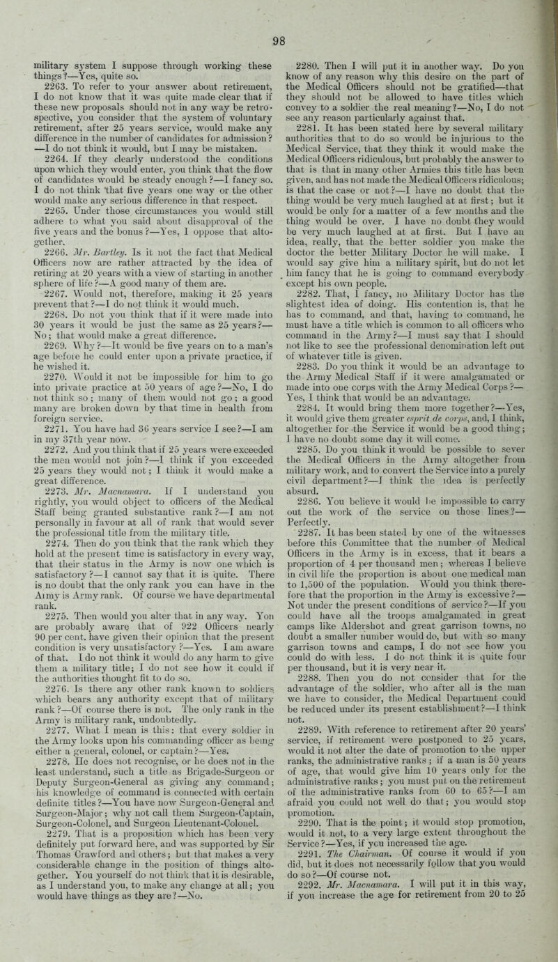 military system I suppose throug'h working these things ?—Yes, quite so. 2263. To refer to your answer about retiremeut, I do not know that it was (piite made clear that if these new proposals should not in any way be retro- spective, you consider that the system of vohmtary retiremeut, after 25 years service, would make any difference in the number of candidates for admission ? —I do not think it woidd, but I may be mistaken. 22G4. If they clearly understood the conditions upon which they would enter, you think that the flow of candidates would be steady enough ?—I fancy so. I do not think that five years one way or the other would make any serious difference in that respect. 2265. Under those circumstances you would still adhere to what you said about disapproval of the five years and the bonus ?—Yes, I oppose that alto- gether. 2266. jVr. Bartley. Is it not the fact that Medical Officers now are rather attracted by the idea of retiring at 20 years with a view of starting in another sphere of life ?—A good many of them are. 2267. Would not, therefore, making it 25 years prevent that ?—I do not think it would much. '22Q>ii. Do not you think that if it were made into 30 years it would be just the same as 25 years?— No; that would make a great difference. 2269. V\hy ?—It would be Ave j^ears on to a man's age before he could enter upon a private practice, if he wished it. 2270. AVould it not be impossible for him to go into private practice at 50 years of age ?—No, I do not think so ; many of tliem would not go ; a good many are broken dc>wn by that time in health from foreign service. 2271. You have had 36 years service I see?—I am in my 37th year now. 2272. And you think that if 25 years were exceeded the men would not join?—I think if you exceeded 25 years they would not; I think it would make a great difference. 2273. A[r. Macnamara. If I understand you rightly, you would object to officers of the Medical Staff being granted substantive rank ?—I am not personally in favour at all of rank that would sever the professional title from the militar}^ title. 2274. Then do you think that the rank which they hold at the present time is satisfactory in every waj^, that their status in the Army is now one which is satisfactory ?—I cannot say that it is quite. There is no doubt that the only rank you can have in the Aimy is Army rank. Of course Ave have departmental rank. 2275. Then would you alter that in any way. Yon are probably aware that of 922 Officers nearly 90 per cent, have given their opinion that the present condition is very unsatisfactory ?—Yes. I am aware of that. I do not think it would do any harm to give them a military title; I do not see how it could if the authorities thought fit to do so. 2276. Is there any other rank known to soldiers which bears any authority except that of military rank ?—Of course there is not. The only rank in the Army is military rank, undoubtedly. 2277. What I mean is this: that every soldier in the Army looks upon his commanding officer as bemy either a g'eneral, colonel, or captain?—Yes. 2278. He does not recognise, or he does not in the least understand, such a title as Brigade-Surgeon or Deputy Surgeon-General as giving- any command; his knowledg:e of command is connected with certain definite titles?—You have now Surgeon-General and Surgeon-Major; why not call them Surgeon-Captain, Surgeon-Colonel, and Surgeon Lieutenant-Colonel. 2279. That is a proposition which has been very definitely put forward here, and was supported by Sir Thomas Crawford and others; but that makes a very considerable change in the position of things alto- gether. You yourself do not think that it is desirable, as I understand you, to make any chang-e at all; yon would have things as they are?—No. 2280. Then I will put it iu another way. Do yon know of any reason why this desire on the part of the Medical Officers should not be g'ratified—that they should not be allowed to have titles which convey to a soldier the real meaning?—No, I do not see any reason particularly against that. 2281. It has been stated here by several military authorities that to do so would be injurious to the Medical Service, that they think it would make the Medical Officers ridiculous, but probably the answer to that is that iu many other Armies this title has been given, and has not made the Medical Officers ridiculous; is that the case or not ?—I have no doubt that the thing would be very much laughed at at first; but it would be only for a matter of a few months and the thing would be over. I have no doubt t\\ey would be very much laughed at at first. But I have an idea, really, that the better soldier you make the doctor the better Military Doctor he will make. I would say g-ive him a military spirit, but do not let him fancy that he is going to connuand everybody except his own people. 2282. That, I fancy, no Military Doctor has the slightest idea of doing-. His contention is, that he has to command, and that, having- to command, he must have a title which is common to all officers who command in the Army ?—I must say that I should not like to see the professional denomination left out of whatever title is given. 2283. Do you think it would be an advantage to the Army Medical Staff if it were amalgamated or made into one corps with the Army Medical Corps ?— Yes, I think that would be an advantage. 2284. It would bring- them more together?—Yes, it would give them greater esprit de corps^ and, I think, altogether for the Service it would be a good thing-; I have no doubt some day it will come. 2285. Do you think it would be possible to sever the Medical Officers in the Army altogether from military work, and to convert the Service into a purely civil department?—I think the idea is perfectly absurd. 2286. You believe it would lie impossible to carry out the work of tlie service on those lines?— Perfect!}'. 2287. It has been stated by one of the witnesses before this Committee that the number of Medical Officers in the Army is iu excess, that it bears a proportion of 4 per thousand men ; whereas I beUeve in civil hfe the proportion is about one medical man to 1,500 of the population. Would you think there- fore that the proportion in the Army is excessive ?— Not under the present conditions of service ?—If you could have all the troops amalgamated iu great camps like Aldersbot and great garrison towns, no doubt a smaller number would do, but with so many garrison towns and camps, I do not see how you could do with less. I do not think it is quite four per thousand, but it is very near it. 2288. Then you do not consider that for the advantage of the soldier, who after all is the man we have to consider, the Medical Department could be reduced undei' its present establishment?—I think not. 2289. With reference to retirement after 20 years' service, if retirement Avere postponed to 25 years, would it not alter the date of promotion to the upper ranks, the administrative ranks ; if a man is 50 ye-ATS of age, that would give him 10 years only for the administrative ranks ; you must put. on the retirement of the administrative ranks from 60 to 65?—I am afraid you c<juld not well do that; you would stop promotion. 2290. That is the point; it would stop promotion, Avould it not, to a very large extent throughout the Service ?—Yes, if ycu increased the age. 2291. The Chairman. Of course it would if you did, but it does not necessarily follow that you would do so ?—Of course not. 2292. Mr. Macnamara. I will put it in this way, if yoti increase the age for retiremeut from 20 to 25