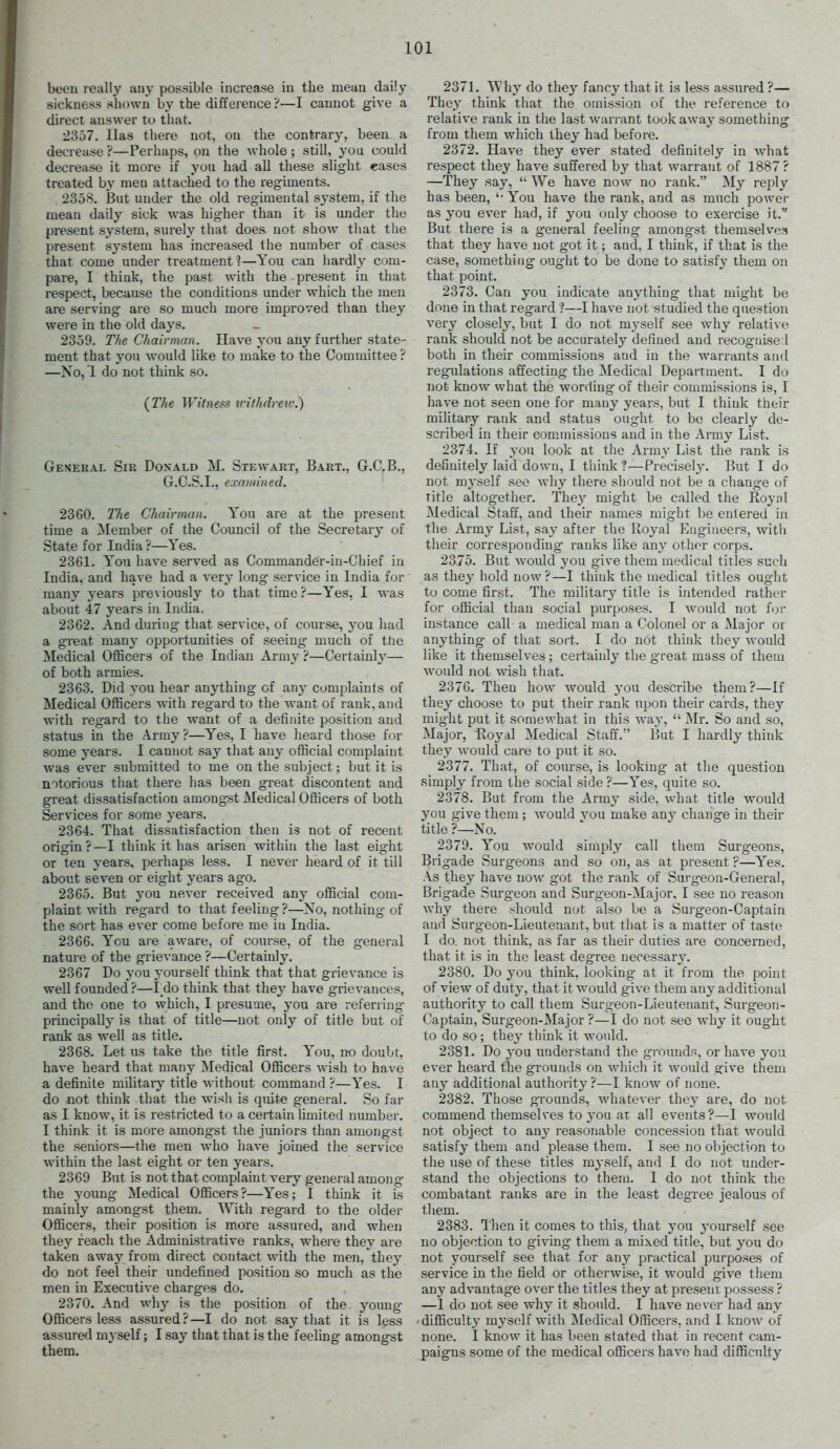 beeu really any possible increase in the mean daily sickness shown b}' the difference 'i—I cannot give a direct answer to that. 2357. Has there not, ou the contrary, been a decrease ?—Perhaps, on the whole; still, you could decrease it more if you had all these slight eases treated by men attached to the regiments. 2358. But under the old regimental system, if the mean daily sick was higher than it is under the present system, surely that does not show that tlie present system has increased the number of cases that come under treatment ?—You can hardly com- pare, I think, the past with the present in that respect, because the conditions under which the men are serving are so much more improved than they were in the old days. 2359. The Chairman. Have yon any further state- ment that you would like to make to the Committee ? —No, 1 do not think so. {The Witness icithdreiv.) General Sir Doxald M. Stewart, Bart., Gr.C.B., G.C.S.I., examined. 2360. TJie Chairman. You are at the present time a Member of the Council of the Secretary' of State for India ?—Yes. 2361. You have served as Commander-in-Chief in India, and have had a very long service in India for many years previously to that time?—Yes, I was about 47 years in India. 2362. And during that service, of course, you had a great many opportunities of seeing- much of the Medical Officers of the Indian Army ?—Certainly— of both armies. 2363. Did you hear anything of any complaints of Medical Officers with regard to the want of rank, and with regard to the want of a definite position and status in the Army?—Yes, I have heard those for some years. I cannot say that any official complaint was ever submitted to me on the subject; but it is notorious that there has been great discontent and great dissatisfaction amongst Medical Officers of both Services for some years. 2364. That dissatisfaction then is not of recent origin?—I think it has arisen within the last eight or ten years, perhaps less. I never heard of it till about seven or eight years ago. 2365. But you never received any official com- plaint with regard to that feeling?—No, nothing of the sort has ever come before me in India. 2366. You are aware, of course, of the general nature of the grievance ?—Certainly. 2367 Do you yourself think that that grievance is well founded?—I_do think that the}' have grievances, and the one to which, I presume, you are referring- principally is that of title—not only of title but of rank as well as title. 2368. Let us take the title first. You, no doubt, have heard that many Medical Officers wish to have a definite militai-y title without command ?—Yes. I do not think that the wisli is quite general. So far as I know, it is restricted to a certain limited number. I think it is more amongst the jimiors than amongst the seniors—the men who have joined the service within the last eight or ten years. 2369 But is not that complaint very general among the young Medical Officers?—Yes; I think it is mainly amongst them. With regard to the older Officers, their position is more assured, and when they reach the Administrative ranks, -svhere they are taken away from direct contact with the men, they do not feel their undefined position so much as the men in Executive charges do. 2370. And why is the position of the- young- Officers less assured?—I do not say that it is less assured mj self; I say that that is the feeling amongst them. 2371. Why do they fancy that it is less assured ?— They think that the omission of the reference to relative rank in the last warrant took away something from them which they had before. 2372. Have they ever stated definitely in what respect they have suffered by that warrant of 1887 ? —They say,  We have now no rank. My reply has been, '• You have the rank, and as much power as you ever had, if you only choose to exercise it. But there is a general feeling amongst themselves that they have not got it; and, I think, if that is the case, something ougiit to be done to satisf}' them on that point. 2373. Can you indicate anything- that might be done in that regard ?—I have not studied the question very closely, but I do not m3-self see why relative rank should not be accurately defined and recognise 1 both in their commissions and in the warrants and regulations affecting the Medical Department. I do not know what the wording of their commissions is, I have not seen one for many years, but I think their miUtary rank and status ought to be clearly de- scribed in their commissions and in the Army List. 2374. If you look at the Army List the rank is definitely laid down, I think?—Preciselj'. But I do not myself see why there should not be a change of title altogether. The}^ might be called the Eoynl Medical Staff, and their names might be entered in the Army List, say after the Royal Engineers, with their corresponding- ranks like any other corps. 2375. But would you give them medical titles such as they hold now?—I think the medical titles ought to come first. The military title is intended rather for official than social purposes. I would not for instance call a medical man a Colonel or a Major or anything of that sort. I do not think they would like it themselves ; certainly the great mass of them woidd not wish that. 2376. Then how would you describe them?—If they choose to put their rank upon their cards, they might put it somewhat in this way,  Mr. So and so. Major, Hoyal Medical Staff. But I hardly think they would care to put it so. 2377. That, of course, is looking at the question simply from the social side ?—Yes, quite so. 2378. But from the Array side, what title would you give them; would vou make any chaiige in their title ?—No. 2379. You would simply call them Surg-eons, Brigade Surgeons and so on, as at present ?—Yes. As they have now got the rank of Surgeon-General, Brigade Siirgeoa and Surgeon-Major. I see no reason why there should not also be a Surgeon-Captain and Surgeon-Lieutenant, but that is a matter of taste I do not think, as far as their duties are concerned, that it is in the least degree necessary. 2380. Do you think, looking at it from the point of view of duty, that it would g-ive them any additional authority to call them Surgeon-Lieutenant, Surgeon- Captain, Surgeon-Major ?—I do not sec why it ought to do so; the}^ think it would. 2381. Do yoM understand the grounds, or have you ever heard the grounds on which it would give them any additional authority ?—I know of none. 2382. Those grounds, whatever they are, do not commend themselves to you at all events?—I would not object to any reasonable concession that would satisfy them and please them. I see no objection to the use of these titles mj-self, and I do not under- stand the objections to them. I do not think the combatant ranks are in the least degree jealous of them. 2383. Then it comes to this, that you 3-ourself see no objection to giving them a mixed title, but you do not yourself see that for any practical purposes of service in the field or otherwise, it would give them any advantage over the titles they at present possess ? —1 do not see why it should. I have never had any •difficulty myself with Medical Officers, and I know of none. I know it has been stated that in recent cam- paigns some of the medical officers have had difficulty