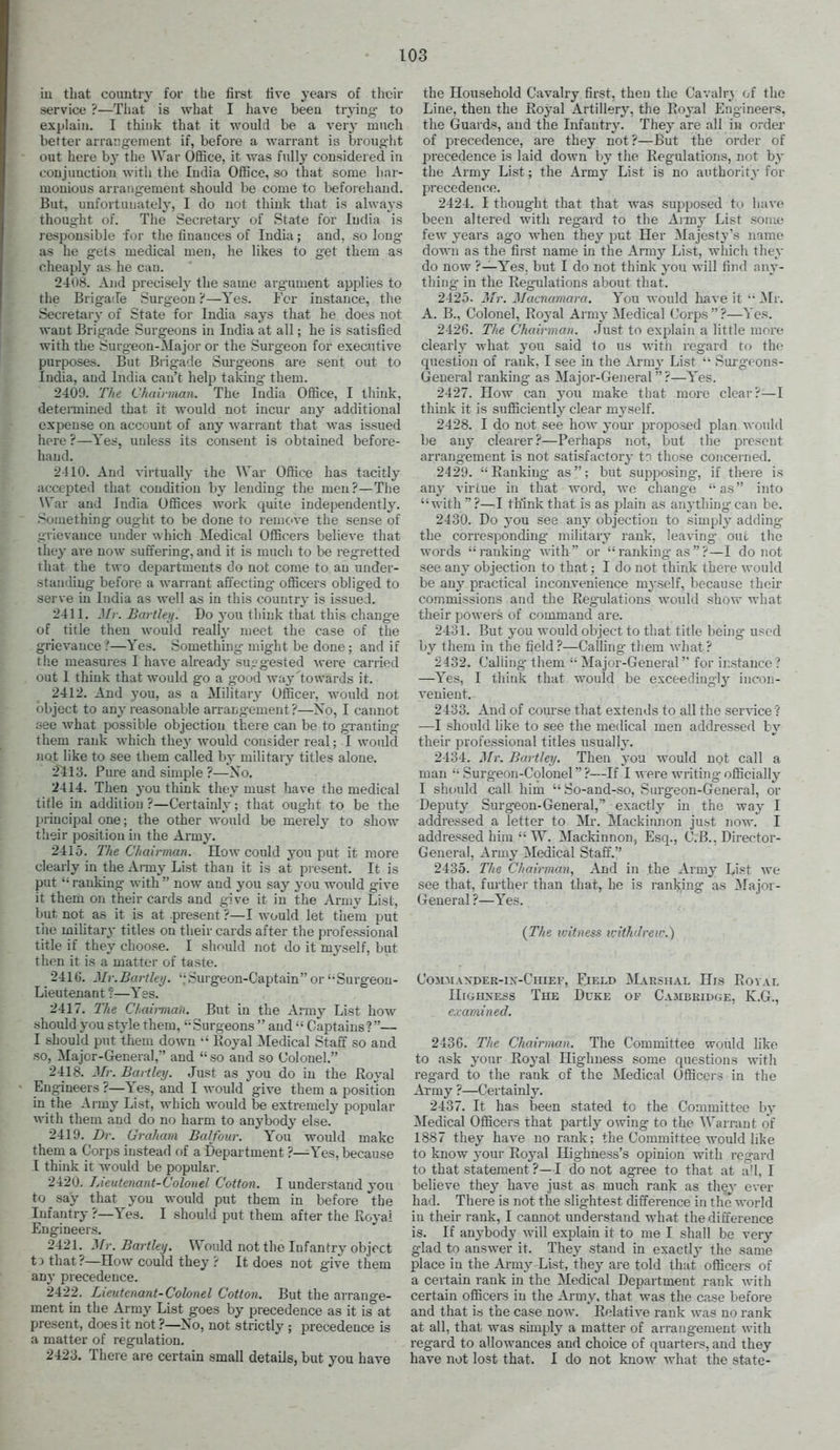 iu that country for the first five years of their service ?—That is what I have been trying- to explain. I think that it would be a ver}- much better arrangement if, before a warrant is broug'ht out here by the War Office, it was fully considered iu conjunction Avith the India Office, so that some har- monious arrang-ement should be come to beforehand. But, unfortunately, I do not think that is always thought of. The Secretary of State for India is responsible for the finances of India; and, so long as he gets medical men, he likes to get them as cheapl}' as he can. 2408. And precisely the same argument applies to the Brigade Surgeon ?—Yes. For instance, the Secretary of State for India saj-s that he does not want Brigade Surgeons in India at all; he is satisfied with the Surgeon-Major or the Surgeon for executive purposes. But Biig-ade Sm-g'eons are sent out to India, and India can't help taking them. 2409. The Chairman. The India Ofiice, I think, deteiTnined that it would not incur any additional expense on account of any Avarrant that was issued liore ?—Yes, unless its consent is obtained before- hand. 2410. And virtually the War Office has tacitly accepted that condition by lending- the men?—The War and India Offices work quite independently. Something ought to be done to remove the sense of grievance under which Medical Officers believe that they are now suffering, and it is much to be regretted that the two departments do not come to an under- standing before a warrant affecting- officers obliged to serve iu India as well as in this country is issued. 2411. Mr. Bartleij. Do you think that this change of title then would reallj- meet the case of the grievance ?—Yes. Something might be done; and if tiie measures I have already supgested -were carried out I think that would go a good way'towards it. 2412. And you, as a Military Officer, would not object to any reasonable arrang-ement ?—Xo, I cannot see what possible objection there can be to g-ranting- them rank which t\\ey would consider real; I would not like to see tliem called hy military titles alone. 2413. Pure and simple ?—Xo. 2414. Then you think they must have the medical title in addition ?—Certainly; that ought to be the principal one; the other would be merely to show their position in the Army. 2415. 27(6 Chairman. How could you put it more clearly in the Amy List than it is at present. It is put  ranking- with  now and you say you would give it them on their cards and give it in the Army List, but not as it is at .present ?—I would let them put the miUtary titles on their cards after the professional title if they choose. I should not do it myself, but then it is a matter of taste. 2416. Mr.Bartley. '.'Surgeon-Captain or''Surgeon- Lieutenant :—Yes. 2417. llie Chairman. But in the Army List how should you style them, '-Surgeons  and  Captains?—- I should put them down •' Royal ^Medical Staff so and so, Major-General, and so and so Colonel. 2418. Mr. Bartleij. Just as you do in the Royal Engineers ?—Yes, and I would give them a position in the Army List, which would be extremely popular with them and do no harm to anybody else. 2419. Dr. Graham Balfour. You would make them a Corps instead of a Department ?—Yes, because 1 think it would be popular. 2420. Lieutenant-Colonel Cotton. I understand you to say that you would put them in before the Infantry ?—Yes. I should put them after the Royai Engineers. 2421. Mr. Bartletj. Would not the Infantry object tJthat?—How could they ? It does not give them any precedence. 2422. Lieutenant-Colonel Cotton. But the arrano-e- ment in the Army List goes by precedence as it is°at present, does it not ?—Xo, not strictly ; precedence is a matter of regulation. 2423. There are certain small details, but you have the Household Cavalry first, theu the Cavalr} of the Line, then the Royal Artillery, the Royal Engineers, the Guards, and the Infantry. They are all in order of precedence, are they not ?—But the order of precedence is laid down by the Regulations, not by the Army List; the Army List is no authority for precedence. 2424. I thought that that was supposed to have been altered with reg-ard to the Army List some few years ago when they put Her Majesty's name down as the first name in the Arm}'- List, whicli they do now ?—Y'es. but I do not think you will find any- thing in the Regulations about that. 2425- Mr. Macnamara. You would have it  ]Mr. A. B., Colonel, Royal Army Medical Corps?—Yes. 2426. The Chairman. Just to explain a little more clearly what you said to us with regard to the question of rank, I see in the Arm}' List  Surgeons- General ranking as Major-General ?—Yes. 2427. How can you make that more clear?—I think it is sufiiciently clear myself. 2428. I do not see how your proposed plan would be any clearer?—Perhaps not, but the present arrangement is not satisfactory t? those concerned. 2429. Ranking as; but supposing, if there is any virtue in that word, we change as into with  ?—I think that is as plain as an3-thing can be. 2430. Do you see any objection to simply adding the corresponding military rank, leaving- out the words ranking- with or ranking as ?—I do not see any objection to that; I do not think there would be any practical inconvenience myself, because their commissions and the Regulations would show what their powers of command are. 2431. But you would object to that title being used by them in the field?—Calling- them what? 2432. Calling- them '• Major-General for ii:stauce ? —Yes, I think that would be exceedingly incon- venient. 2433. And of course that extends to all the service ? —I should like to see the medical men addressed by their professional titles usually. 2434. Mr. Bartley. Then you would not call a man  Surgeon-Colonel?—If I Avere writing officially I should call him So-and-so, Surgeon-General, or Dejxity Surgeon-General, exactly in the way I addressed a letter to !Mi-. Mackinnon just now. I addressed him  W. Mackinnon, Esq., C.B., Director- General, Army Medical Staff. 2435. TJte Chairman, Aii(\ in the Army List we see that, further than that, he is ranking as Major- General ?—Yes. {The witness tvithdreu:) Commaxder-in-Chiep-, Field Marshal His Roval HiGHXESS The Duke of Cambridge, K.G., examined. 2436. The Chairman. The Committee would hke to ask your Royal Highness some questions with reg-ard to the rank of the Medical Officers in the Array ?—Certainly. 2437. It has been stated to the Committee by Medical Officers that partly owing to the ^Varrant of 1887 they have no rank: the Committee would like to know your Royal Highness's opinion with regard to that statement?—I do not agree to that at a!l, I believe they have just as much rank as they ever had. There is not the slightest difference in the world in their rank, I cannot understand what the difference is. If anybody will explain it to me I shall be very glad to answer it. They stand in exactly the same place in the Army List, they are told that ofiicers of a certain rank in the Medical Department rank with certain officers in the Army, that was the case before and that is the case now. Relative rank was no rank at all, that was simply a matter of arrangement with regard to allowances and choice of quarters, and they have not lost that. I do not know Avhat the state-