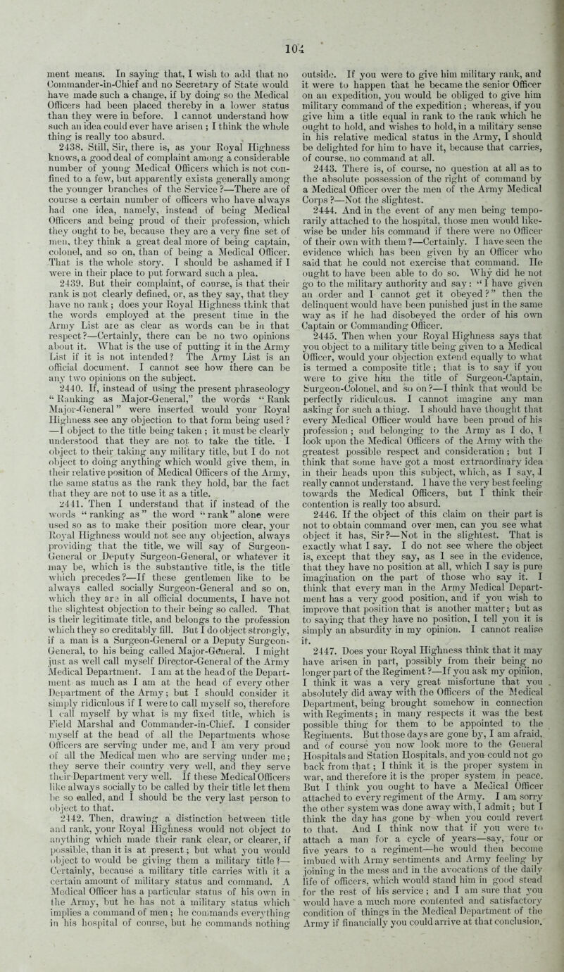 ment means. In saying that, I wish to aJd that no (Joinmander-in-Chief and no Secretary of State would have made sucli a change, if hy doing so the Medical Officers had been placed thereby in a lower status than they were in before. 1 cannot understand how such an idea could ever have arisen ; I think the whole thing is really too absurd. 2438. Still, Sir, there is, as your Royal Highness knows, a good deal of complaint among a considerable number of young- Medical Officers which is not con- fined to a few, but apparently exists generally among the younger branches of the Service ?—There are of course a certain number of officers who have always had one idea, namely, instead of being Medical Officers and being proud of their profession, which they ought to be, because they are a very fine set of men, tl.ey think a great deal more of being captain, colonel, and so on, than of being a Medical Officer. That is the whole storj'. T should be ashamed if I Avere in their place to put forward such a plea. 2439. But their complaint, of course, is that their rank is not clearly defined, or, as they saj^, that they have no rank ; does your Koyal Highness think that the words employed at the present time in the Army List are as clear as words can be in that respect?—Certainly, there can be no two opinions about it. What is the use of putting it in the Army List if it is not intended? The Army List is an official document. I cannot see how there can be any two opinions on the subject. 2440. If, instead of using' the present phraseology  Ranking as Major-General, the words  Rank Major-(Teneral were inserted would your Royal Highness see any objection to that form being used ? —1 object to the title being taken ; it must be clearly understood that they are not to take the title. I object to their takiiig any military title, but I do not object to doing anything which would give them, in their relative position of Medical Officers of the Army, the same status as the rank they hold, bar the fact that they are not to use it as a title. 244L Then I understand that if instead of the woi'ds  ranking as  the word  rank alone were used so as to make their position more clear, your Ro3-al Highness would not see any objection, always providing that the title, we will say of Surgeon- General or Deputy Surgeon-General, or whatever it may be, which is the substantive title, is the title which precedes ?—If these gentlemen like to be always called socially Surgeon-General and so on, which they ara in all official documents, I have not the slightest objection to their being so called. That is their legitimate title, and belongs to the profession which they so creditably fill. But I do object strongl}-, if a man is a Surgeon-General or a Deputy Surgeon- General, to his being called Major-G^eral. I might just as well call myself Director-General of the Army Medical Department. I am at the head of the Depart- ment as much as I am at the head of every other Department of the Army; but I should consider it simply ridiculous if I were to call myself so, therefore 1 call myself by what is my fixed title, which is Field Marshal and Commander-in-Chief. I consider myself at the head of all the Departments whose Officers are serving- under me, and I am very proud of all the Medical men who are serving under me; they serve their country very well, and they serve their Department very well. If these Medical Officers like always socially to be called by their title let them be so ealled, and I should be the very last person to object to that. 2442. Then, drawing a distinction between title and rank, your Royal Highness would not object to anything which made their rank clear, or clearer, if possible, than it is at present; but what you would (ibjectto would be giving them a military title?— Certainly, because a military title carries with it a certain amount of military status and command. A Medical Officer has a particular status of his own in the Army, but he has not a military status whicli implies a command of men ; he commands everything in his hospital of com'se, but he commands nothing outside. If you were to give him military rank, and it were to happen that he became the senior Officer on an expedition, you w^ould be obliged to give him military command of the expedition ; whereas, if you give him a title equal in rank to the rank which he ought to hold, and wishes to hold, in a military sense in his relative medical status in the Army, I should be delighted for him to have it, because that carries, of course, no command at all. 2443. There is, of course, no question at all as to the absolute possession of the right of command by a Medical Officer over the men of the Armj' Medical Corps ?—Not the slightest. 2444. And in the event of any men being tempo- rarily attached to the hospital, those men would like- wise be under his command if there were no Officer of their own with them ?—Certainly. I have seen the evidence which has been given by an Officer who said that he could not exercise that command. Ho ought to have been able to do so. Why did he not go to the military authority and say: I have given an order and I cannot get it obeyed ? then the delinquent would have been punished just in the same way as if he had disobeyed the order of his own Captain or Commanding Officer. 2445. Then when your Royal Highness says that you object to a military title being- given to a Medical Officer, would your objection extend equally to what is termed a composite title ; that is to say if you were to give him the title of Surgeon-Captain, Surgeon-Colonel, and so on ?—I think that would be perfectly ridiculous. I cannot imagine any man asking- for such a thing. I should have thought that every Medical Officer would have been proud of his profession ; and belonging to the Army as I do, I look upon the Medical Officers of the Army with the greatest possible respect and consideration ; but I think that some have got a most extraordinary idea in their heads upon this subject, which, as I say, I really cannot understand. I have the very best feeling towards the Medical Officers, but I think their contention is really too absurd. 2446. If the object of this claim on their part is not to obtain command over men, can you see what object it has. Sir?—Not in the slightest. That is exactly what I say. I do not see where the object is, except that they say, as I see in the evidence, that they have no position at all, which I say is pure imagination on the part of those who say it. I think that every man in the Army INfedical Depart- ment has a very good position, and if you wish to improve that position that is another matter; but as to saying that they have no position, I tell you it is simply an absurdity in my opinion. I cannot realipo it. 2447. Does your Royal Highness think that it may have arisen in part, possibly from their being_ no longer part of the Regiment ?—If you ask my opuiion, I think it was a very great misfortune that you absolutely did away with the Officers of the Medical Department, being brought somehow in connection with Regiments; in many respects it was the best possible thing for them to be appointed to the Regiments. But those days are gone by, I am afraid, and C)f course you now look more to the General Hospitals and Station Hospitals, and you could not go back from that; I think it is the proper system in war, and therefore it is the proper system in peace. But I think you ought to have a Medical Officer attached to every regiment of the Army. I am son-y the other system was done away with, I admit; but I think the day has gone by when you could revert to that. And I think now that if you were to attach a man for a cycle of years—say, four or five years to a regiment—he would then become imbued with Army sentiments and Army feeling by joining in the mess and in the avocations of the daily life of officers, which would stand him in good stead for the rest of his service ; and I am sure that you would have a much more contented and satisfactory condition of things in the Medical Department of the Army if financially you could arriye at that conclusion.