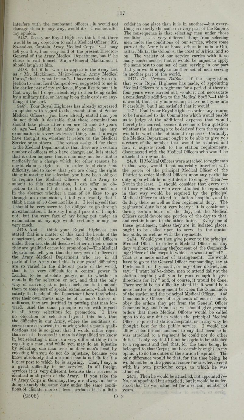 interfere with the combatant otficers; it would not damage them in any way, would it ?—I cannot alter my opinion. 2467. Does your Roj'al Highness think that there would be any objection to call a Medical OfficerMr. So-and-so, Captain, Army Medical Corps  ?—I may tell you this, I am very fond of the present Director- General of the Army Medical Department, but if he chose to call himself Majnr-General Mackinnon I should laugh at him. 2468. But if he were to appear in the Army List as  Mr. Mackinnon, Majcv-General Army Medical Corps, that is what I mean ?—I have certainly no ob- jection to what Lord Camperdown suggested to me in the earlier part of my evidence, if you like to put it in that way, but I object absolutely to their being- called by a military title, or having it on their cards or any- thing of the sort. 2469. Your Eoyal Highness has already expressed an opinion with regard to the examination of Senior Medical Officers; you have already stated that you do not think it desirable that these examinations should take place after men are 45 and 50 years of age ?—I think that after a certain age any examination is a very awkward thing, and I always; have thought so, whether it refers to the Medical Service or to others. The reason assigned for tliem n the Medical Department is that there are a certain number of officers who have charge, and it is stated that it often happens that a man may not be suitable medically for a charge which, for other reasons, he might claim a light to. In order to obviate that difficulty, and to know that you are doing the right thing in making the selection, you have been oblig'ed to require the j\Iedical Officers of the Army to submit to this examination, I can offer no ob- jection to it, and I do not ; but if you ask me iu the abstract whether a man of 50 likes to go through an examination, I tell yon frankly that I think a man of 50 does not like it. I feel myself that I should be very sorry to be obliged to go t hrough an examination, I dare say I might pass it or I might not; but the very fact of my being put under an examination at my age would certainly annoy me very much. 2470. And I think your Royal Highness has stated that in a matter of this kind the heads of the department, who know what the ]\Iedical Officers under them are, should decide whether in their opinion they are qualified or not for promotion ?—The Medical Department tell you that the services of officers of the Army ■.Medical Department who are iu all parts of the Army (and this is our great difficulty) are so vai'ied in the different parts of the world, that it is very difficult for a central power in London to be absolute judges as to whether a man is fit for selection or not, and that the only way of arriving at a just conclusion is to submit them to some sort of special examination, which shall satisfy the heads of the Department here that w^hat- ever their owti views may be of a man's fitness or unfitness, they are justified in putting that man for- ward. And the same principle exists with myself in all Army selections for promotion. 1 have no objection to selection beyond this fact, that the difficulty in our Army, where the conditions of service are so varied, in knowing wdiat a man's quali- fications are is so great that 1 would rather reject than select; because If a man is disqualified we know it, but selecting a man is a very different thing from rejecting a man, and while you may do an injustice by selecting one man over another man's head, by rejecting him you do not do injustice, because you know absolutely that a certain man ig not fit for ths higher post to which he is aspiring. That, I say, is a great difficulty in our service. In all foreign services it is very different, because their service is identical in all parts of the Army. If you take the 19 Army Corps in Germany, they are always at home doing exactly the same duty under the same condi- tions of climate, more or less—perliaps it is a little (2508) ' O colder in one place than it is in another—but every- thing is exactly the same in every part of the Empire. Tlie consequence is that selecting men under those conditions is a very different thing from selecting men under the conditions of our ser\-ice, where some part of the Army is at home, others in India or Gib- raltar, iStalta, the Colonies, the coast of Africa, and so on. The variety of our service carries with it so many consequences that it woiild be unjust to apply the same test to one set of men serving in one part that you would apply to another set of men serving in another part of the world. 2471. Br. Graham Balfour. If the suggestion, that your Royal Highness has made, of appointing Medical Officers to a regiment for a period of three or four years were carried out, would it not necessitate a considerable addition to the Medical Staff ?—I think it would, that is my impression; I have not gone into it carefullj^ but I am satisfied that it would. 2472. Con Id your Royal Highness order any returns to be furnished to the Committee which would enable us to judge of the additional expense that would thereby be incurred, because it seems to be a question whether the advantage to be derived from the system would be worth the additional expense ?—Certainly, the Medical Department ought to be able to give you a return of the number that would be required, and how it adjusts itself to the station requirements, disconnected with the Medical Officers who would be attached to regiments. 2473. If Medical Officers were attached to regiments in that way, would it not materially interfere with the power of the principal Medical Officer of the District to order Medical Officers upon any particular duty upon which he might desire to employ them ?— Not in the least. I should consider that every one of those gentlemen who were attached to regiments in that way would be required by the principal Medical Officer to attend to station hospitals, and to do duty there as well as their regimental duty. The regimental duty is not very heavy ; it is continuous during certain hours of the day, but the Medical Officers could devote one portion of the day to that, and certain hours to the other duties. Every one of these gentlemen, unless they are in isolated places, ought to be called upon to serve in the station hospitals, as well as with the regiments. 2474. \Yould you then give power to the principal Medical Officer to order a Medical Officer on &ny duty without requiring the^consent of the Command- ing Officer of the corps to which he was attached ?— That is a mere matter of arrangement. He would have to go to the General Officer commanding, say at Portsmouth, or Plymouth, or any other district, and say,  I want half-a-dozen men to attend daily at the station hospital; will you be good enough to give directions for it ?  and, of course, it would be done. There w^ould be no difficulty about it; it would be a mere matter of arrangement between the Commander of the station and the principal Medical Officer. And Commanding Officers of regiments of course simply obey the orders they get from the General Officer Commanding, and from us; we should give general orders that these Medical Officers would be called upon to do any duties which the principal Medical Officer required at station hospitals, or in any way he thought best for the public service. I w^ould not allow a man for one moment to say that because he Avas attached to a regiment he could not do other duties; I only say that I think he ought to be attached to a regiment and feel that, for the time being, he belonged to that Corps; but he certainly ought, in my opinion, to do the duties of the station hospitals. The only difference would be that, for the time being, he would not be on the general roster for service, except with his own particular corps, to which he was attached. 2475. Then he would be attached, not appointed ?— No, not appointed but attached; but it would be under- stood that he was attached for a certain numbe.r qf years. ' ' . ' 2