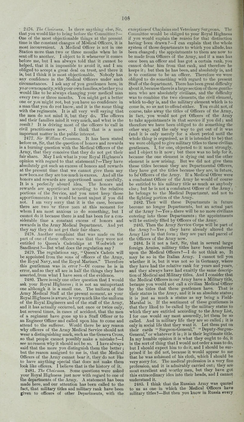 ■ 2176. The dintnuan. Is there rtiiytliiug else. Sir, that you would Hke to briug before the Couuiiittee ?— One of the most objectionable thiug-s at the present time is the constant changes of Medical Officers, it is most inconvenient. A Medical Officer is not in one Station more than two or three mouths Avhen he is sent off to another. I object to it whenever it comes before me, but I am always told that it cannot be helped, that it is impossible to avoid it, and I am obliged to accept a great deal on trust, and there it is, but I think it is most objectionable. Nobody has any confidence in the Medical Officers under such circumstances. I ask any of you gentlemen here, in yoarowucapacity,withyour own farailies,whether you would like to be always changing your medical man every two or three months. You might get a better one or you might not, but you have no confidence in a man that you do rot know, and it is the same thing with the regiments. It is all very well saying that the men do not mind it, but they do. The officers and their families mind it very much, and what is the result? It is driving most of the officers to call in civil practitioners now. I think that is a most important matter in the public interest. 2477. Sir Wiltiaia Crossman. It has been stated before us, Sir, that the question of honoi s and rewards is a burning question with the Medical Officers of the Army, that they conceive that they do not get their fair share. May I ask what is your Royal Highness's opinion with regard to that statement ?—They have absolutely got such an excess of honors and rewards at the present time that we cannot give them any now beca j&,e they are too much in excess. And all the honors and rewards are apportioned most carefully. It is a perfectly absurd idea. The honors and rewards are apportioied according to the relative portions of the Service, and you must keep those apportionments ; it would be most unjust if you did not. I am very soriy that it is the case, because there are two or three men at this moment for whom I am most anxious to do something, but I cannot do it because there is and has been for a con- siderable time a constant excess of honors and rewards in the Army Medical Department. And yet thej- say they do not get their fair share. 2478. Another complaint that was made on the part of one of these officers was that they were not entitled to Queen's Cadetships at Woolwich or Sandhurst ?—But what does the regulation say ? 2479. The regulations say,  Queen's Cadets will be appointed from the sons of officers of the Army, the Eoyal Navy, and the Royal Marines. Therefore this gentleman was in error ?—Of course he is in error, and so they all are in half the things they have asserted, from what I have seen of the evidence. 2480. There is only one other question that I would ask your Royal Highness ; it is not an unimportant one although it is a small one. The iiniform of the Army Medical Staff at the present moment, as your Royal Highness is aware, is very much like the uniform of the Royal Engineers and of the staff of the Army, and it has actually occurred, not once or twice only, but several times, in cases of accident, that the men of a regiment have gone up to a Staff Officer or to an Engineer Officer and called upon him to come and attend to the sufferer. Would there be any reason why officers of the Army Medical Service should not wear a distinguishing- mark, such as the Geneva Cross, so that people cannot possibly make a mistake ?—I see no reason why it should not be so. I have always said that the more you distinguish them the better ; but the reason assigned to me is, that the Medical Officers of the Armj' cannot bear it, they do not hke to have anything special that does not make them look like officers. I believe that is the history of it. 2481. The Chairman. Some questions were asked your Royal Highness just now with regard to one of the departments of the Army. A statement has been made here, and our attention has been called to the fact, that military titles and military rank have been given to officers of other Departments, Avith the oxceptiou-of Chaplains and Veterlnar}- Surgeons, The Committee would be obliged to your Royal Highness if you would explain the reason for that distinction having been drawn ?—I can explain that the whole system of those departments to which you allude, has been changed ; the appointments to them are now to be made from Officers of the Army, and if a man has once been an officer and has got a certain rank, you cannot debar him from that rank, and therefore he keeps it; but then he has been, and absolutely is, and is to continue to be an officer. Therefoie we were obliged to do something Avith regard to the present Staff of the dej^artment. There has been g-reat difficulty about it, because there is a large section of those gentle- men who are absolutely civilians, and the difficulty was to combine the two elements, the civil element, Avhich to-day is, and the military element which is to come in, so as not to offend either. You coaid not, of course, take away the titles of Officers of the Army, in fact, you would not get Officers of the Army to take appointments in that service if you did ; and therefore we have been obliged to do something the other way, and the only way to get out of it was (and it is only merelj' for a short period until the whole thing is organised, as it is intended to be) that we were obliged to give military titles to these civilian gentlemen. I, for one, objected to it most strongl}', and I object to it now ; but there was no help for it, because the one element is dying out and the other element is now arismg. But we did not give them these titles because they are Departmental Officers, they have got the titles because thoy are, in future, to be Officers of the Army. If a Medical Officer Avere a combatant Officer of the Army he would of course be entitled to his militar}^ title as much as anybody else; but he is not a combatant Officer of the Army; he belongs to the Medical De^^artmeut, and not to the fighting portion of the Army. 2482. Then Avill these Departments in future become no longer Departments, but an actual part of the Army ?—Yes there will be no more civilians entering into those Departments ; the appointments Avill be entirely filled by Officers of the Army. 2483. Then the Army Service Corps will be part of the Army?—Yes; they liaA-e already altered the Army List in that form ; they are part and parcel of the Officers of the Army now. 2484. Is it not a fact. Sir, that in several large foreign Armies, military titles have been conferred upon the Medical Officers?—I do not think so. It may be so in the Italian Army. I cannot tell you whether it is, but it Avas not so in Germany, where they have had the relative rank for years and years, and they always have had exactly the same descrip- tion of Medical and Military titles. And I consider that the Medical Officers in our Army have a Military title, because you Avould not call a civilian Medical Officer by the titles that these gentlemen have. That is their status in the Army, and it is an absolute status; it is just as much a status as my being a Field- Marshal is. If the sentiment of these gentlemen is that they liked to be called by the military status to which tliey are entitled according to the Army List, I for one would say most assuredly, let them be so called. And in military life they are so called ; it is only in social life that they want it. Let them put on their cards Surgeon-General, Deputy-Siu-gon- General, or whatever it is ; it is their legitimate title. In my humble opinion it is what they ought to do, it is the sort of thing that I would not order a man to do, but I should expect him to doit, and I should be sur- prised if he did not, because it would appear to me that he Avas ashamed of his cloth, Avhich I should be very soiTy for. The medical profession is a very fine profession, and it is admirably carried out; they are most excellent and Avorthy men, but they have got this extraordinary idea into their heads, and I cannot understand it. 2485. I think that the Russian Army was quoted to us as one in Avhich the Medical Officers have military titles?—But then you know in Russia every