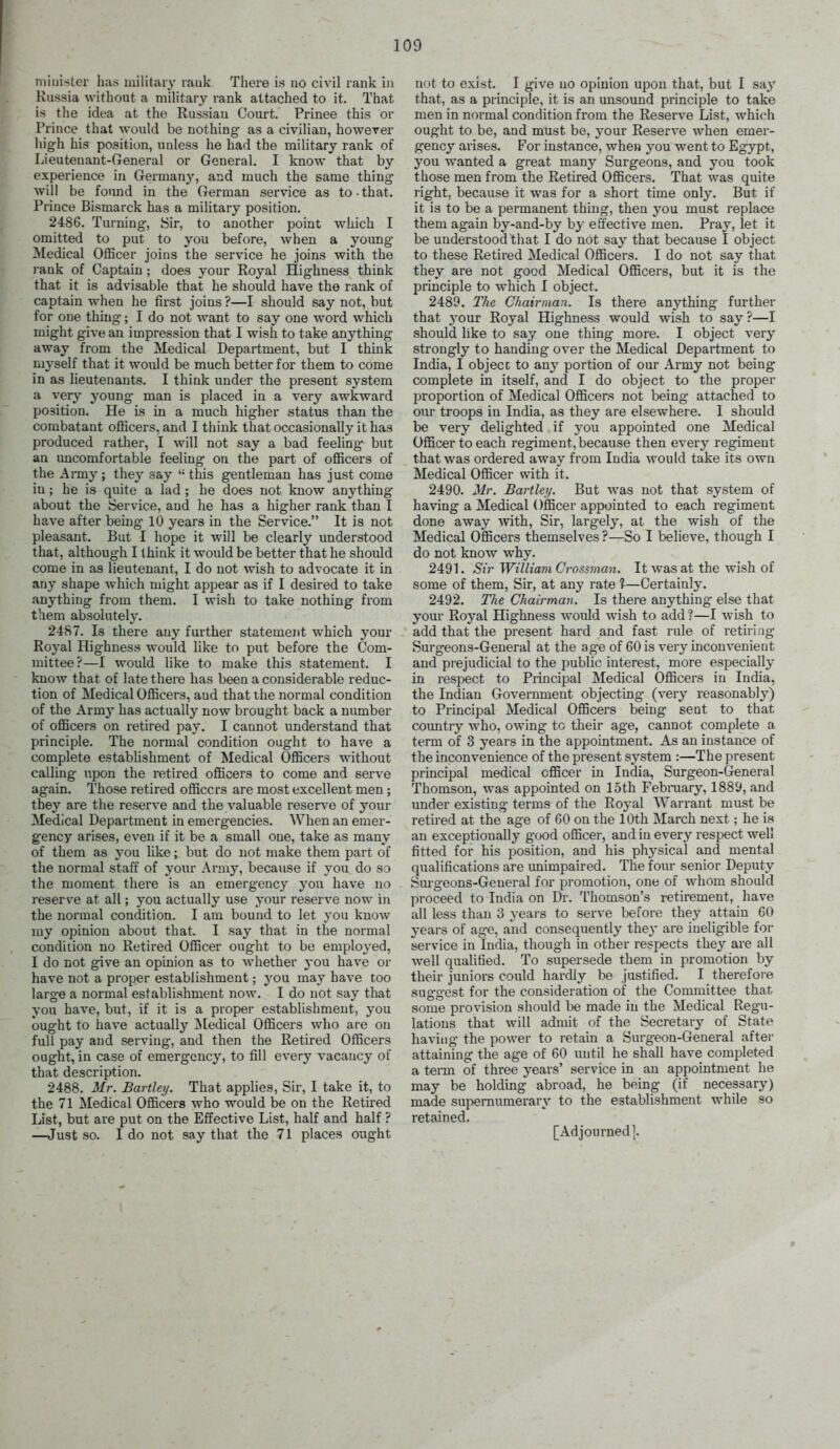 niiuistcr has militaiy lauk There is no civil rank In Russia without a niiUtary rank attached to it. That is the idea at the Russian Court. Prinee this or Prince that wonld be nothing as a civiHan, however liigh his position, unless he had the military rank of Lieutenant-General or General. I know that by experience in Germany, and much the same thing will be found in the German service as to-that. Prince Bismarck has a military position. 248G. Turning, Sir, to another point which I omitted to put to you before, when a young- Medical Officer joins the service he joins with the i-ank of Captain ; does your Royal Highness think that it is advisable that he should have the rank of captain when he first joins ?—I should say not, but for one thing; I do not want to say one word which might give an impression that I wish to take anything away from the Medical Department, but I think myself that it would be much better for them to come in as lieutenants. I think under the present system a very young man is placed in a very awkward position. He is in a much higher status than the combatant oflicers, and I think thatoccasionally it has produced rather, I will not say a bad feeling but an imcomfortable feeling on the part of ofiicers of the Army; they say  this gentleman has just come iu; he is quite a lad; he does not know anything about the Service, and he has a higher rank than I have after being 10 years in the Service. It is not pleasant. But I hope it will be clearly understood that, although I think it would be better that he should come in as lieutenant, I do not wish to advocate it in any shape which might appear as if I desired to take anything from them. I wish to take nothing from them absolutely. 2487. Is there any further statement which your Royal Highness would like to put before the Com- mittee?—I would like to make this statement. I know that of late there has been a considerable reduc- tion of Medical Oflicers, and that ihe normal condition of the Armj' has actually now brought back a number of officers on retired pay. I cannot understand that principle. The normal condition ought to have a complete establishment of Medical Officers without calling upon the retired officers to come and serve again. Those retired officers are most excellent men ; they are the reserve and the valuable reserve of your Medical Department in emergencies. When an emer- gency arises, even if it be a small one, take as many of them as j'ou like; but do not make them part of the normal staff of your Army, because if you do so the moment there is an emergency' you have no reserve at all; you actually use your reserve now in the normal condition. I am bound to let you know my opinion about that. I say that in the normal condition no Retired Officer ought to bo employed, I do not give an opinion as to whether yon have or have not a proper establishment; you may have too large a normal establishment now. I do not say that you have, but, if it is a proper establishment, you ought to have actually ;^[edical Officers who are on full pay and serving, and then the Retired Officers ought, in case of emergency, to fill every vacancy of that description. 2488. Mr. Bartley. That applies. Sir, I take it, to the 71 Medical Officers who would be on the Retired List, but are put on the Effective List, half and half ? —Just so. I do not say that the 71 places ought not to exist. I give no opinion upon that, but I say that, as a principle, it is an unsound principle to take men in normal condition from the Reserve List, which ought to be, and must be, your Reserve when emei'- gency arises. For instance, when you went to Egypt, you wanted a great many Surgeons, and you took those men from the Retired Officers. That was quite right, because it was for a short time only. But if it is to be a permanent thing, then you must replace them again by-and-by by effective men. Pray, let it be understood that I do not say that because I object to these Retired Medical Officers. I do not say that they are not good Medical Officers, but it is the principle to which I object. 2489. I'he Chairman. Is there anything further that your Royal Highness would wish to say ?—I should hke to sa.y one thing more. I object very strongly to handing over the Medical Department to India, I object to any portion of our Army not being complete in itself, and I do object to the proper proportion of Medical Officers not being- attached to our troops in India, as they are elsewhere. I should be very delighted if you appointed one Medical Officer to each regiment, because then every regiment that was ordered away from India would take its own Medical Officer with it. 2490. Mr. Bartley. But was not that system of having a Medical Officer appointed to each regiment done away -with. Sir, largely, at the wish of the Medical Officers themselves?—So I believe, though I do not know why. 2491. Sir William Grossman. It was at the wish of some of them, Sir, at any rate 1—Certainly. 2492. The Chairman. Is there anything else that your Royal Highness would wish to add ?—I wish to add that the present hard and fast rule of retiring Surgeons-General at the age of 60 is very inconvenient and prejudicial to the public interest, more especially in respect to Principal Medical Officers iu India, the Indian Government objecting (very reasonably) to Principal Medical Officers being sent to that coimtry who, owing to their age, cannot complete a term of 3 years in the appointment. As an instance of the inconvenience of the present system :—The present prmcipal medical officer in India, Surgeon-General Thomson, was appointed on 15th Febraary, 1889, and under existing terms of the Royal Warrant must be retired at the age of 60 on the 10th March next; he is an exceptionally good officer, and iu every respect well fitted for his position, and his physical and mental qualifications are unimpaired. The four senior Deputy Sm'geons-General for promotion, one of whom should proceed to India on Dr. Thomson's retirement, have all less than 3 years to serve before they attain 60 years of age, and consequently the}' are ineligible for service in India, though in other respects they are all well qualified. To supersede them in promotion by their juniors could hardly be justified. I therefore suggest for the consideration of the Committee that some provision should be made in the Medical Regu- lations that will admit of the Secretarj' of State having the power to retain a Surgeon-General after attaining the age of 60 until he shall have completed a tei-m of three years' service in an appointment lie may be holding abroad, he being (if necessary) made supernumerary to the establishment while so retained. [Adjourned].