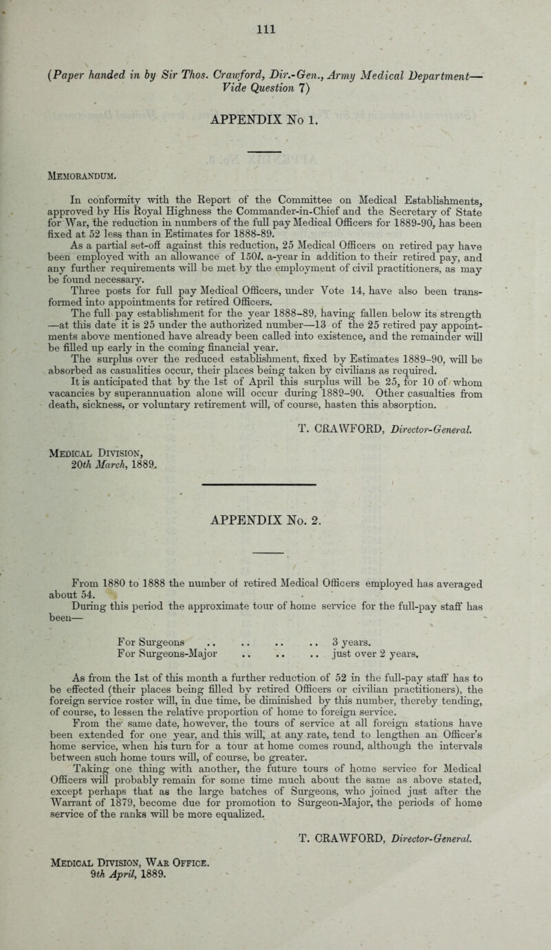 (Paper handed in by Sir Thos. Crawford, Dir.-Gen., Army Medical Department— Vide Question 7) APPENDIX No 1. IklEMORANDTOI. In conformity witli the Report of the Committee on Medical EstabHshments, approved by His Royal Highness the Commander-in-Chief and the Secretary of State for War, the reduction in numbers of the full pay Medical Officers for 1889-90, has been fixed at 52 less than in Estimates for 1888-89. As a partial set-oS against this reduction, 25 Medical Officers on retired pay have been employed with an allowance of 150Z. a-year in addition to then* retired pay, and any further requu'ements will be met by the employment of civil practitioners, as may be found necessary. Three posts for full pay Medical Officers, imder Vote 14, have also been trans- formed into appointments for retired Officers. The full pay establishment for the year 1888-89, having fallen below its strength —at this date it is 25 under the authorized number—13 of the 25 retired pay appoint- ments above mentioned have aheady been called into existence, and the remainder will be filled up early in the coming financial year. The surplus over the reduced estabhshment, fixed by Estimates 1889-90, will be absorbed as casualities occur, their places being taken by civilians as requhed. It is anticipated that by the 1st of April this surplus will be 25, for 10 of whom vacancies by superannuation alone will occur duriag 1889-90. Other casualties fi'om death, sickness, or voluntary retirement vnil, of course, hasten this absorption. T. CRAWFORD, Director-General. Medical Division, 20^/i March, 1889. APPENDIX No. 2. From 1880 to 1888 the number of retired Medical Officers employed has averaged about 54. During this period the approximate tour of home service for the full-pay staff has been— For Sui-geons . . .. .. .. 3 years. For Surgeons-Major .. .. .. just over 2 years. As from the 1st of this month a further reduction of 52 in the full-pay staS has to be effected (their places being filled by retired Officers or ci\nlian practitioners), the foreign service roster will, in due time, be diminished by this number, thereby tending, of com-se, to lessen the relative proportion of home to foreign service. From the' same date, however, the tours of service at all foreign stations have been extended for one year, and this will, at any rate, tend to lengthen an Officer's home service, when his tm-n for a tour at home comes round, although the intervals between such home tours wUl, of course, be greater. Taking one thing with another, the futm-e tours of home ser\'ice for Medical Officers wiU probably remaui for some time much about the same as above stated, except perhaps that as the large batches of Surgeons, who joined just after the Wan-ant of 1879, become due for promotion to Surgeon-Major, the periods of home service of the ranks will be more equalized. T. CRAWFORD, Director-General. Medical Division, War Office. 9th Apnl, 1889.