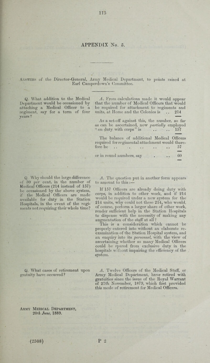 APPENDIX No. 5. Answers of tlie Director-General, Army Medical Department, to points raised at Earl Camperdown's (Committee. Q. \Vhat addition to the Medical Department would be occasioned by a Medical Officer to a say for a term of four years ? attaching rcgiinent, A. From calculations made it would appear that the number of Medical Officers that would be required for attachment to regiments and units, at Home and the Colonies is .. 214 As a set-off against this, the number, so far as can be ascertained, now j^drtiaUy employed  on ^luty with corps is .. .. 157 The balance of additional Medical Officers required for regimental attachment would there- fore be .. .. .. .. .. 57 or in round numbers, say 60 Q. Why should the large difference of <30 per cent, in the number of Medical Officers (214 instead of 157) be occasioned by the above system, if the Medical Officers are made available for duty in the Station Hospitals, in the event of the regi- ments not requiring their whole time? A. The question put in another form appears to amount to this :— If 157 Officers are already doing duty with corps, in addition to other work, and if 214 would be required under a new system for the 214 units, why could not these 214, who would, of course, perform a larger share of other work, render sufficient help in the Station Hospitals to dispense with the necessity of making any augmentation of the staff at all ? This is a consideration wliich cannot be properly entered into without an elaborate re- examination of the Station Hospital system, and an enquiry into its personnel, with the view of ascertaining Avhether so many Medical Officei-s could be spared from exclusive duty in the hospitals without impairing the efficiency of the system. Q. What cases of retirement upon gratuity have occuiTed? A. Twelve Officers of the Medical Staff, or Army Medical Department, have retired with gratuities since the issue of the Royal Warrant of 27th November, 1879, which first provided this mode of retirement for Medical Officers. Army Medical Department, 20^^ June, 1889. (2508) P 2