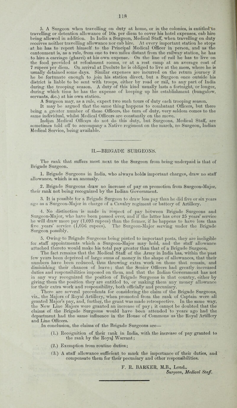 5. A Surgeon when travelling on duty at home, or in the colonies, is entitled to travelling or detention allowance of 10s. per diem to cover his hotel expenses, cab hire being allowed in addition. In India a Surgeon, Medical Staff, when travelling on duty receives neither travelling allowance nor cab hire. iVt every important station he stops at he has to report himself to the Principal Medical Officer in person, and as the cantonment is, as a rule, from one to two miles distant from the railway station, he has to hire a carriage (gharri) at his own expense. On the line of rail he has to live on the food provided at refeshment rooms, or at a rest camp at an average cost of 7 rupees per diem. On arrival at Deolute he is obliged to live at the mess, where he is usually detained some days. Similar expenses are incurred on the return journey if he be fortunate enoxigh to join his station direct, but a Siu-geon once outside his district is liable to be sent with troops, either by road or rail, to any part of India during the trooping season. A duty of this kind usually lasts a fortnight, or longer, during which time he has the expense of keeping up his establishment (bungalow, servants, &c.) at his own station. A Surgeon may, as a rule, expect two such tours of duty each trooping season. It may be argued that the same thing happens to combatant Officers, but there being a greater number of these Officers, the tiu'n of duty, very seldom comes to the same individual, whilst Medical Officers are constantly on the move. Indian Medical Office^-s do not do this duty, but Siu'geons, Medical Staff, are sometimes told off to accompany a Native regiment on the march, no Surgeon, Indian Medical Service, being available. II.—BRIGADE SURGEONS. The rank that sufters most next to the Surgeon from being underpaid is that of Brigade Surgeon. 1. Brigade Surgeons in India, who always holds important charges, draw no staff allowance, which is an anomaly. 2. Brigade Surgeons draw no increase of pay on promotion from Surgeon-Major, their rank not being recognized by the Indian Government. 3. It is possible for a Brigade Surgeon to draw less pay than he did five or six years ago as a Surgeon-Major in charge of a Cavalry regiment or battery of Artillery. 4. No distinction is made in respect of pay between Brigade Surgeons and Surgeon-Major, who have been passed over, and if the latter has over 25 years' service he will draw more pay (1,093 rupees) than the former, if he happens to have less than five years' service (1,05G rupees). The Surgeon-Major serving under the Brigade Surgeon possibly. 5. Owing to Brigade Surgeons being posted to important posts, they are ineligible for staff appointments which a Surgeon-Major may hold, and the staff allowance attached thereto would make his total pay greater than that of a Brigade Surgeon. The fact remains that the Medical Staff of the Army in India has, within the past few years been deprived of large smns of money in the shape of allowances, that their numbers have been reduced, thus throwing extra work on those that remain, and diminishing their chances of leave; that the Senior Officers had greatly.increased duties and responsibilities imposed on them, and that the Indian Government has not in any way recognized the position of Brigade Surgeons in that country, either by giving them the position they are entitled to, or making them any money allo-wance for their extra work and responsibility, both officially and pecuniary. There are several precedents for considering the claim of the Brigade Surgeons, viz., the Majors of Royal Artillery, when promoted from the rank of Captain were all granted ]\rajor's pay, and, further, the grant was made retrospective. In the same way, the New Line Majors Avere granted an increase of pay; it cannot be doubted that the claims of the Brigade Surgeons would have been attended to years ago had the department had the same influence in the House of Commons as the Royal Artillery and Line Officers. In conclusion, the claims of the Brigade Surgeons are— (1.) Recognition of their rank in India, with the increase of pay granted fo the rank by the RoyaJ Warrant; (2.) Exemption from routine duties; f3.) A staff allowance sufficient to mark the importance of their duties, and compensate them for their pecuniary and other responsibilities. F. R. BARKER, M.B., Lond., Surgeon, Medical Staff.